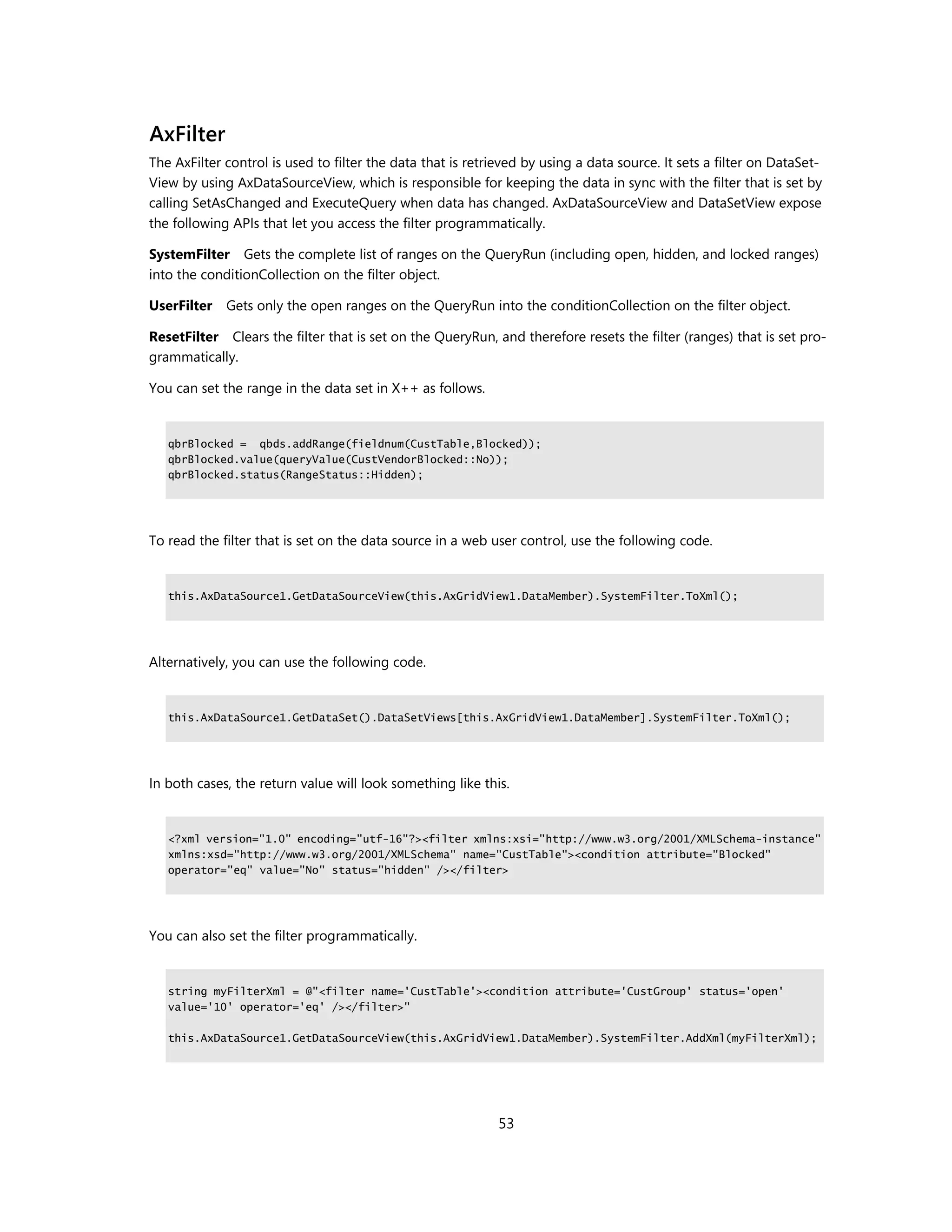 AxFilter
The AxFilter control is used to filter the data that is retrieved by using a data source. It sets a filter on DataSet-
View by using AxDataSourceView, which is responsible for keeping the data in sync with the filter that is set by
calling SetAsChanged and ExecuteQuery when data has changed. AxDataSourceView and DataSetView expose
the following APIs that let you access the filter programmatically.

SystemFilter Gets the complete list of ranges on the QueryRun (including open, hidden, and locked ranges)
into the conditionCollection on the filter object.

UserFilter   Gets only the open ranges on the QueryRun into the conditionCollection on the filter object.

ResetFilter Clears the filter that is set on the QueryRun, and therefore resets the filter (ranges) that is set pro-
grammatically.

You can set the range in the data set in X++ as follows.


   qbrBlocked = qbds.addRange(fieldnum(CustTable,Blocked));
   qbrBlocked.value(queryValue(CustVendorBlocked::No));
   qbrBlocked.status(RangeStatus::Hidden);




To read the filter that is set on the data source in a web user control, use the following code.


   this.AxDataSource1.GetDataSourceView(this.AxGridView1.DataMember).SystemFilter.ToXml();




Alternatively, you can use the following code.


   this.AxDataSource1.GetDataSet().DataSetViews[this.AxGridView1.DataMember].SystemFilter.ToXml();




In both cases, the return value will look something like this.


   <?xml version="1.0" encoding="utf-16"?><filter xmlns:xsi="http://www.w3.org/2001/XMLSchema-instance"
   xmlns:xsd="http://www.w3.org/2001/XMLSchema" name="CustTable"><condition attribute="Blocked"
   operator="eq" value="No" status="hidden" /></filter>




You can also set the filter programmatically.


   string myFilterXml = @"<filter name='CustTable'><condition attribute='CustGroup' status='open'
   value='10' operator='eq' /></filter>"

   this.AxDataSource1.GetDataSourceView(this.AxGridView1.DataMember).SystemFilter.AddXml(myFilterXml);




                                                             53
 