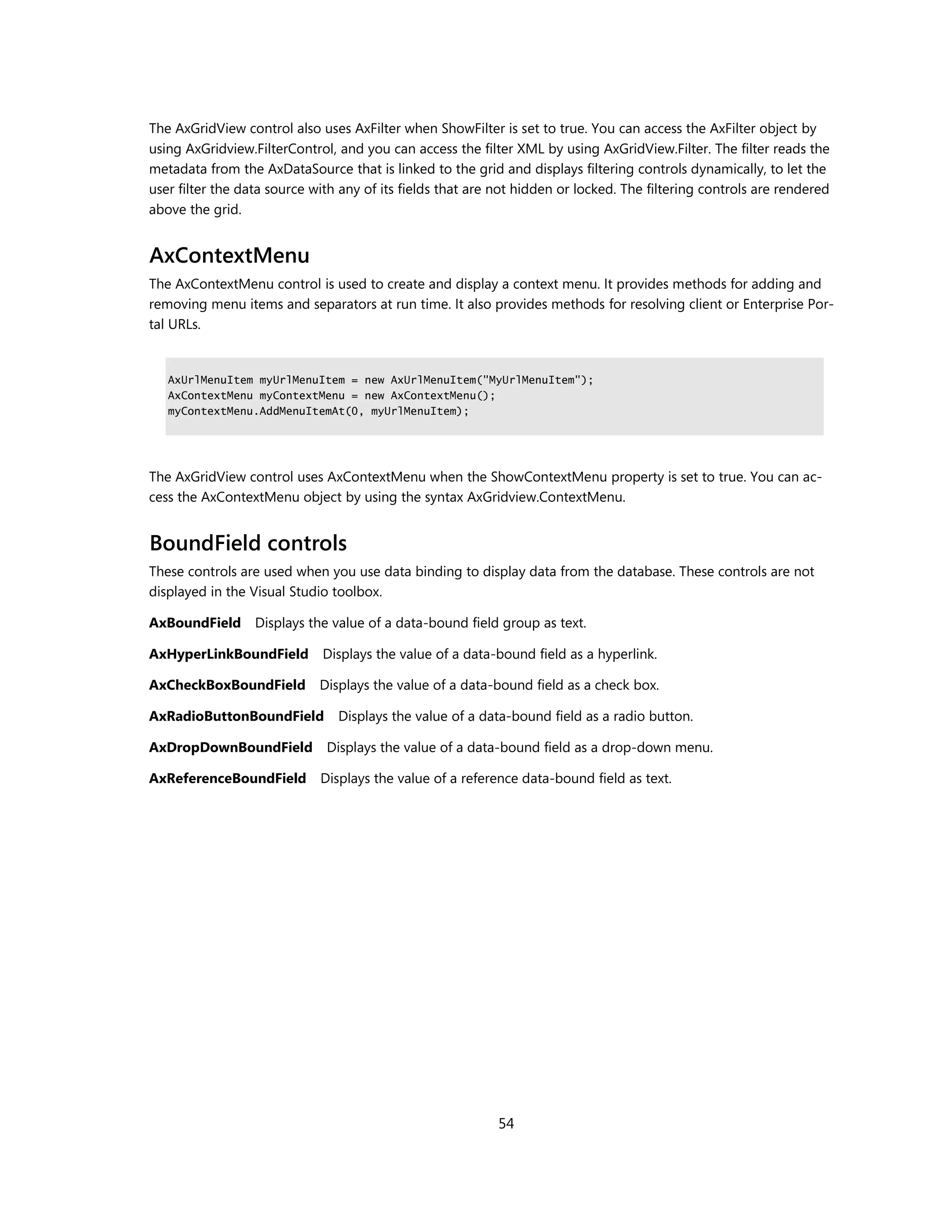 The AxGridView control also uses AxFilter when ShowFilter is set to true. You can access the AxFilter object by
using AxGridview.FilterControl, and you can access the filter XML by using AxGridView.Filter. The filter reads the
metadata from the AxDataSource that is linked to the grid and displays filtering controls dynamically, to let the
user filter the data source with any of its fields that are not hidden or locked. The filtering controls are rendered
above the grid.


AxContextMenu
The AxContextMenu control is used to create and display a context menu. It provides methods for adding and
removing menu items and separators at run time. It also provides methods for resolving client or Enterprise Por-
tal URLs.


   AxUrlMenuItem myUrlMenuItem = new AxUrlMenuItem("MyUrlMenuItem");
   AxContextMenu myContextMenu = new AxContextMenu();
   myContextMenu.AddMenuItemAt(0, myUrlMenuItem);




The AxGridView control uses AxContextMenu when the ShowContextMenu property is set to true. You can ac-
cess the AxContextMenu object by using the syntax AxGridview.ContextMenu.


BoundField controls
These controls are used when you use data binding to display data from the database. These controls are not
displayed in the Visual Studio toolbox.

AxBoundField Displays the value of a data-bound field group as text.

AxHyperLinkBoundField        Displays the value of a data-bound field as a hyperlink.

AxCheckBoxBoundField         Displays the value of a data-bound field as a check box.

AxRadioButtonBoundField         Displays the value of a data-bound field as a radio button.

AxDropDownBoundField          Displays the value of a data-bound field as a drop-down menu.

AxReferenceBoundField        Displays the value of a reference data-bound field as text.




                                                            54
 