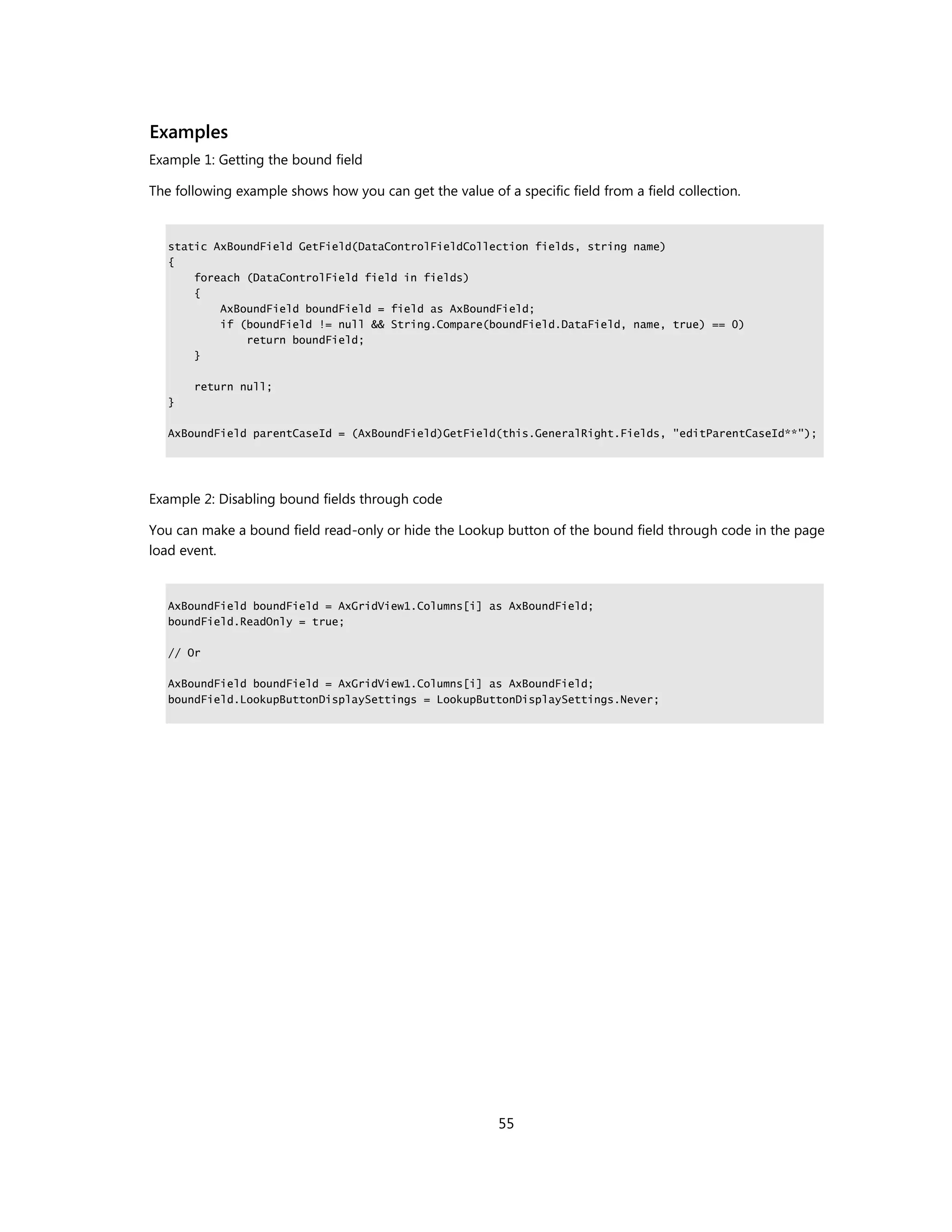 Examples
Example 1: Getting the bound field

The following example shows how you can get the value of a specific field from a field collection.


   static AxBoundField GetField(DataControlFieldCollection fields, string name)
   {
       foreach (DataControlField field in fields)
       {
           AxBoundField boundField = field as AxBoundField;
           if (boundField != null && String.Compare(boundField.DataField, name, true) == 0)
               return boundField;
       }

       return null;
   }

   AxBoundField parentCaseId = (AxBoundField)GetField(this.GeneralRight.Fields, "editParentCaseId**");




Example 2: Disabling bound fields through code

You can make a bound field read-only or hide the Lookup button of the bound field through code in the page
load event.


   AxBoundField boundField = AxGridView1.Columns[i] as AxBoundField;
   boundField.ReadOnly = true;

   // Or

   AxBoundField boundField = AxGridView1.Columns[i] as AxBoundField;
   boundField.LookupButtonDisplaySettings = LookupButtonDisplaySettings.Never;




                                                         55
 