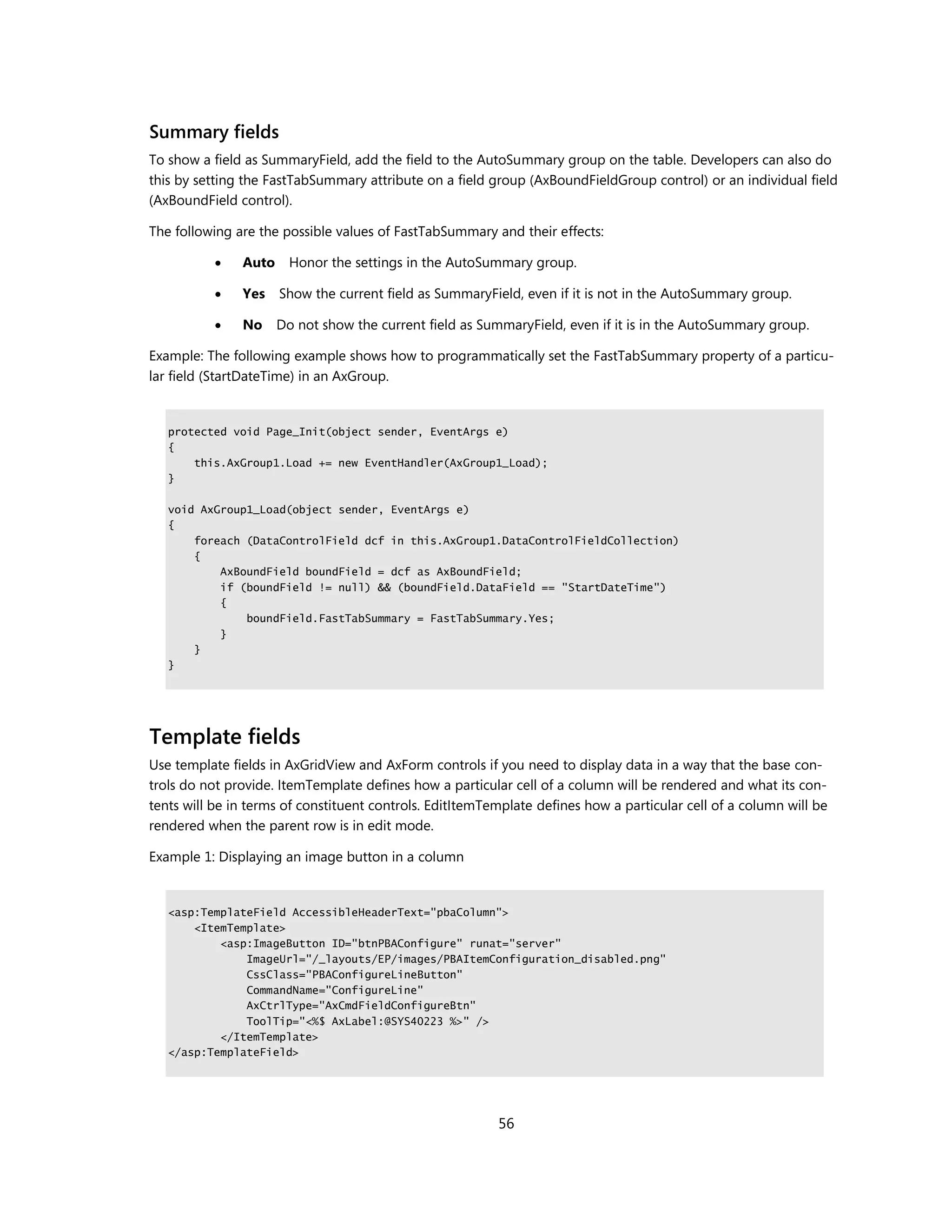 Summary fields
To show a field as SummaryField, add the field to the AutoSummary group on the table. Developers can also do
this by setting the FastTabSummary attribute on a field group (AxBoundFieldGroup control) or an individual field
(AxBoundField control).

The following are the possible values of FastTabSummary and their effects:

              Auto     Honor the settings in the AutoSummary group.

              Yes    Show the current field as SummaryField, even if it is not in the AutoSummary group.

              No     Do not show the current field as SummaryField, even if it is in the AutoSummary group.

Example: The following example shows how to programmatically set the FastTabSummary property of a particu-
lar field (StartDateTime) in an AxGroup.


   protected void Page_Init(object sender, EventArgs e)
   {
       this.AxGroup1.Load += new EventHandler(AxGroup1_Load);
   }

   void AxGroup1_Load(object sender, EventArgs e)
   {
       foreach (DataControlField dcf in this.AxGroup1.DataControlFieldCollection)
       {
           AxBoundField boundField = dcf as AxBoundField;
           if (boundField != null) && (boundField.DataField == "StartDateTime")
           {
               boundField.FastTabSummary = FastTabSummary.Yes;
           }
       }
   }




Template fields
Use template fields in AxGridView and AxForm controls if you need to display data in a way that the base con-
trols do not provide. ItemTemplate defines how a particular cell of a column will be rendered and what its con-
tents will be in terms of constituent controls. EditItemTemplate defines how a particular cell of a column will be
rendered when the parent row is in edit mode.

Example 1: Displaying an image button in a column


   <asp:TemplateField AccessibleHeaderText="pbaColumn">
       <ItemTemplate>
           <asp:ImageButton ID="btnPBAConfigure" runat="server"
               ImageUrl="/_layouts/EP/images/PBAItemConfiguration_disabled.png"
               CssClass="PBAConfigureLineButton"
               CommandName="ConfigureLine"
               AxCtrlType="AxCmdFieldConfigureBtn"
               ToolTip="<%$ AxLabel:@SYS40223 %>" />
           </ItemTemplate>
   </asp:TemplateField>




                                                          56
 