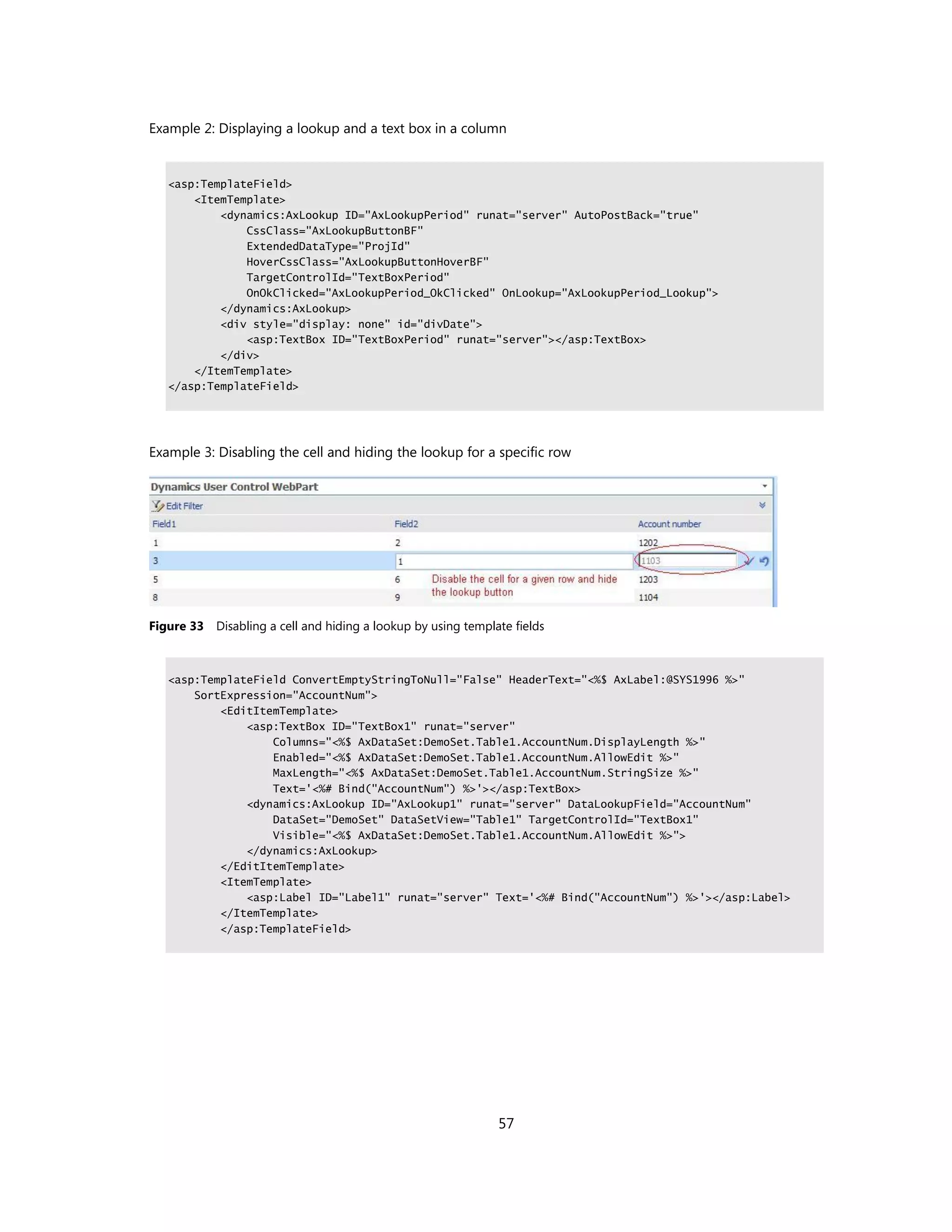 Example 2: Displaying a lookup and a text box in a column


   <asp:TemplateField>
       <ItemTemplate>
           <dynamics:AxLookup ID="AxLookupPeriod" runat="server" AutoPostBack="true"
               CssClass="AxLookupButtonBF"
               ExtendedDataType="ProjId"
               HoverCssClass="AxLookupButtonHoverBF"
               TargetControlId="TextBoxPeriod"
               OnOkClicked="AxLookupPeriod_OkClicked" OnLookup="AxLookupPeriod_Lookup">
           </dynamics:AxLookup>
           <div style="display: none" id="divDate">
               <asp:TextBox ID="TextBoxPeriod" runat="server"></asp:TextBox>
           </div>
       </ItemTemplate>
   </asp:TemplateField>




Example 3: Disabling the cell and hiding the lookup for a specific row




Figure 33 Disabling a cell and hiding a lookup by using template fields



   <asp:TemplateField ConvertEmptyStringToNull="False" HeaderText="<%$ AxLabel:@SYS1996 %>"
       SortExpression="AccountNum">
           <EditItemTemplate>
               <asp:TextBox ID="TextBox1" runat="server"
                   Columns="<%$ AxDataSet:DemoSet.Table1.AccountNum.DisplayLength %>"
                   Enabled="<%$ AxDataSet:DemoSet.Table1.AccountNum.AllowEdit %>"
                   MaxLength="<%$ AxDataSet:DemoSet.Table1.AccountNum.StringSize %>"
                   Text='<%# Bind("AccountNum") %>'></asp:TextBox>
               <dynamics:AxLookup ID="AxLookup1" runat="server" DataLookupField="AccountNum"
                   DataSet="DemoSet" DataSetView="Table1" TargetControlId="TextBox1"
                   Visible="<%$ AxDataSet:DemoSet.Table1.AccountNum.AllowEdit %>">
               </dynamics:AxLookup>
           </EditItemTemplate>
           <ItemTemplate>
               <asp:Label ID="Label1" runat="server" Text='<%# Bind("AccountNum") %>'></asp:Label>
           </ItemTemplate>
           </asp:TemplateField>




                                                              57
 