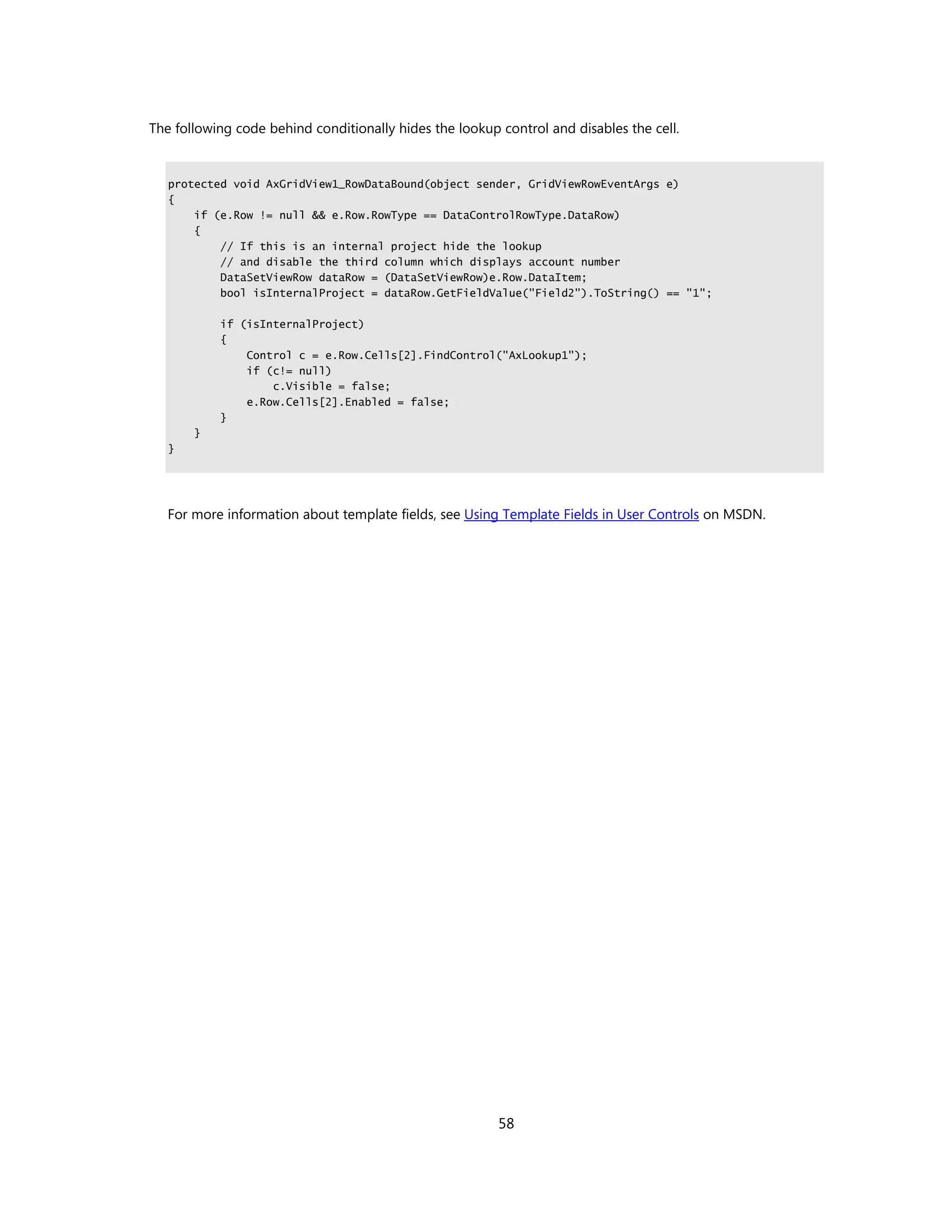 The following code behind conditionally hides the lookup control and disables the cell.


   protected void AxGridView1_RowDataBound(object sender, GridViewRowEventArgs e)
   {
       if (e.Row != null && e.Row.RowType == DataControlRowType.DataRow)
       {
           // If this is an internal project hide the lookup
           // and disable the third column which displays account number
           DataSetViewRow dataRow = (DataSetViewRow)e.Row.DataItem;
           bool isInternalProject = dataRow.GetFieldValue("Field2").ToString() == "1";

           if (isInternalProject)
           {
               Control c = e.Row.Cells[2].FindControl("AxLookup1");
               if (c!= null)
                   c.Visible = false;
               e.Row.Cells[2].Enabled = false;
           }
       }
   }




   For more information about template fields, see Using Template Fields in User Controls on MSDN.




                                                         58
 