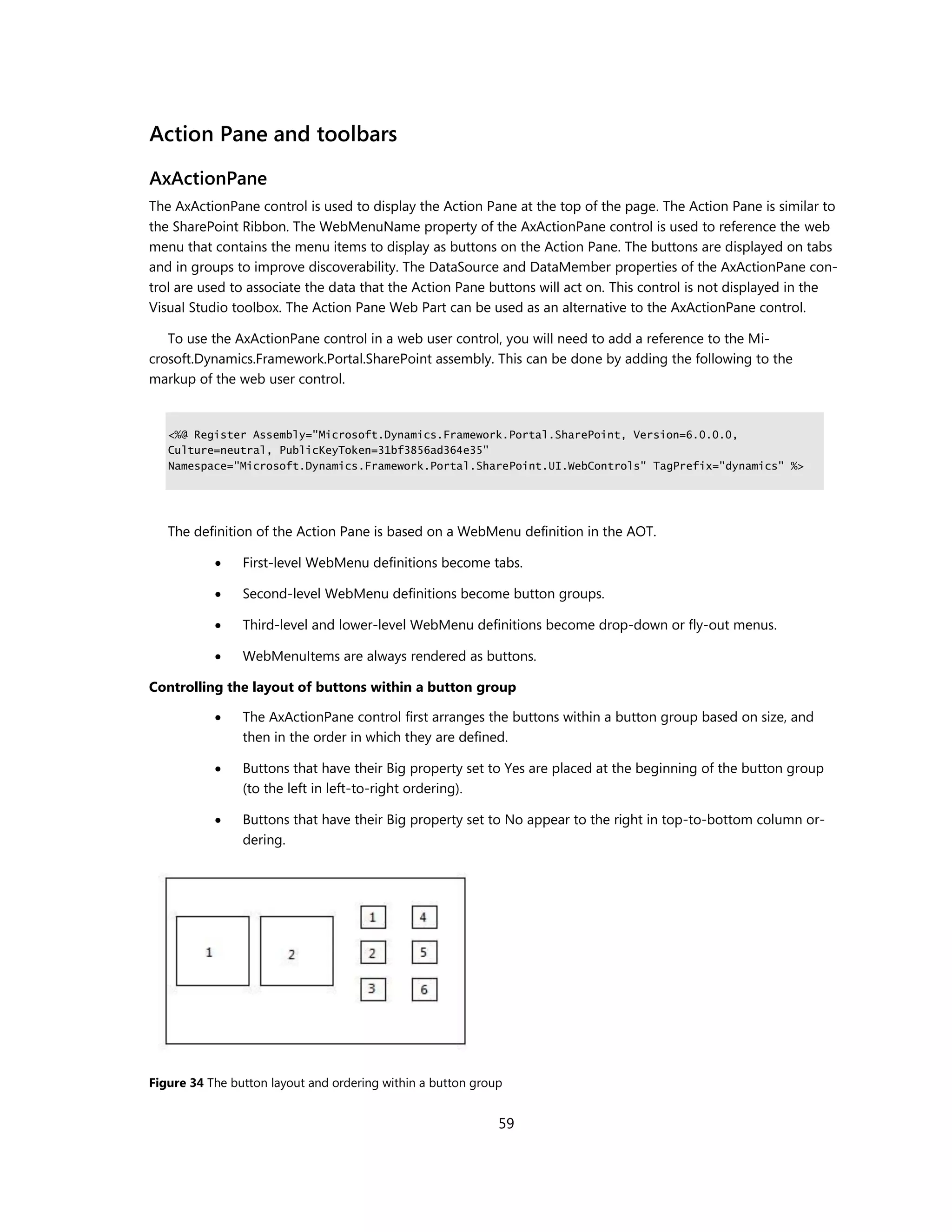 Action Pane and toolbars
AxActionPane
The AxActionPane control is used to display the Action Pane at the top of the page. The Action Pane is similar to
the SharePoint Ribbon. The WebMenuName property of the AxActionPane control is used to reference the web
menu that contains the menu items to display as buttons on the Action Pane. The buttons are displayed on tabs
and in groups to improve discoverability. The DataSource and DataMember properties of the AxActionPane con-
trol are used to associate the data that the Action Pane buttons will act on. This control is not displayed in the
Visual Studio toolbox. The Action Pane Web Part can be used as an alternative to the AxActionPane control.

   To use the AxActionPane control in a web user control, you will need to add a reference to the Mi-
crosoft.Dynamics.Framework.Portal.SharePoint assembly. This can be done by adding the following to the
markup of the web user control.


   <%@ Register Assembly="Microsoft.Dynamics.Framework.Portal.SharePoint, Version=6.0.0.0,
   Culture=neutral, PublicKeyToken=31bf3856ad364e35"
   Namespace="Microsoft.Dynamics.Framework.Portal.SharePoint.UI.WebControls" TagPrefix="dynamics" %>




   The definition of the Action Pane is based on a WebMenu definition in the AOT.

               First-level WebMenu definitions become tabs.

               Second-level WebMenu definitions become button groups.

               Third-level and lower-level WebMenu definitions become drop-down or fly-out menus.

               WebMenuItems are always rendered as buttons.

Controlling the layout of buttons within a button group

               The AxActionPane control first arranges the buttons within a button group based on size, and
                then in the order in which they are defined.

               Buttons that have their Big property set to Yes are placed at the beginning of the button group
                (to the left in left-to-right ordering).

               Buttons that have their Big property set to No appear to the right in top-to-bottom column or-
                dering.




Figure 34 The button layout and ordering within a button group


                                                             59
 
