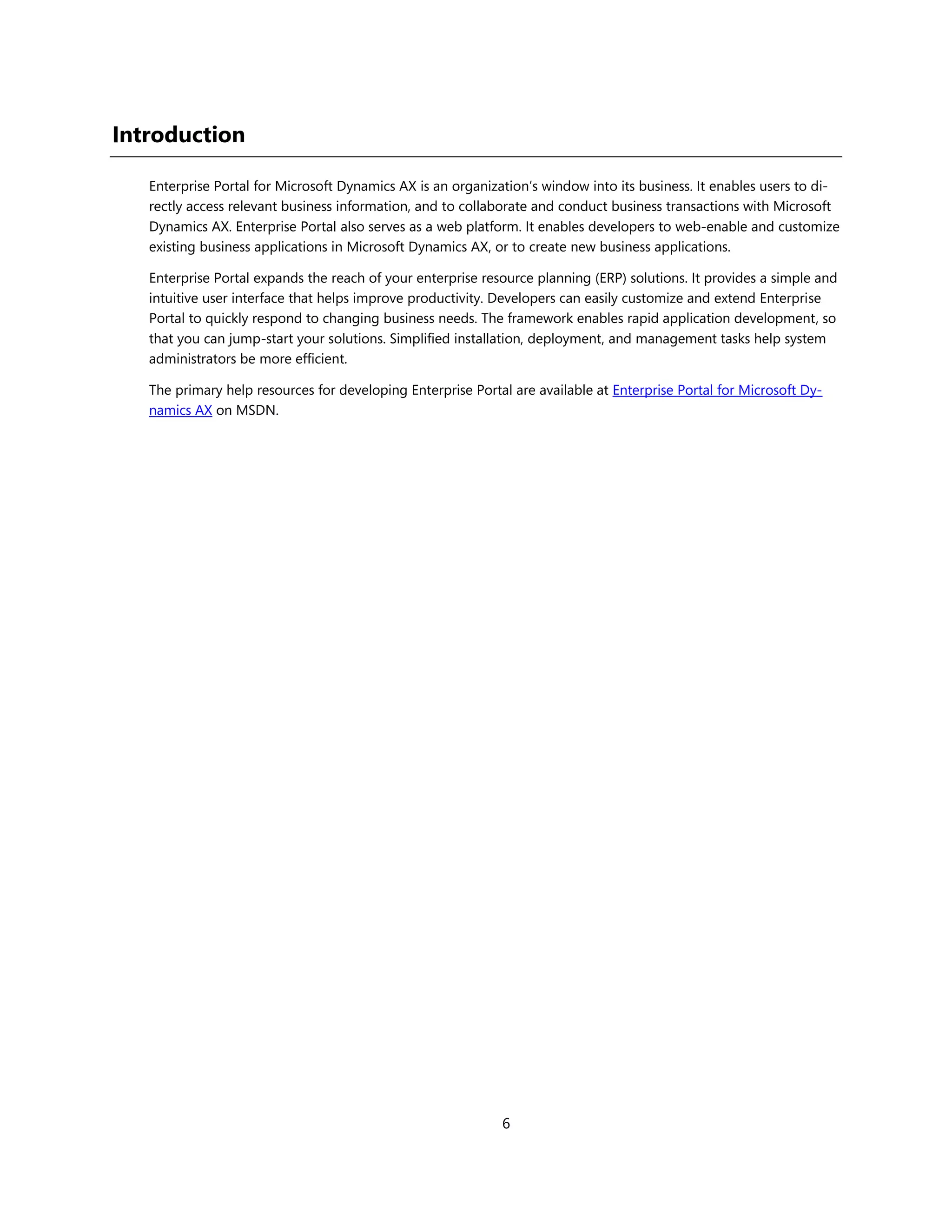 Introduction

   Enterprise Portal for Microsoft Dynamics AX is an organization’s window into its business. It enables users to di-
   rectly access relevant business information, and to collaborate and conduct business transactions with Microsoft
   Dynamics AX. Enterprise Portal also serves as a web platform. It enables developers to web-enable and customize
   existing business applications in Microsoft Dynamics AX, or to create new business applications.

   Enterprise Portal expands the reach of your enterprise resource planning (ERP) solutions. It provides a simple and
   intuitive user interface that helps improve productivity. Developers can easily customize and extend Enterprise
   Portal to quickly respond to changing business needs. The framework enables rapid application development, so
   that you can jump-start your solutions. Simplified installation, deployment, and management tasks help system
   administrators be more efficient.

   The primary help resources for developing Enterprise Portal are available at Enterprise Portal for Microsoft Dy-
   namics AX on MSDN.




                                                             6
 