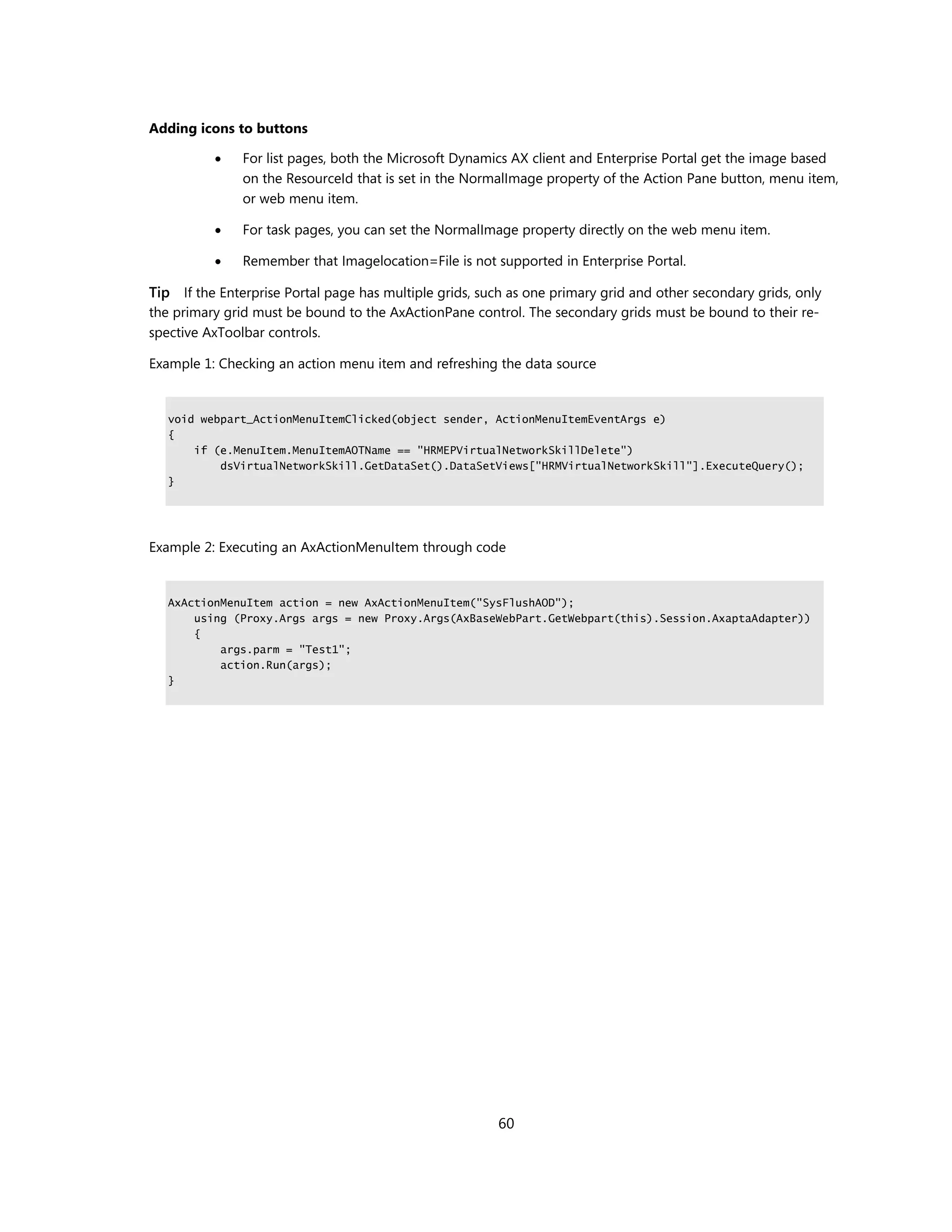 Adding icons to buttons

              For list pages, both the Microsoft Dynamics AX client and Enterprise Portal get the image based
               on the ResourceId that is set in the NormalImage property of the Action Pane button, menu item,
               or web menu item.

              For task pages, you can set the NormalImage property directly on the web menu item.

              Remember that Imagelocation=File is not supported in Enterprise Portal.

Tip If the Enterprise Portal page has multiple grids, such as one primary grid and other secondary grids, only
the primary grid must be bound to the AxActionPane control. The secondary grids must be bound to their re-
spective AxToolbar controls.

Example 1: Checking an action menu item and refreshing the data source


   void webpart_ActionMenuItemClicked(object sender, ActionMenuItemEventArgs e)
   {
       if (e.MenuItem.MenuItemAOTName == "HRMEPVirtualNetworkSkillDelete")
           dsVirtualNetworkSkill.GetDataSet().DataSetViews["HRMVirtualNetworkSkill"].ExecuteQuery();
   }




Example 2: Executing an AxActionMenuItem through code


   AxActionMenuItem action = new AxActionMenuItem("SysFlushAOD");
       using (Proxy.Args args = new Proxy.Args(AxBaseWebPart.GetWebpart(this).Session.AxaptaAdapter))
       {
           args.parm = "Test1";
           action.Run(args);
   }




                                                         60
 