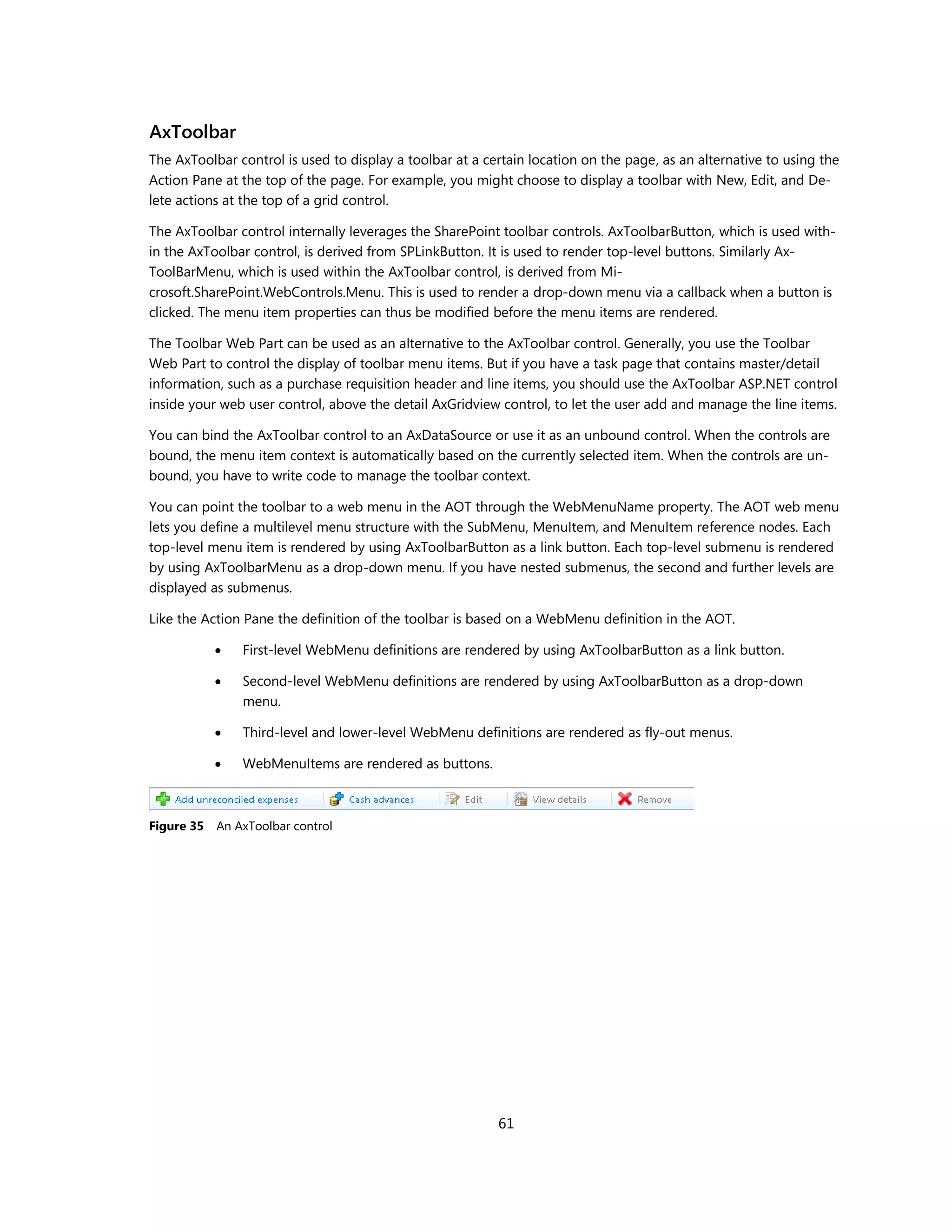 AxToolbar
The AxToolbar control is used to display a toolbar at a certain location on the page, as an alternative to using the
Action Pane at the top of the page. For example, you might choose to display a toolbar with New, Edit, and De-
lete actions at the top of a grid control.

The AxToolbar control internally leverages the SharePoint toolbar controls. AxToolbarButton, which is used with-
in the AxToolbar control, is derived from SPLinkButton. It is used to render top-level buttons. Similarly Ax-
ToolBarMenu, which is used within the AxToolbar control, is derived from Mi-
crosoft.SharePoint.WebControls.Menu. This is used to render a drop-down menu via a callback when a button is
clicked. The menu item properties can thus be modified before the menu items are rendered.

The Toolbar Web Part can be used as an alternative to the AxToolbar control. Generally, you use the Toolbar
Web Part to control the display of toolbar menu items. But if you have a task page that contains master/detail
information, such as a purchase requisition header and line items, you should use the AxToolbar ASP.NET control
inside your web user control, above the detail AxGridview control, to let the user add and manage the line items.

You can bind the AxToolbar control to an AxDataSource or use it as an unbound control. When the controls are
bound, the menu item context is automatically based on the currently selected item. When the controls are un-
bound, you have to write code to manage the toolbar context.

You can point the toolbar to a web menu in the AOT through the WebMenuName property. The AOT web menu
lets you define a multilevel menu structure with the SubMenu, MenuItem, and MenuItem reference nodes. Each
top-level menu item is rendered by using AxToolbarButton as a link button. Each top-level submenu is rendered
by using AxToolbarMenu as a drop-down menu. If you have nested submenus, the second and further levels are
displayed as submenus.

Like the Action Pane the definition of the toolbar is based on a WebMenu definition in the AOT.

               First-level WebMenu definitions are rendered by using AxToolbarButton as a link button.

               Second-level WebMenu definitions are rendered by using AxToolbarButton as a drop-down
                menu.

               Third-level and lower-level WebMenu definitions are rendered as fly-out menus.

               WebMenuItems are rendered as buttons.



Figure 35   An AxToolbar control




                                                          61
 