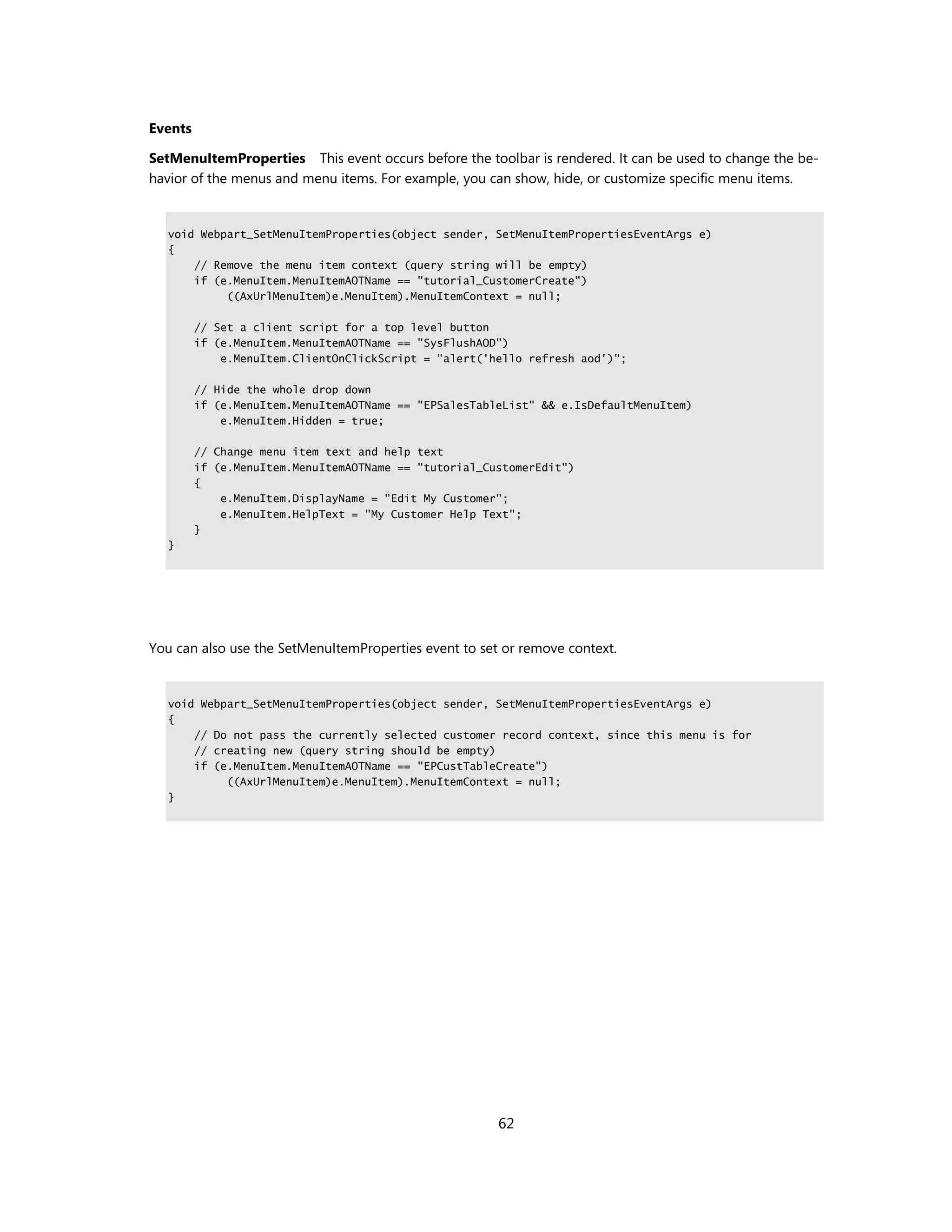 Events

SetMenuItemProperties This event occurs before the toolbar is rendered. It can be used to change the be-
havior of the menus and menu items. For example, you can show, hide, or customize specific menu items.


   void Webpart_SetMenuItemProperties(object sender, SetMenuItemPropertiesEventArgs e)
   {
       // Remove the menu item context (query string will be empty)
       if (e.MenuItem.MenuItemAOTName == "tutorial_CustomerCreate")
            ((AxUrlMenuItem)e.MenuItem).MenuItemContext = null;

         // Set a client script for a top level button
         if (e.MenuItem.MenuItemAOTName == "SysFlushAOD")
             e.MenuItem.ClientOnClickScript = "alert('hello refresh aod')";

         // Hide the whole drop down
         if (e.MenuItem.MenuItemAOTName == "EPSalesTableList" && e.IsDefaultMenuItem)
             e.MenuItem.Hidden = true;

         // Change menu item text and help text
         if (e.MenuItem.MenuItemAOTName == "tutorial_CustomerEdit")
         {
             e.MenuItem.DisplayName = "Edit My Customer";
             e.MenuItem.HelpText = "My Customer Help Text";
         }
   }




You can also use the SetMenuItemProperties event to set or remove context.


   void Webpart_SetMenuItemProperties(object sender, SetMenuItemPropertiesEventArgs e)
   {
       // Do not pass the currently selected customer record context, since this menu is for
       // creating new (query string should be empty)
       if (e.MenuItem.MenuItemAOTName == "EPCustTableCreate")
            ((AxUrlMenuItem)e.MenuItem).MenuItemContext = null;
   }




                                                       62
 