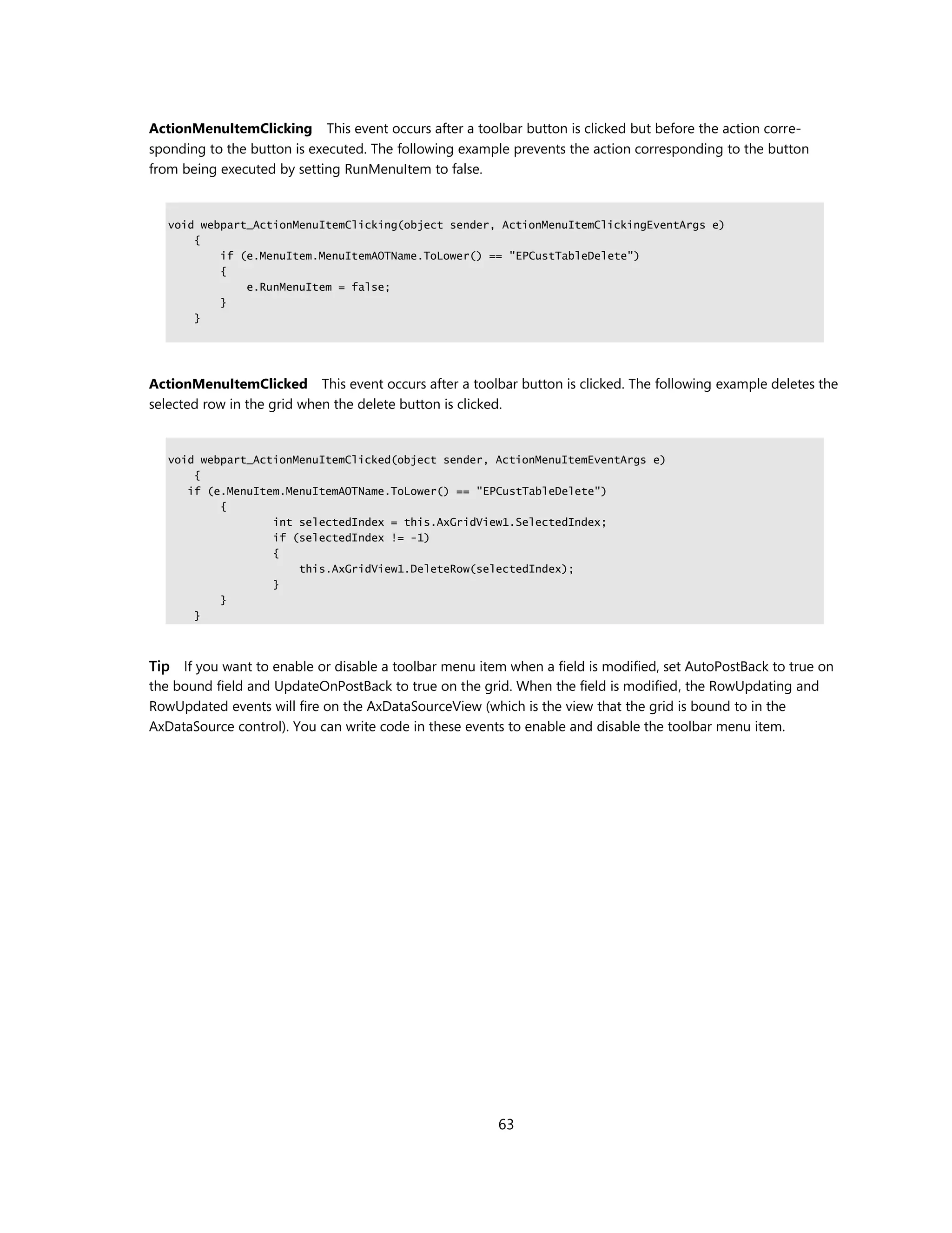 ActionMenuItemClicking This event occurs after a toolbar button is clicked but before the action corre-
sponding to the button is executed. The following example prevents the action corresponding to the button
from being executed by setting RunMenuItem to false.


   void webpart_ActionMenuItemClicking(object sender, ActionMenuItemClickingEventArgs e)
       {
           if (e.MenuItem.MenuItemAOTName.ToLower() == "EPCustTableDelete")
           {
               e.RunMenuItem = false;
           }
       }




ActionMenuItemClicked This event occurs after a toolbar button is clicked. The following example deletes the
selected row in the grid when the delete button is clicked.


   void webpart_ActionMenuItemClicked(object sender, ActionMenuItemEventArgs e)
       {
      if (e.MenuItem.MenuItemAOTName.ToLower() == "EPCustTableDelete")
           {
                   int selectedIndex = this.AxGridView1.SelectedIndex;
                   if (selectedIndex != -1)
                   {
                       this.AxGridView1.DeleteRow(selectedIndex);
                   }
           }
       }



Tip If you want to enable or disable a toolbar menu item when a field is modified, set AutoPostBack to true on
the bound field and UpdateOnPostBack to true on the grid. When the field is modified, the RowUpdating and
RowUpdated events will fire on the AxDataSourceView (which is the view that the grid is bound to in the
AxDataSource control). You can write code in these events to enable and disable the toolbar menu item.




                                                        63
 