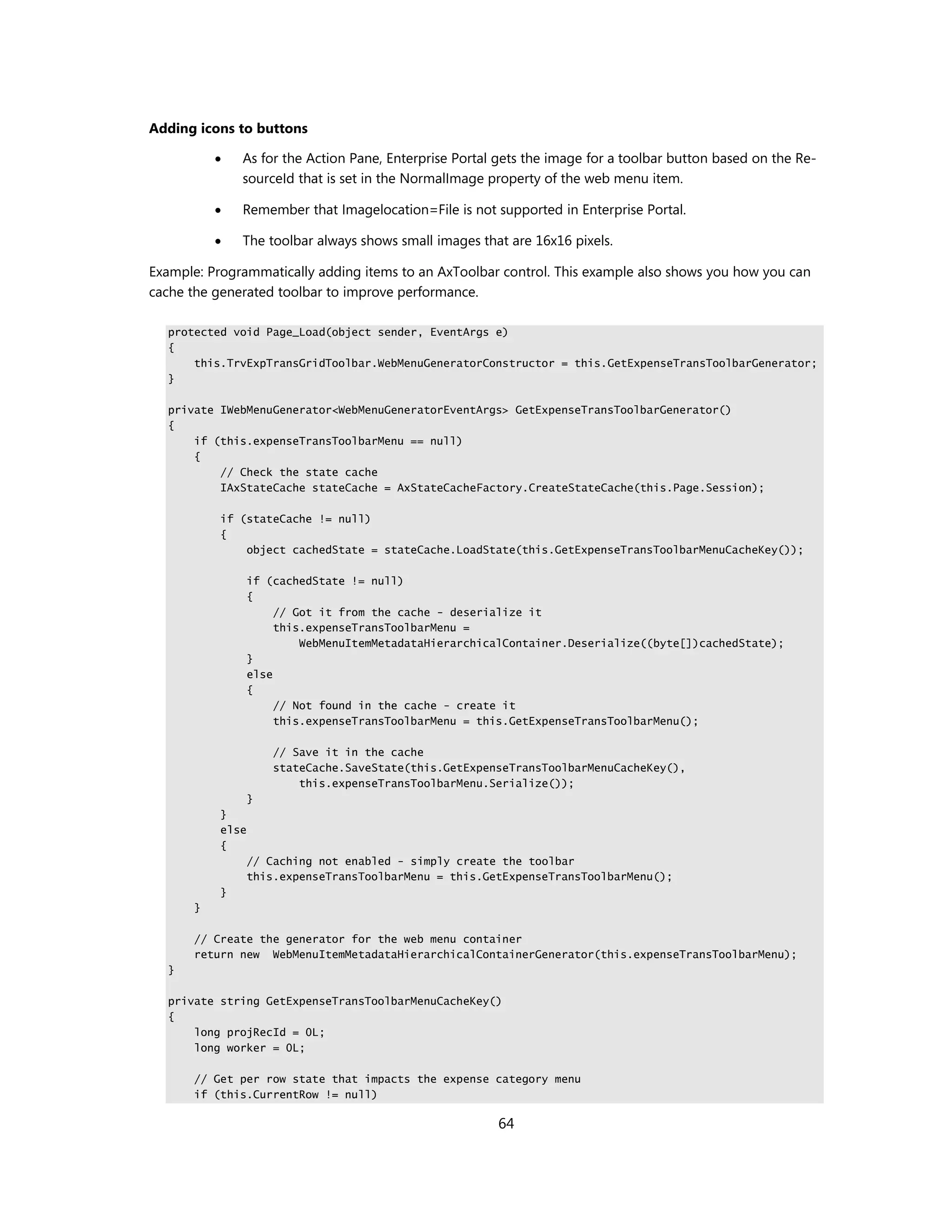 Adding icons to buttons

              As for the Action Pane, Enterprise Portal gets the image for a toolbar button based on the Re-
               sourceId that is set in the NormalImage property of the web menu item.

              Remember that Imagelocation=File is not supported in Enterprise Portal.

              The toolbar always shows small images that are 16x16 pixels.

Example: Programmatically adding items to an AxToolbar control. This example also shows you how you can
cache the generated toolbar to improve performance.

  protected void Page_Load(object sender, EventArgs e)
  {
      this.TrvExpTransGridToolbar.WebMenuGeneratorConstructor = this.GetExpenseTransToolbarGenerator;
  }

  private IWebMenuGenerator<WebMenuGeneratorEventArgs> GetExpenseTransToolbarGenerator()
  {
      if (this.expenseTransToolbarMenu == null)
      {
          // Check the state cache
          IAxStateCache stateCache = AxStateCacheFactory.CreateStateCache(this.Page.Session);

           if (stateCache != null)
           {
               object cachedState = stateCache.LoadState(this.GetExpenseTransToolbarMenuCacheKey());

                  if (cachedState != null)
                  {
                       // Got it from the cache - deserialize it
                       this.expenseTransToolbarMenu =
                           WebMenuItemMetadataHierarchicalContainer.Deserialize((byte[])cachedState);
                  }
                  else
                  {
                       // Not found in the cache - create it
                       this.expenseTransToolbarMenu = this.GetExpenseTransToolbarMenu();

                      // Save it in the cache
                      stateCache.SaveState(this.GetExpenseTransToolbarMenuCacheKey(),
                          this.expenseTransToolbarMenu.Serialize());
                  }
           }
           else
           {
                  // Caching not enabled - simply create the toolbar
                  this.expenseTransToolbarMenu = this.GetExpenseTransToolbarMenu();
           }
       }

       // Create the generator for the web menu container
       return new WebMenuItemMetadataHierarchicalContainerGenerator(this.expenseTransToolbarMenu);
  }

  private string GetExpenseTransToolbarMenuCacheKey()
  {
      long projRecId = 0L;
      long worker = 0L;

       // Get per row state that impacts the expense category menu
       if (this.CurrentRow != null)

                                                        64
 
