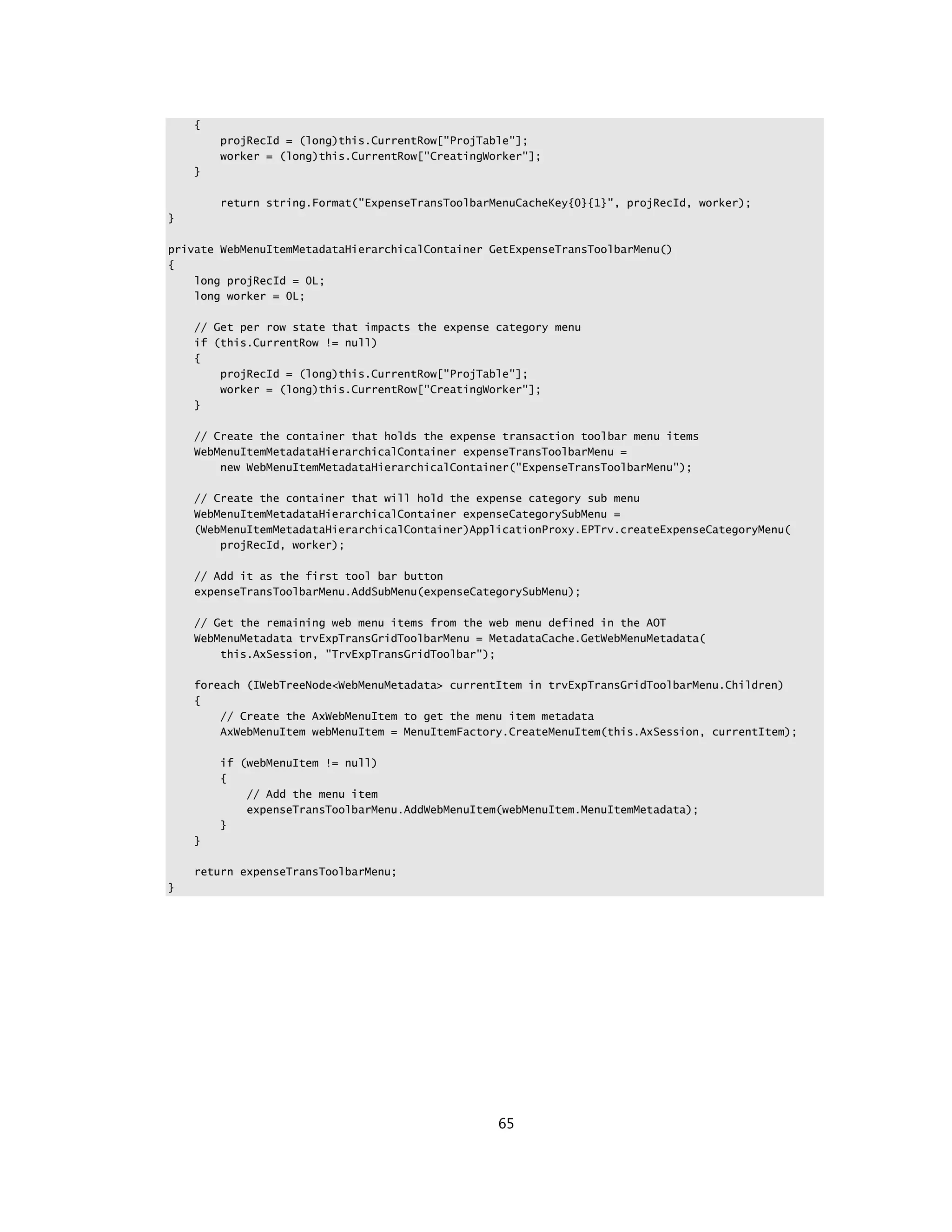 {
        projRecId = (long)this.CurrentRow["ProjTable"];
        worker = (long)this.CurrentRow["CreatingWorker"];
    }

        return string.Format("ExpenseTransToolbarMenuCacheKey{0}{1}", projRecId, worker);
}

private WebMenuItemMetadataHierarchicalContainer GetExpenseTransToolbarMenu()
{
    long projRecId = 0L;
    long worker = 0L;

    // Get per row state that impacts the expense category menu
    if (this.CurrentRow != null)
    {
        projRecId = (long)this.CurrentRow["ProjTable"];
        worker = (long)this.CurrentRow["CreatingWorker"];
    }

    // Create the container that holds the expense transaction toolbar menu items
    WebMenuItemMetadataHierarchicalContainer expenseTransToolbarMenu =
        new WebMenuItemMetadataHierarchicalContainer("ExpenseTransToolbarMenu");

    // Create the container that will hold the expense category sub menu
    WebMenuItemMetadataHierarchicalContainer expenseCategorySubMenu =
    (WebMenuItemMetadataHierarchicalContainer)ApplicationProxy.EPTrv.createExpenseCategoryMenu(
        projRecId, worker);

    // Add it as the first tool bar button
    expenseTransToolbarMenu.AddSubMenu(expenseCategorySubMenu);

    // Get the remaining web menu items from the web menu defined in the AOT
    WebMenuMetadata trvExpTransGridToolbarMenu = MetadataCache.GetWebMenuMetadata(
        this.AxSession, "TrvExpTransGridToolbar");

    foreach (IWebTreeNode<WebMenuMetadata> currentItem in trvExpTransGridToolbarMenu.Children)
    {
        // Create the AxWebMenuItem to get the menu item metadata
        AxWebMenuItem webMenuItem = MenuItemFactory.CreateMenuItem(this.AxSession, currentItem);

        if (webMenuItem != null)
        {
            // Add the menu item
            expenseTransToolbarMenu.AddWebMenuItem(webMenuItem.MenuItemMetadata);
        }
    }

    return expenseTransToolbarMenu;
}




                                                  65
 
