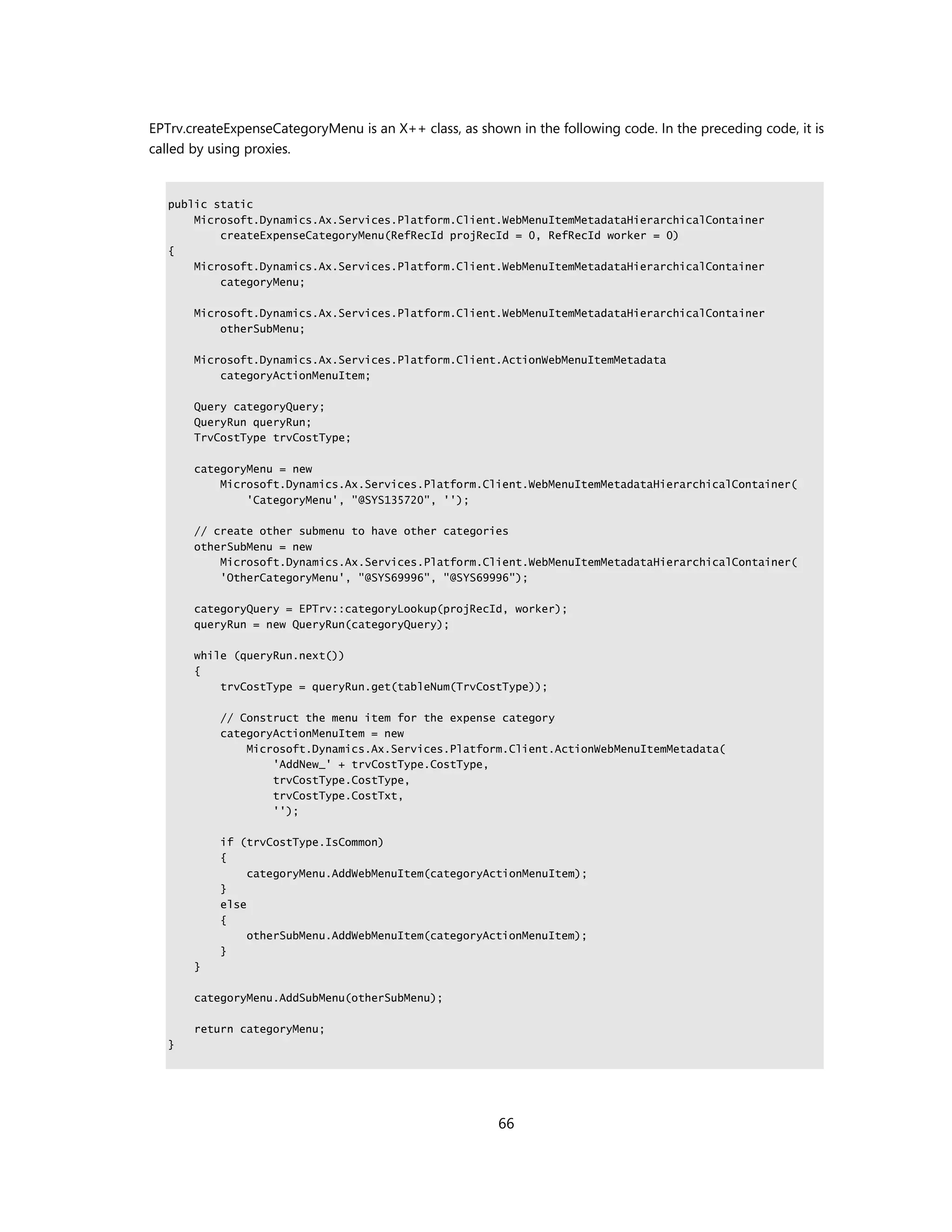 EPTrv.createExpenseCategoryMenu is an X++ class, as shown in the following code. In the preceding code, it is
called by using proxies.


   public static
       Microsoft.Dynamics.Ax.Services.Platform.Client.WebMenuItemMetadataHierarchicalContainer
           createExpenseCategoryMenu(RefRecId projRecId = 0, RefRecId worker = 0)
   {
       Microsoft.Dynamics.Ax.Services.Platform.Client.WebMenuItemMetadataHierarchicalContainer
           categoryMenu;

       Microsoft.Dynamics.Ax.Services.Platform.Client.WebMenuItemMetadataHierarchicalContainer
           otherSubMenu;

       Microsoft.Dynamics.Ax.Services.Platform.Client.ActionWebMenuItemMetadata
           categoryActionMenuItem;

       Query categoryQuery;
       QueryRun queryRun;
       TrvCostType trvCostType;

       categoryMenu = new
           Microsoft.Dynamics.Ax.Services.Platform.Client.WebMenuItemMetadataHierarchicalContainer(
               'CategoryMenu', "@SYS135720", '');

       // create other submenu to have other categories
       otherSubMenu = new
           Microsoft.Dynamics.Ax.Services.Platform.Client.WebMenuItemMetadataHierarchicalContainer(
           'OtherCategoryMenu', "@SYS69996", "@SYS69996");

       categoryQuery = EPTrv::categoryLookup(projRecId, worker);
       queryRun = new QueryRun(categoryQuery);

       while (queryRun.next())
       {
           trvCostType = queryRun.get(tableNum(TrvCostType));

           // Construct the menu item for the expense category
           categoryActionMenuItem = new
               Microsoft.Dynamics.Ax.Services.Platform.Client.ActionWebMenuItemMetadata(
                   'AddNew_' + trvCostType.CostType,
                   trvCostType.CostType,
                   trvCostType.CostTxt,
                   '');

           if (trvCostType.IsCommon)
           {
                categoryMenu.AddWebMenuItem(categoryActionMenuItem);
           }
           else
           {
                otherSubMenu.AddWebMenuItem(categoryActionMenuItem);
           }
       }

       categoryMenu.AddSubMenu(otherSubMenu);

       return categoryMenu;
   }




                                                        66
 