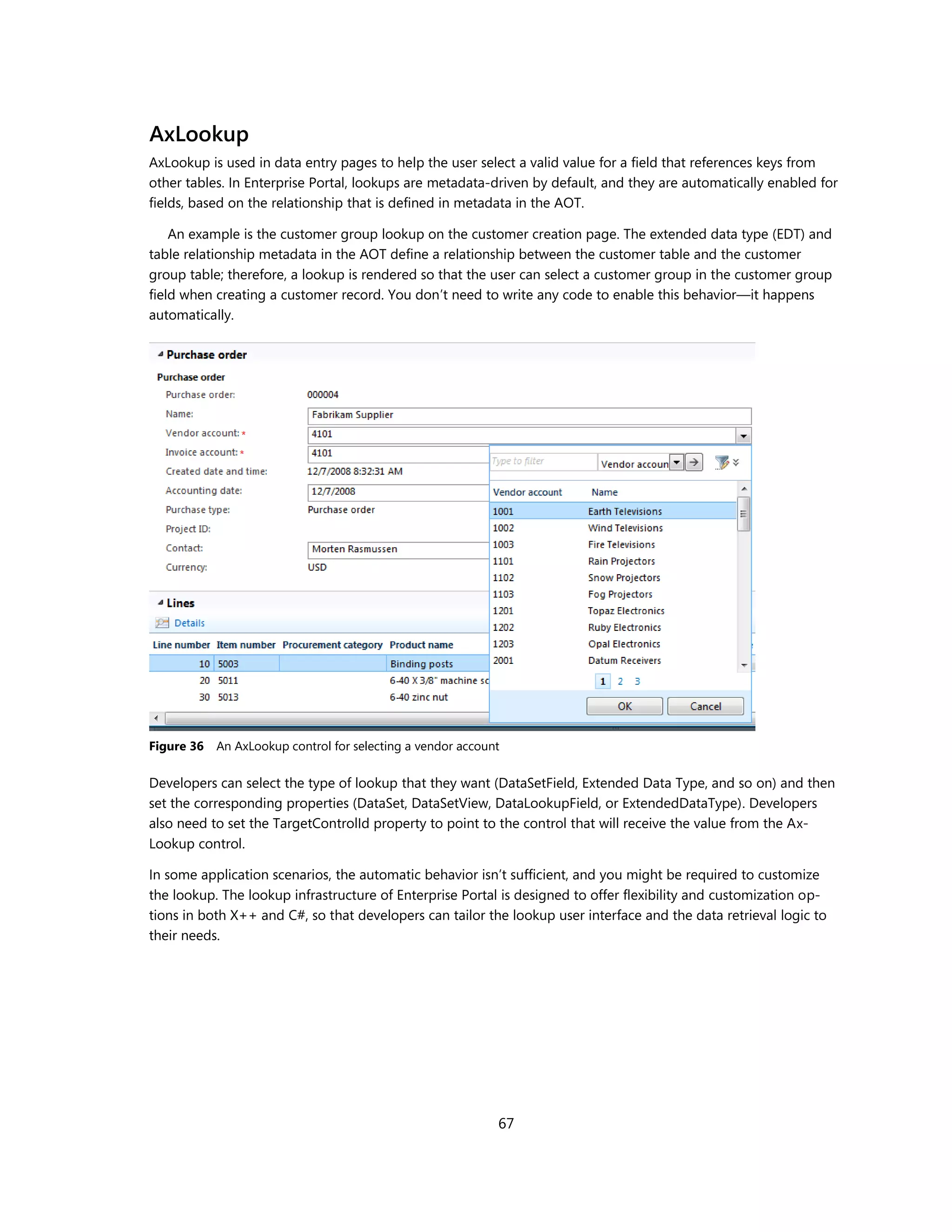 AxLookup
AxLookup is used in data entry pages to help the user select a valid value for a field that references keys from
other tables. In Enterprise Portal, lookups are metadata-driven by default, and they are automatically enabled for
fields, based on the relationship that is defined in metadata in the AOT.

    An example is the customer group lookup on the customer creation page. The extended data type (EDT) and
table relationship metadata in the AOT define a relationship between the customer table and the customer
group table; therefore, a lookup is rendered so that the user can select a customer group in the customer group
field when creating a customer record. You don’t need to write any code to enable this behavior—it happens
automatically.




Figure 36   An AxLookup control for selecting a vendor account

Developers can select the type of lookup that they want (DataSetField, Extended Data Type, and so on) and then
set the corresponding properties (DataSet, DataSetView, DataLookupField, or ExtendedDataType). Developers
also need to set the TargetControlId property to point to the control that will receive the value from the Ax-
Lookup control.

In some application scenarios, the automatic behavior isn’t sufficient, and you might be required to customize
the lookup. The lookup infrastructure of Enterprise Portal is designed to offer flexibility and customization op-
tions in both X++ and C#, so that developers can tailor the lookup user interface and the data retrieval logic to
their needs.




                                                             67
 