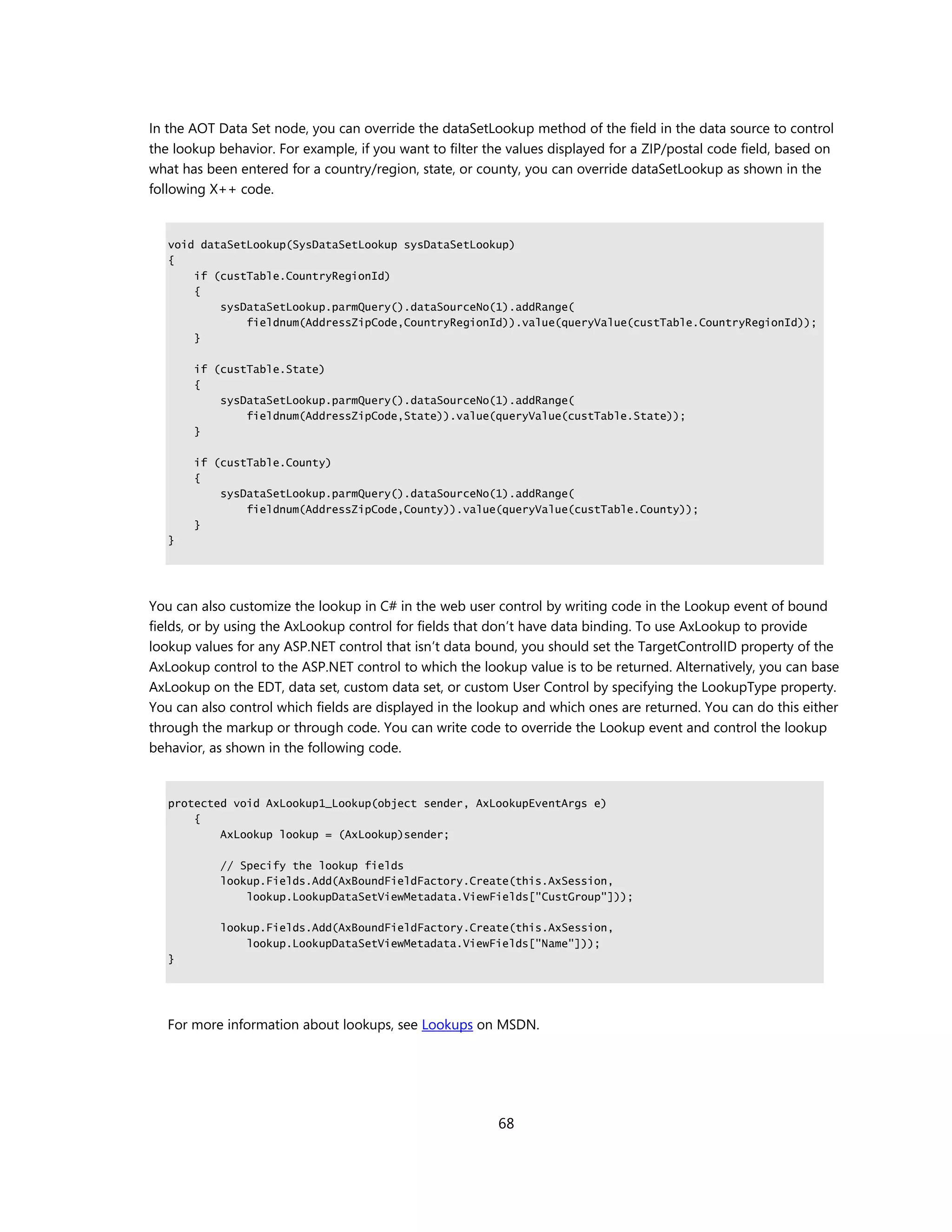 In the AOT Data Set node, you can override the dataSetLookup method of the field in the data source to control
the lookup behavior. For example, if you want to filter the values displayed for a ZIP/postal code field, based on
what has been entered for a country/region, state, or county, you can override dataSetLookup as shown in the
following X++ code.


   void dataSetLookup(SysDataSetLookup sysDataSetLookup)
   {
       if (custTable.CountryRegionId)
       {
           sysDataSetLookup.parmQuery().dataSourceNo(1).addRange(
               fieldnum(AddressZipCode,CountryRegionId)).value(queryValue(custTable.CountryRegionId));
       }

       if (custTable.State)
       {
           sysDataSetLookup.parmQuery().dataSourceNo(1).addRange(
               fieldnum(AddressZipCode,State)).value(queryValue(custTable.State));
       }

       if (custTable.County)
       {
           sysDataSetLookup.parmQuery().dataSourceNo(1).addRange(
               fieldnum(AddressZipCode,County)).value(queryValue(custTable.County));
       }
   }




You can also customize the lookup in C# in the web user control by writing code in the Lookup event of bound
fields, or by using the AxLookup control for fields that don’t have data binding. To use AxLookup to provide
lookup values for any ASP.NET control that isn’t data bound, you should set the TargetControlID property of the
AxLookup control to the ASP.NET control to which the lookup value is to be returned. Alternatively, you can base
AxLookup on the EDT, data set, custom data set, or custom User Control by specifying the LookupType property.
You can also control which fields are displayed in the lookup and which ones are returned. You can do this either
through the markup or through code. You can write code to override the Lookup event and control the lookup
behavior, as shown in the following code.


   protected void AxLookup1_Lookup(object sender, AxLookupEventArgs e)
       {
           AxLookup lookup = (AxLookup)sender;

           // Specify the lookup fields
           lookup.Fields.Add(AxBoundFieldFactory.Create(this.AxSession,
               lookup.LookupDataSetViewMetadata.ViewFields["CustGroup"]));

           lookup.Fields.Add(AxBoundFieldFactory.Create(this.AxSession,
               lookup.LookupDataSetViewMetadata.ViewFields["Name"]));
   }




   For more information about lookups, see Lookups on MSDN.




                                                          68
 