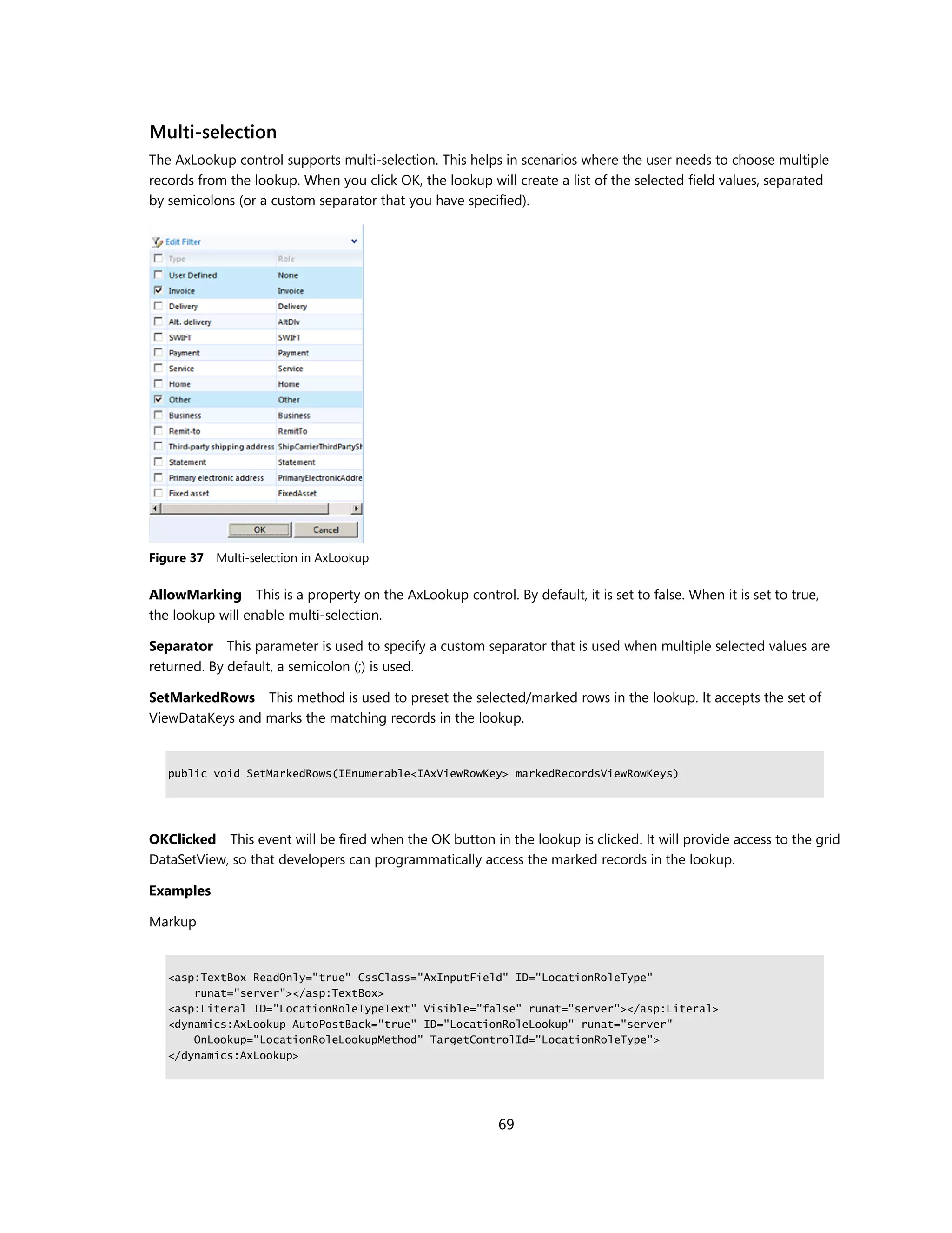 Multi-selection
The AxLookup control supports multi-selection. This helps in scenarios where the user needs to choose multiple
records from the lookup. When you click OK, the lookup will create a list of the selected field values, separated
by semicolons (or a custom separator that you have specified).




Figure 37 Multi-selection in AxLookup

AllowMarking This is a property on the AxLookup control. By default, it is set to false. When it is set to true,
the lookup will enable multi-selection.

Separator This parameter is used to specify a custom separator that is used when multiple selected values are
returned. By default, a semicolon (;) is used.

SetMarkedRows This method is used to preset the selected/marked rows in the lookup. It accepts the set of
ViewDataKeys and marks the matching records in the lookup.


   public void SetMarkedRows(IEnumerable<IAxViewRowKey> markedRecordsViewRowKeys)




OKClicked This event will be fired when the OK button in the lookup is clicked. It will provide access to the grid
DataSetView, so that developers can programmatically access the marked records in the lookup.

Examples

Markup


   <asp:TextBox ReadOnly="true" CssClass="AxInputField" ID="LocationRoleType"
       runat="server"></asp:TextBox>
   <asp:Literal ID="LocationRoleTypeText" Visible="false" runat="server"></asp:Literal>
   <dynamics:AxLookup AutoPostBack="true" ID="LocationRoleLookup" runat="server"
       OnLookup="LocationRoleLookupMethod" TargetControlId="LocationRoleType">
   </dynamics:AxLookup>




                                                          69
 