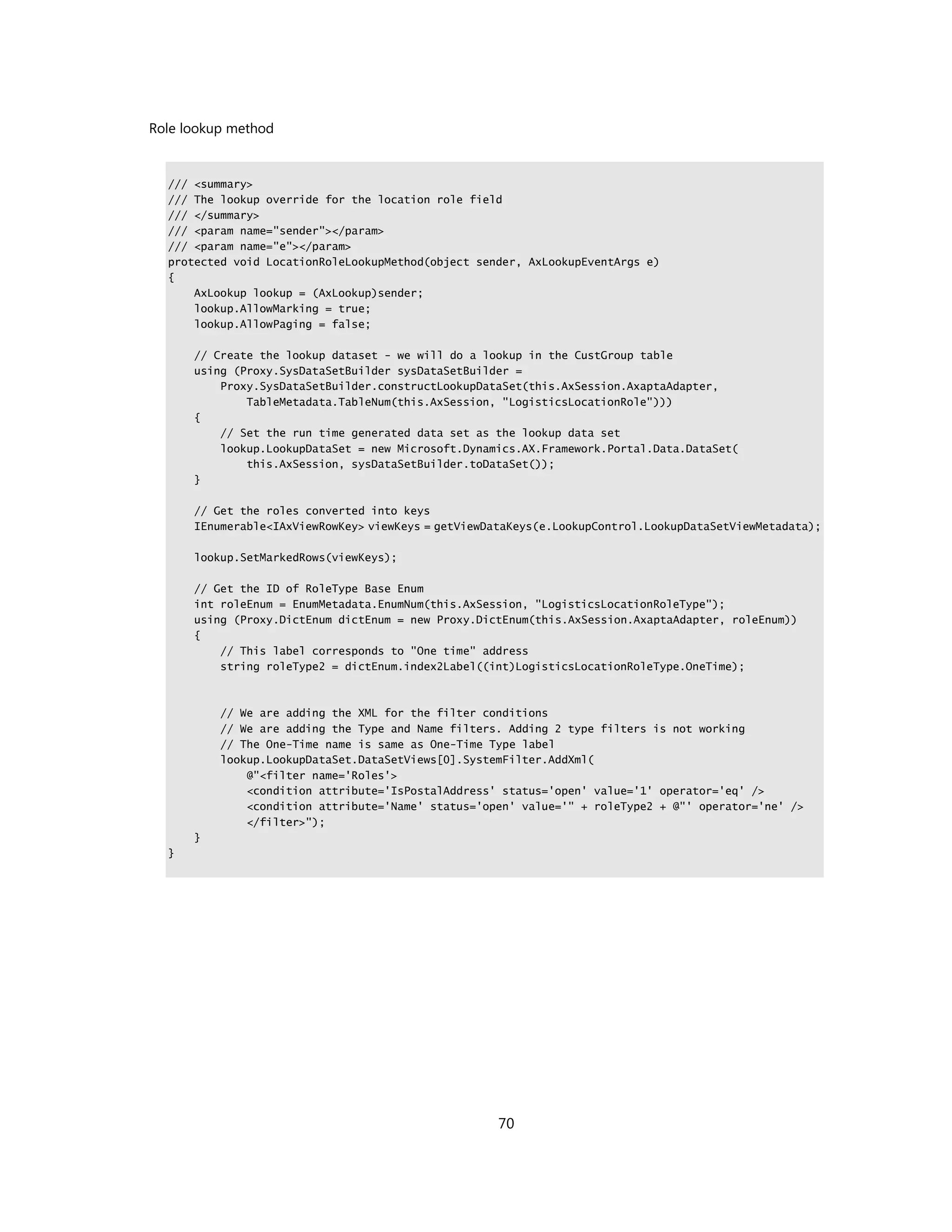 Role lookup method


  /// <summary>
  /// The lookup override for the location role field
  /// </summary>
  /// <param name="sender"></param>
  /// <param name="e"></param>
  protected void LocationRoleLookupMethod(object sender, AxLookupEventArgs e)
  {
      AxLookup lookup = (AxLookup)sender;
      lookup.AllowMarking = true;
      lookup.AllowPaging = false;

      // Create the lookup dataset - we will do a lookup in the CustGroup table
      using (Proxy.SysDataSetBuilder sysDataSetBuilder =
          Proxy.SysDataSetBuilder.constructLookupDataSet(this.AxSession.AxaptaAdapter,
              TableMetadata.TableNum(this.AxSession, "LogisticsLocationRole")))
      {
          // Set the run time generated data set as the lookup data set
          lookup.LookupDataSet = new Microsoft.Dynamics.AX.Framework.Portal.Data.DataSet(
              this.AxSession, sysDataSetBuilder.toDataSet());
      }

      // Get the roles converted into keys
      IEnumerable<IAxViewRowKey> viewKeys = getViewDataKeys(e.LookupControl.LookupDataSetViewMetadata);

      lookup.SetMarkedRows(viewKeys);

      // Get the ID of RoleType Base Enum
      int roleEnum = EnumMetadata.EnumNum(this.AxSession, "LogisticsLocationRoleType");
      using (Proxy.DictEnum dictEnum = new Proxy.DictEnum(this.AxSession.AxaptaAdapter, roleEnum))
      {
          // This label corresponds to "One time" address
          string roleType2 = dictEnum.index2Label((int)LogisticsLocationRoleType.OneTime);



          // We are adding the XML for the filter conditions
          // We are adding the Type and Name filters. Adding 2 type filters is not working
          // The One-Time name is same as One-Time Type label
          lookup.LookupDataSet.DataSetViews[0].SystemFilter.AddXml(
              @"<filter name='Roles'>
              <condition attribute='IsPostalAddress' status='open' value='1' operator='eq' />
              <condition attribute='Name' status='open' value='" + roleType2 + @"' operator='ne' />
              </filter>");
      }
  }




                                                     70
 