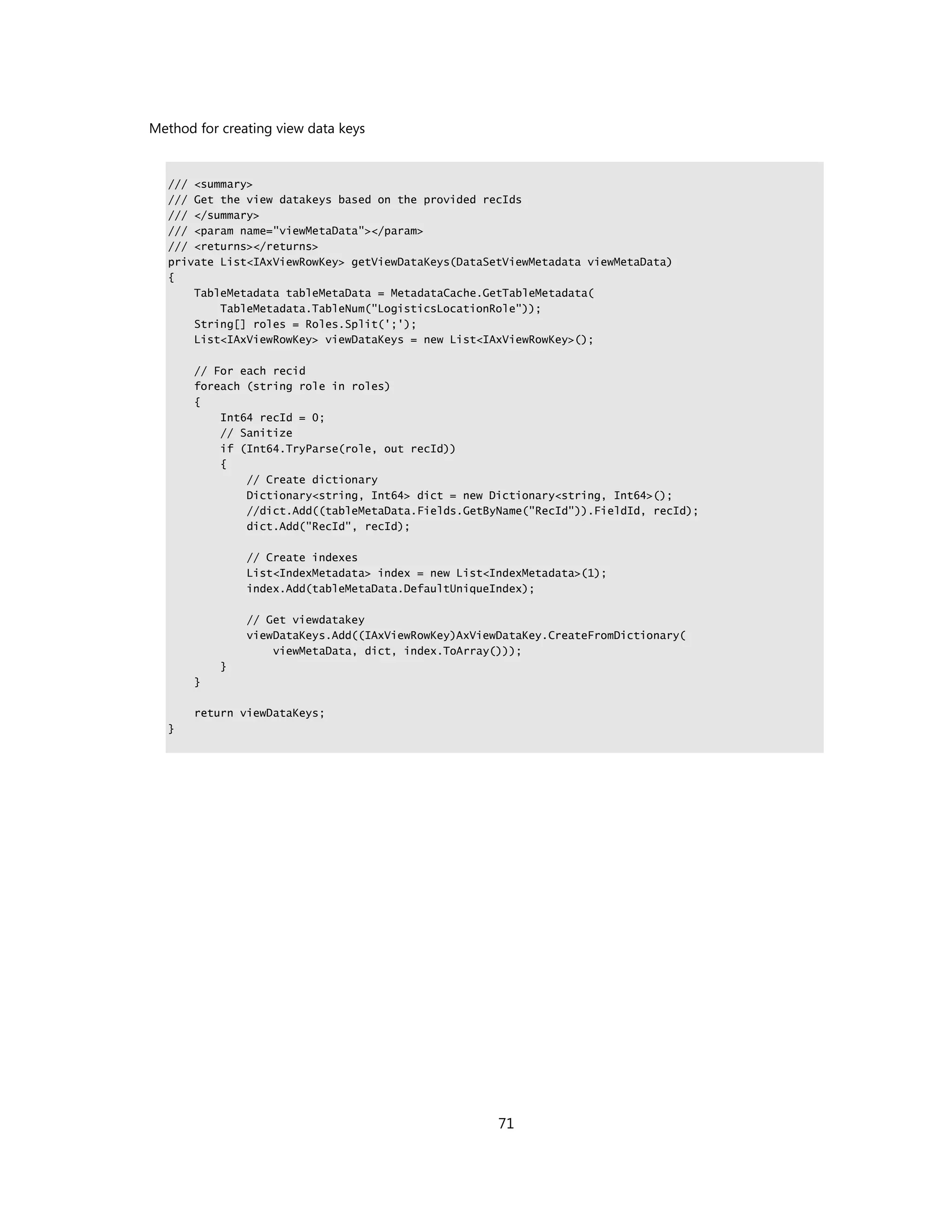 Method for creating view data keys


  /// <summary>
  /// Get the view datakeys based on the provided recIds
  /// </summary>
  /// <param name="viewMetaData"></param>
  /// <returns></returns>
  private List<IAxViewRowKey> getViewDataKeys(DataSetViewMetadata viewMetaData)
  {
      TableMetadata tableMetaData = MetadataCache.GetTableMetadata(
          TableMetadata.TableNum("LogisticsLocationRole"));
      String[] roles = Roles.Split(';');
      List<IAxViewRowKey> viewDataKeys = new List<IAxViewRowKey>();

       // For each recid
       foreach (string role in roles)
       {
           Int64 recId = 0;
           // Sanitize
           if (Int64.TryParse(role, out recId))
           {
               // Create dictionary
               Dictionary<string, Int64> dict = new Dictionary<string, Int64>();
               //dict.Add((tableMetaData.Fields.GetByName("RecId")).FieldId, recId);
               dict.Add("RecId", recId);

               // Create indexes
               List<IndexMetadata> index = new List<IndexMetadata>(1);
               index.Add(tableMetaData.DefaultUniqueIndex);

               // Get viewdatakey
               viewDataKeys.Add((IAxViewRowKey)AxViewDataKey.CreateFromDictionary(
                   viewMetaData, dict, index.ToArray()));
           }
       }

       return viewDataKeys;
  }




                                                     71
 