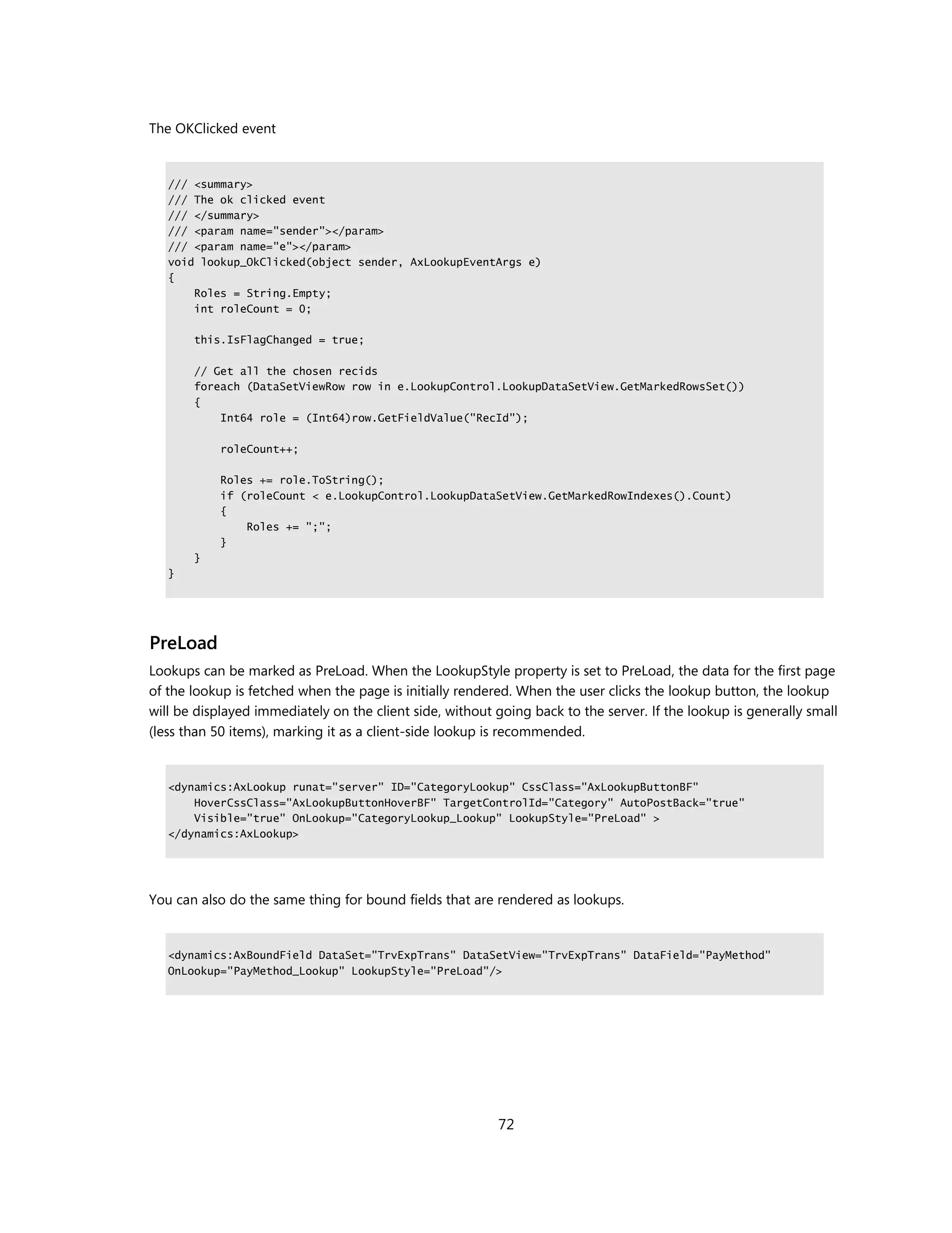 The OKClicked event


   /// <summary>
   /// The ok clicked event
   /// </summary>
   /// <param name="sender"></param>
   /// <param name="e"></param>
   void lookup_OkClicked(object sender, AxLookupEventArgs e)
   {
       Roles = String.Empty;
       int roleCount = 0;

       this.IsFlagChanged = true;

       // Get all the chosen recids
       foreach (DataSetViewRow row in e.LookupControl.LookupDataSetView.GetMarkedRowsSet())
       {
           Int64 role = (Int64)row.GetFieldValue("RecId");

            roleCount++;

            Roles += role.ToString();
            if (roleCount < e.LookupControl.LookupDataSetView.GetMarkedRowIndexes().Count)
            {
                Roles += ";";
            }
       }
   }




PreLoad
Lookups can be marked as PreLoad. When the LookupStyle property is set to PreLoad, the data for the first page
of the lookup is fetched when the page is initially rendered. When the user clicks the lookup button, the lookup
will be displayed immediately on the client side, without going back to the server. If the lookup is generally small
(less than 50 items), marking it as a client-side lookup is recommended.


   <dynamics:AxLookup runat="server" ID="CategoryLookup" CssClass="AxLookupButtonBF"
       HoverCssClass="AxLookupButtonHoverBF" TargetControlId="Category" AutoPostBack="true"
       Visible="true" OnLookup="CategoryLookup_Lookup" LookupStyle="PreLoad" >
   </dynamics:AxLookup>




You can also do the same thing for bound fields that are rendered as lookups.


   <dynamics:AxBoundField DataSet="TrvExpTrans" DataSetView="TrvExpTrans" DataField="PayMethod"
   OnLookup="PayMethod_Lookup" LookupStyle="PreLoad"/>




                                                          72
 