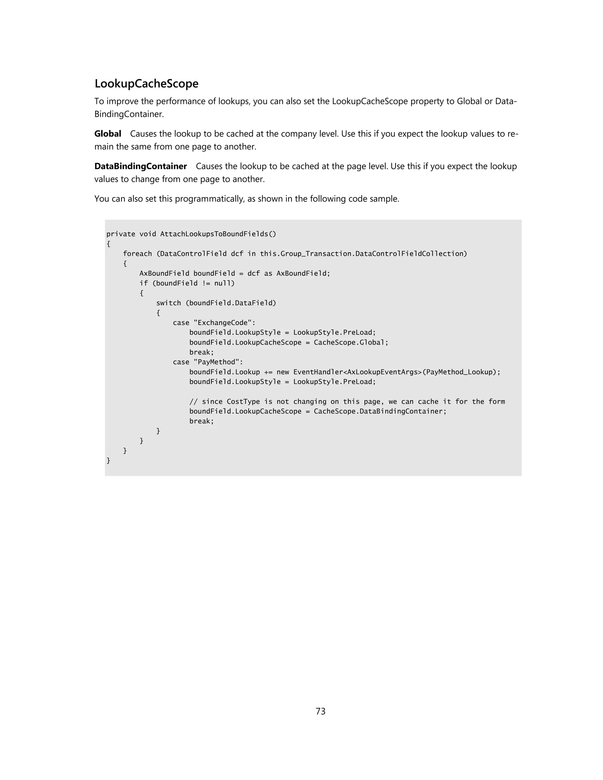 LookupCacheScope
To improve the performance of lookups, you can also set the LookupCacheScope property to Global or Data-
BindingContainer.

Global Causes the lookup to be cached at the company level. Use this if you expect the lookup values to re-
main the same from one page to another.

DataBindingContainer Causes the lookup to be cached at the page level. Use this if you expect the lookup
values to change from one page to another.

You can also set this programmatically, as shown in the following code sample.


   private void AttachLookupsToBoundFields()
   {
       foreach (DataControlField dcf in this.Group_Transaction.DataControlFieldCollection)
       {
           AxBoundField boundField = dcf as AxBoundField;
           if (boundField != null)
           {
               switch (boundField.DataField)
               {
                   case "ExchangeCode":
                       boundField.LookupStyle = LookupStyle.PreLoad;
                       boundField.LookupCacheScope = CacheScope.Global;
                       break;
                   case "PayMethod":
                       boundField.Lookup += new EventHandler<AxLookupEventArgs>(PayMethod_Lookup);
                       boundField.LookupStyle = LookupStyle.PreLoad;

                        // since CostType is not changing on this page, we can cache it for the form
                        boundField.LookupCacheScope = CacheScope.DataBindingContainer;
                        break;
               }
           }
       }
   }




                                                        73
 