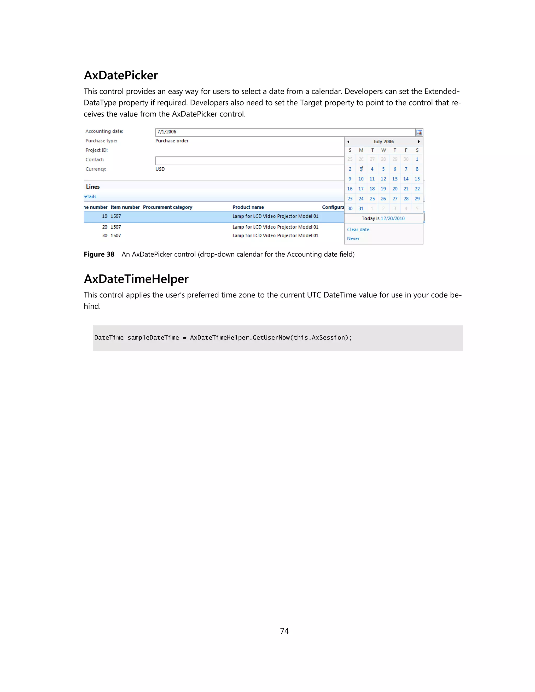 AxDatePicker
This control provides an easy way for users to select a date from a calendar. Developers can set the Extended-
DataType property if required. Developers also need to set the Target property to point to the control that re-
ceives the value from the AxDatePicker control.




Figure 38   An AxDatePicker control (drop-down calendar for the Accounting date field)


AxDateTimeHelper
This control applies the user’s preferred time zone to the current UTC DateTime value for use in your code be-
hind.


   DateTime sampleDateTime = AxDateTimeHelper.GetUserNow(this.AxSession);




                                                              74
 