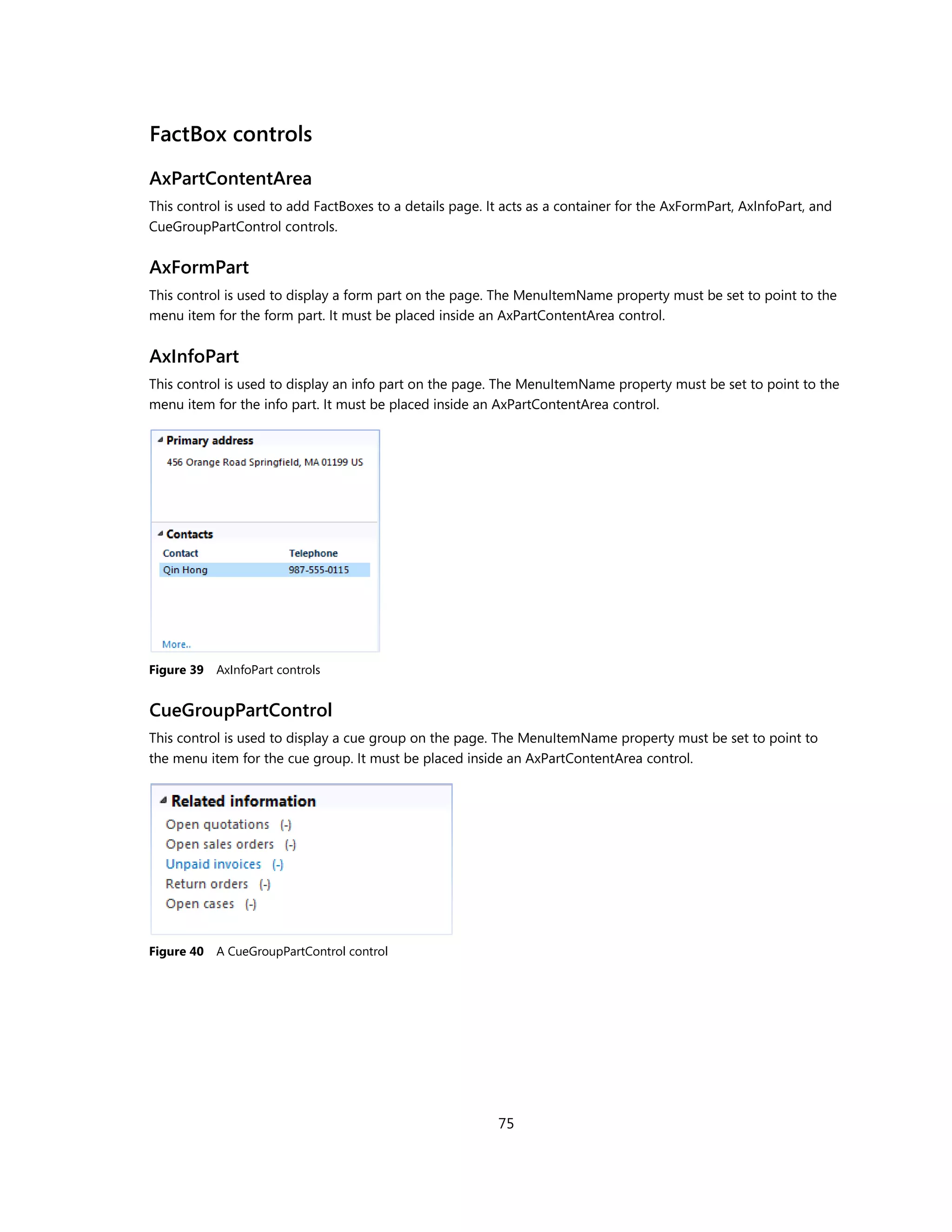 FactBox controls
AxPartContentArea
This control is used to add FactBoxes to a details page. It acts as a container for the AxFormPart, AxInfoPart, and
CueGroupPartControl controls.


AxFormPart
This control is used to display a form part on the page. The MenuItemName property must be set to point to the
menu item for the form part. It must be placed inside an AxPartContentArea control.


AxInfoPart
This control is used to display an info part on the page. The MenuItemName property must be set to point to the
menu item for the info part. It must be placed inside an AxPartContentArea control.




Figure 39   AxInfoPart controls


CueGroupPartControl
This control is used to display a cue group on the page. The MenuItemName property must be set to point to
the menu item for the cue group. It must be placed inside an AxPartContentArea control.




Figure 40   A CueGroupPartControl control




                                                          75
 
