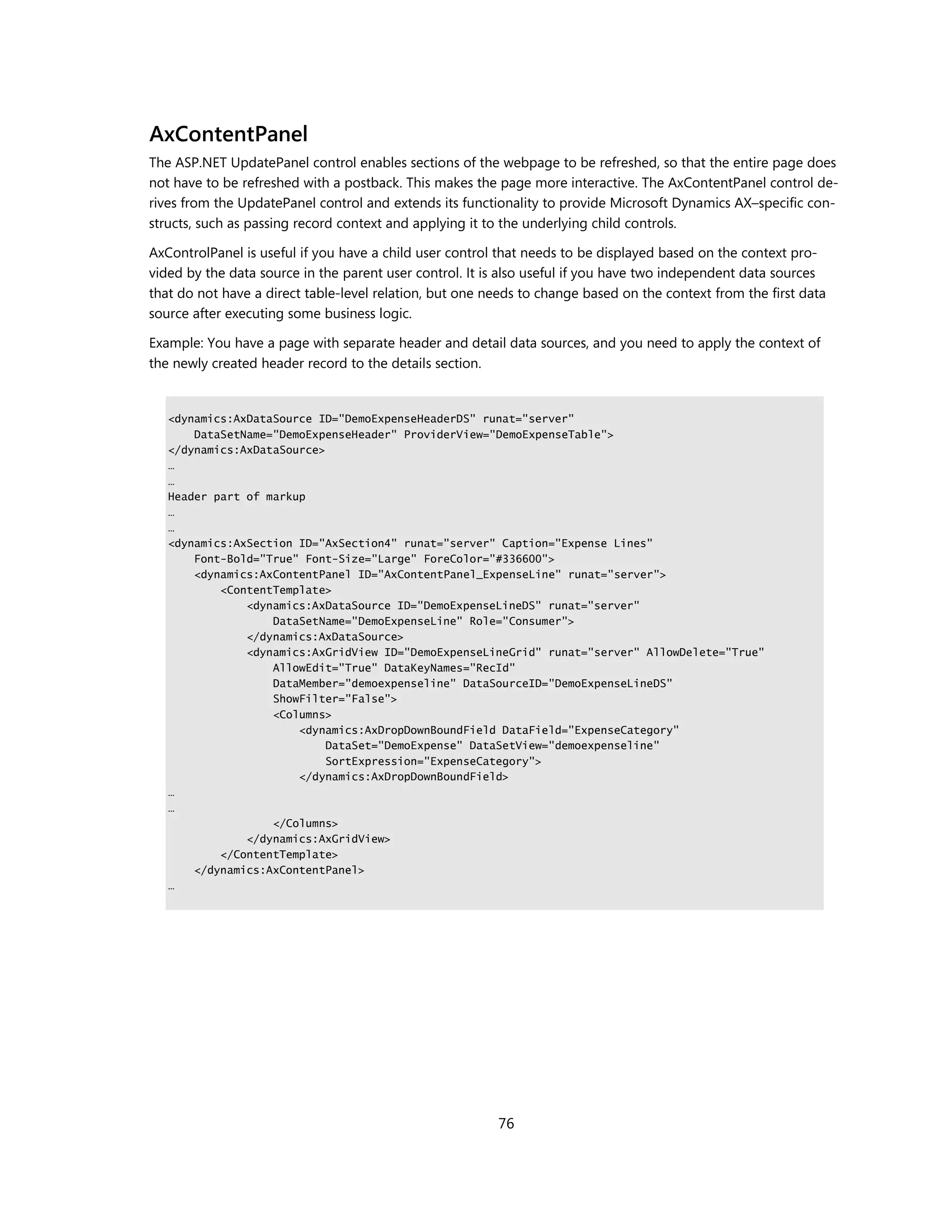 AxContentPanel
The ASP.NET UpdatePanel control enables sections of the webpage to be refreshed, so that the entire page does
not have to be refreshed with a postback. This makes the page more interactive. The AxContentPanel control de-
rives from the UpdatePanel control and extends its functionality to provide Microsoft Dynamics AX–specific con-
structs, such as passing record context and applying it to the underlying child controls.

AxControlPanel is useful if you have a child user control that needs to be displayed based on the context pro-
vided by the data source in the parent user control. It is also useful if you have two independent data sources
that do not have a direct table-level relation, but one needs to change based on the context from the first data
source after executing some business logic.

Example: You have a page with separate header and detail data sources, and you need to apply the context of
the newly created header record to the details section.


   <dynamics:AxDataSource ID="DemoExpenseHeaderDS" runat="server"
       DataSetName="DemoExpenseHeader" ProviderView="DemoExpenseTable">
   </dynamics:AxDataSource>
   …
   …
   Header part of markup
   …
   …
   <dynamics:AxSection ID="AxSection4" runat="server" Caption="Expense Lines"
       Font-Bold="True" Font-Size="Large" ForeColor="#336600">
       <dynamics:AxContentPanel ID="AxContentPanel_ExpenseLine" runat="server">
           <ContentTemplate>
               <dynamics:AxDataSource ID="DemoExpenseLineDS" runat="server"
                   DataSetName="DemoExpenseLine" Role="Consumer">
               </dynamics:AxDataSource>
               <dynamics:AxGridView ID="DemoExpenseLineGrid" runat="server" AllowDelete="True"
                   AllowEdit="True" DataKeyNames="RecId"
                   DataMember="demoexpenseline" DataSourceID="DemoExpenseLineDS"
                   ShowFilter="False">
                   <Columns>
                       <dynamics:AxDropDownBoundField DataField="ExpenseCategory"
                            DataSet="DemoExpense" DataSetView="demoexpenseline"
                            SortExpression="ExpenseCategory">
                       </dynamics:AxDropDownBoundField>
   …
   …
                   </Columns>
               </dynamics:AxGridView>
           </ContentTemplate>
       </dynamics:AxContentPanel>
   …




                                                         76
 