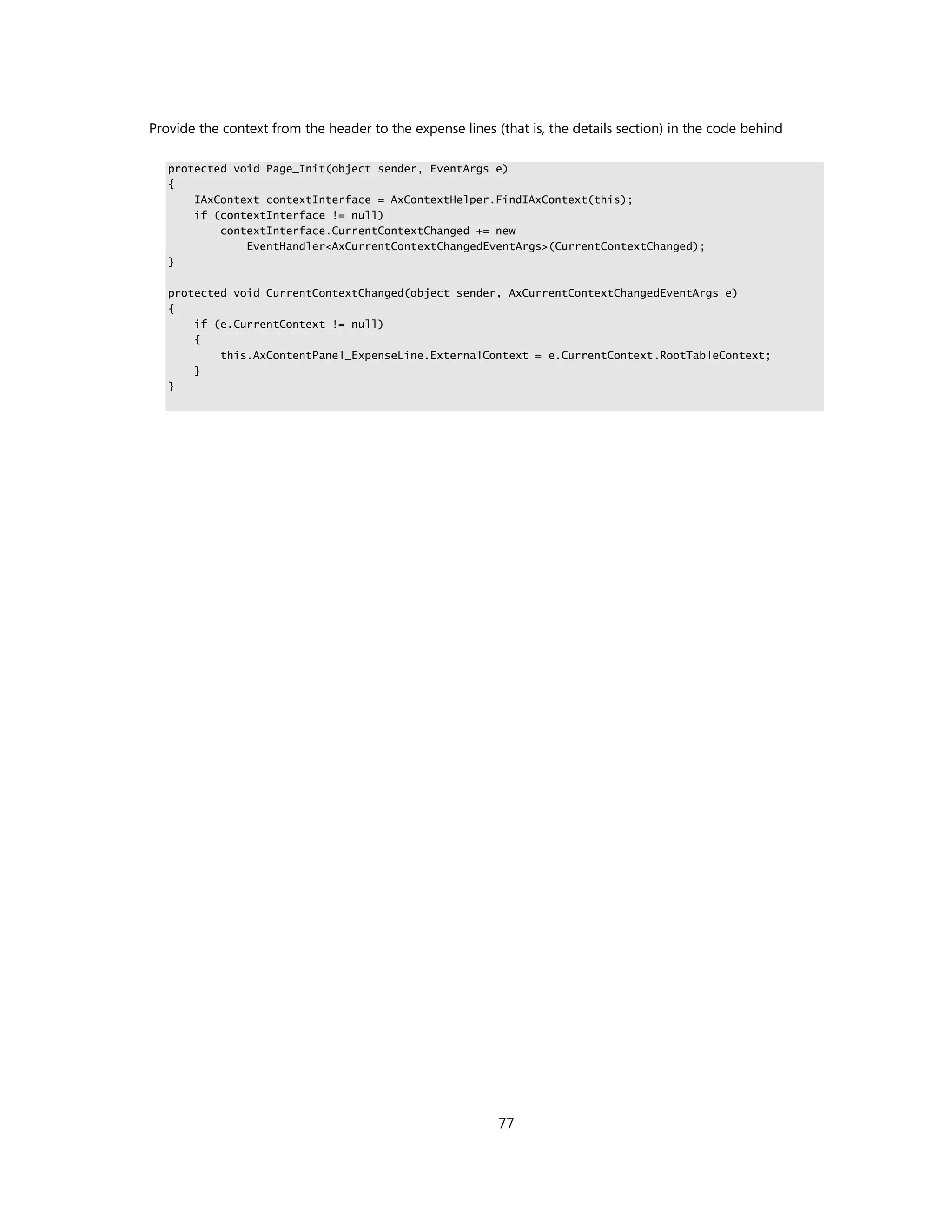 Provide the context from the header to the expense lines (that is, the details section) in the code behind

   protected void Page_Init(object sender, EventArgs e)
   {
       IAxContext contextInterface = AxContextHelper.FindIAxContext(this);
       if (contextInterface != null)
           contextInterface.CurrentContextChanged += new
               EventHandler<AxCurrentContextChangedEventArgs>(CurrentContextChanged);
   }

   protected void CurrentContextChanged(object sender, AxCurrentContextChangedEventArgs e)
   {
       if (e.CurrentContext != null)
       {
           this.AxContentPanel_ExpenseLine.ExternalContext = e.CurrentContext.RootTableContext;
       }
   }




                                                          77
 