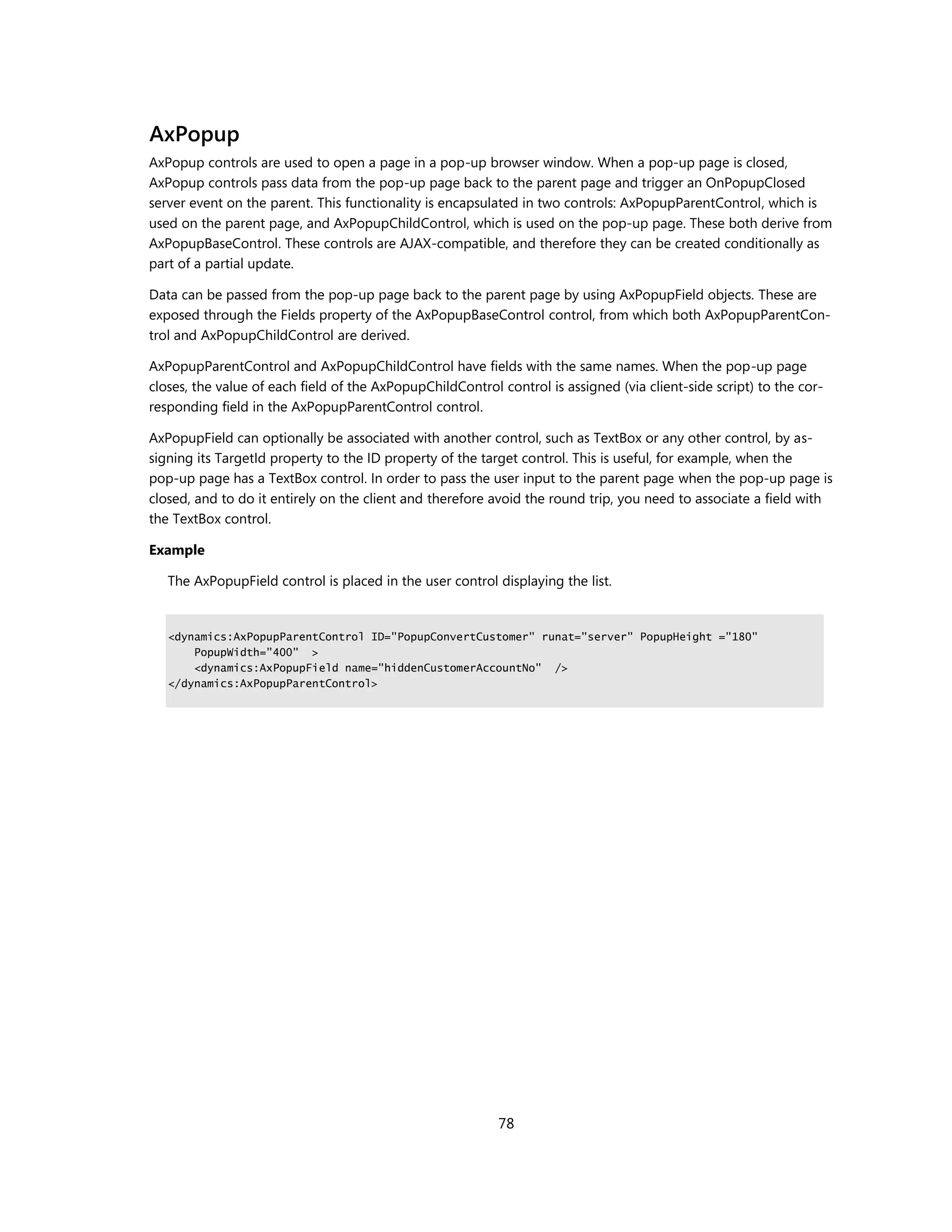 AxPopup
AxPopup controls are used to open a page in a pop-up browser window. When a pop-up page is closed,
AxPopup controls pass data from the pop-up page back to the parent page and trigger an OnPopupClosed
server event on the parent. This functionality is encapsulated in two controls: AxPopupParentControl, which is
used on the parent page, and AxPopupChildControl, which is used on the pop-up page. These both derive from
AxPopupBaseControl. These controls are AJAX-compatible, and therefore they can be created conditionally as
part of a partial update.

Data can be passed from the pop-up page back to the parent page by using AxPopupField objects. These are
exposed through the Fields property of the AxPopupBaseControl control, from which both AxPopupParentCon-
trol and AxPopupChildControl are derived.

AxPopupParentControl and AxPopupChildControl have fields with the same names. When the pop-up page
closes, the value of each field of the AxPopupChildControl control is assigned (via client-side script) to the cor-
responding field in the AxPopupParentControl control.

AxPopupField can optionally be associated with another control, such as TextBox or any other control, by as-
signing its TargetId property to the ID property of the target control. This is useful, for example, when the
pop-up page has a TextBox control. In order to pass the user input to the parent page when the pop-up page is
closed, and to do it entirely on the client and therefore avoid the round trip, you need to associate a field with
the TextBox control.

Example

   The AxPopupField control is placed in the user control displaying the list.


   <dynamics:AxPopupParentControl ID="PopupConvertCustomer" runat="server" PopupHeight ="180"
       PopupWidth="400" >
       <dynamics:AxPopupField name="hiddenCustomerAccountNo" />
   </dynamics:AxPopupParentControl>




                                                           78
 