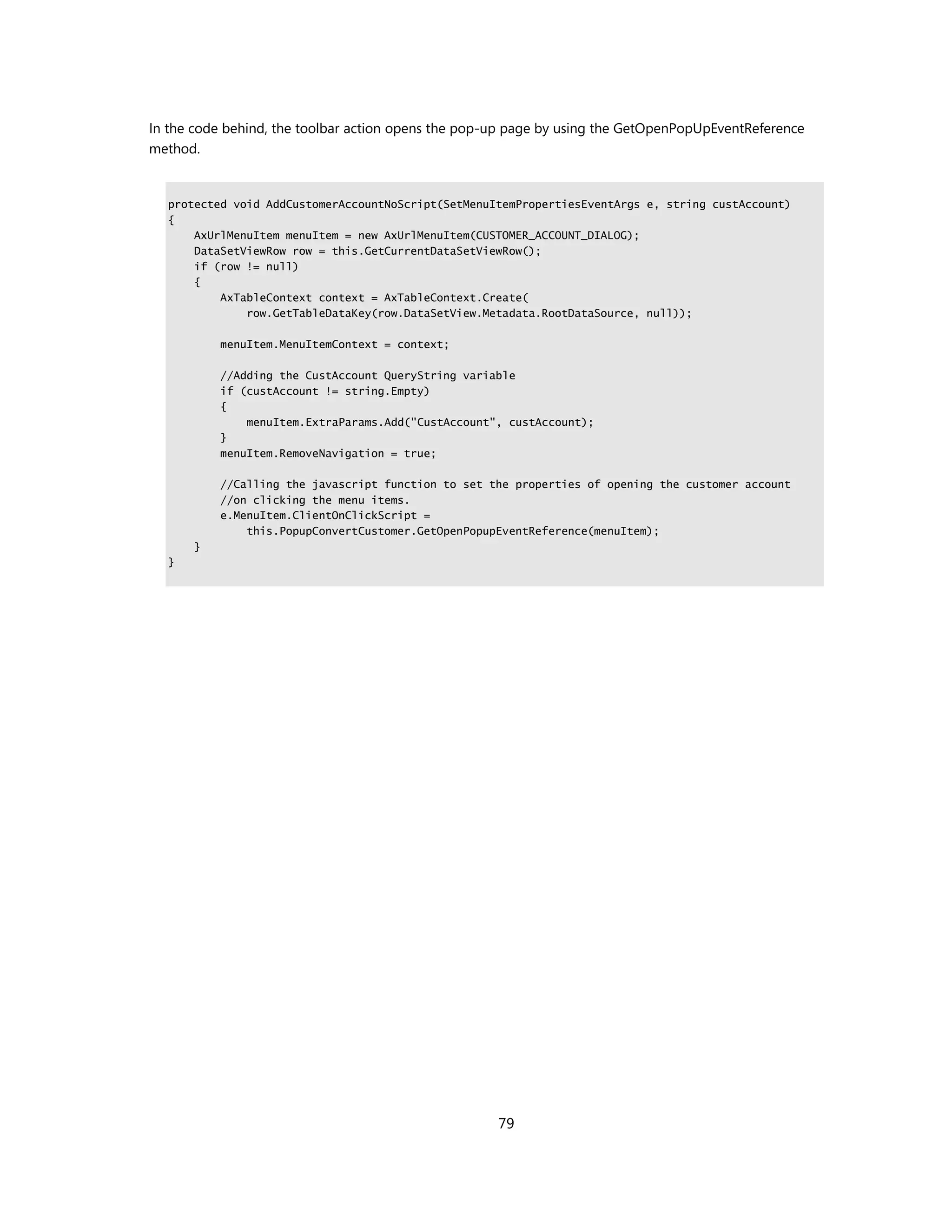 In the code behind, the toolbar action opens the pop-up page by using the GetOpenPopUpEventReference
method.


  protected void AddCustomerAccountNoScript(SetMenuItemPropertiesEventArgs e, string custAccount)
  {
      AxUrlMenuItem menuItem = new AxUrlMenuItem(CUSTOMER_ACCOUNT_DIALOG);
      DataSetViewRow row = this.GetCurrentDataSetViewRow();
      if (row != null)
      {
          AxTableContext context = AxTableContext.Create(
              row.GetTableDataKey(row.DataSetView.Metadata.RootDataSource, null));

          menuItem.MenuItemContext = context;

          //Adding the CustAccount QueryString variable
          if (custAccount != string.Empty)
          {
              menuItem.ExtraParams.Add("CustAccount", custAccount);
          }
          menuItem.RemoveNavigation = true;

          //Calling the javascript function to set the properties of opening the customer account
          //on clicking the menu items.
          e.MenuItem.ClientOnClickScript =
              this.PopupConvertCustomer.GetOpenPopupEventReference(menuItem);
      }
  }




                                                     79
 