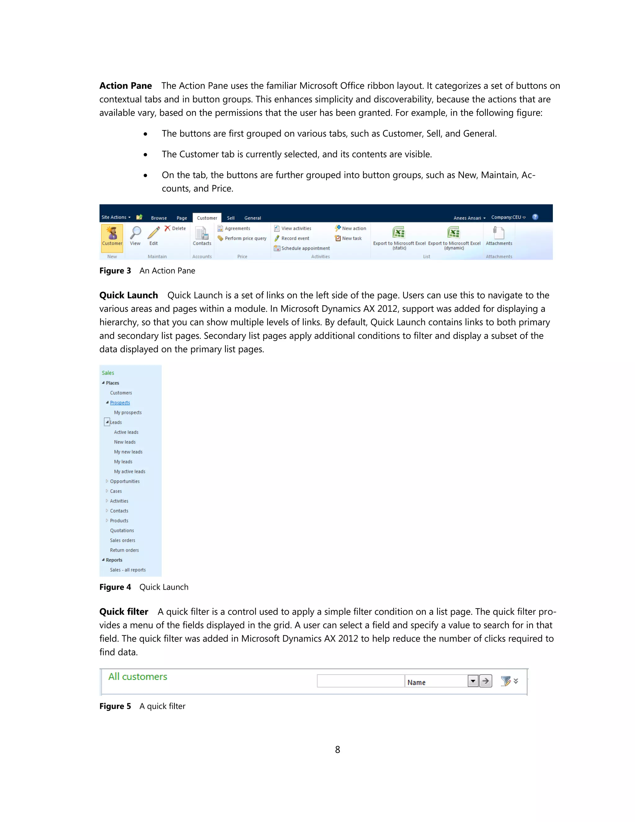 Action Pane The Action Pane uses the familiar Microsoft Office ribbon layout. It categorizes a set of buttons on
contextual tabs and in button groups. This enhances simplicity and discoverability, because the actions that are
available vary, based on the permissions that the user has been granted. For example, in the following figure:

               The buttons are first grouped on various tabs, such as Customer, Sell, and General.

               The Customer tab is currently selected, and its contents are visible.

               On the tab, the buttons are further grouped into button groups, such as New, Maintain, Ac-
                counts, and Price.




Figure 3 An Action Pane

Quick Launch Quick Launch is a set of links on the left side of the page. Users can use this to navigate to the
various areas and pages within a module. In Microsoft Dynamics AX 2012, support was added for displaying a
hierarchy, so that you can show multiple levels of links. By default, Quick Launch contains links to both primary
and secondary list pages. Secondary list pages apply additional conditions to filter and display a subset of the
data displayed on the primary list pages.




Figure 4 Quick Launch

Quick filter A quick filter is a control used to apply a simple filter condition on a list page. The quick filter pro-
vides a menu of the fields displayed in the grid. A user can select a field and specify a value to search for in that
field. The quick filter was added in Microsoft Dynamics AX 2012 to help reduce the number of clicks required to
find data.




Figure 5 A quick filter




                                                            8
 