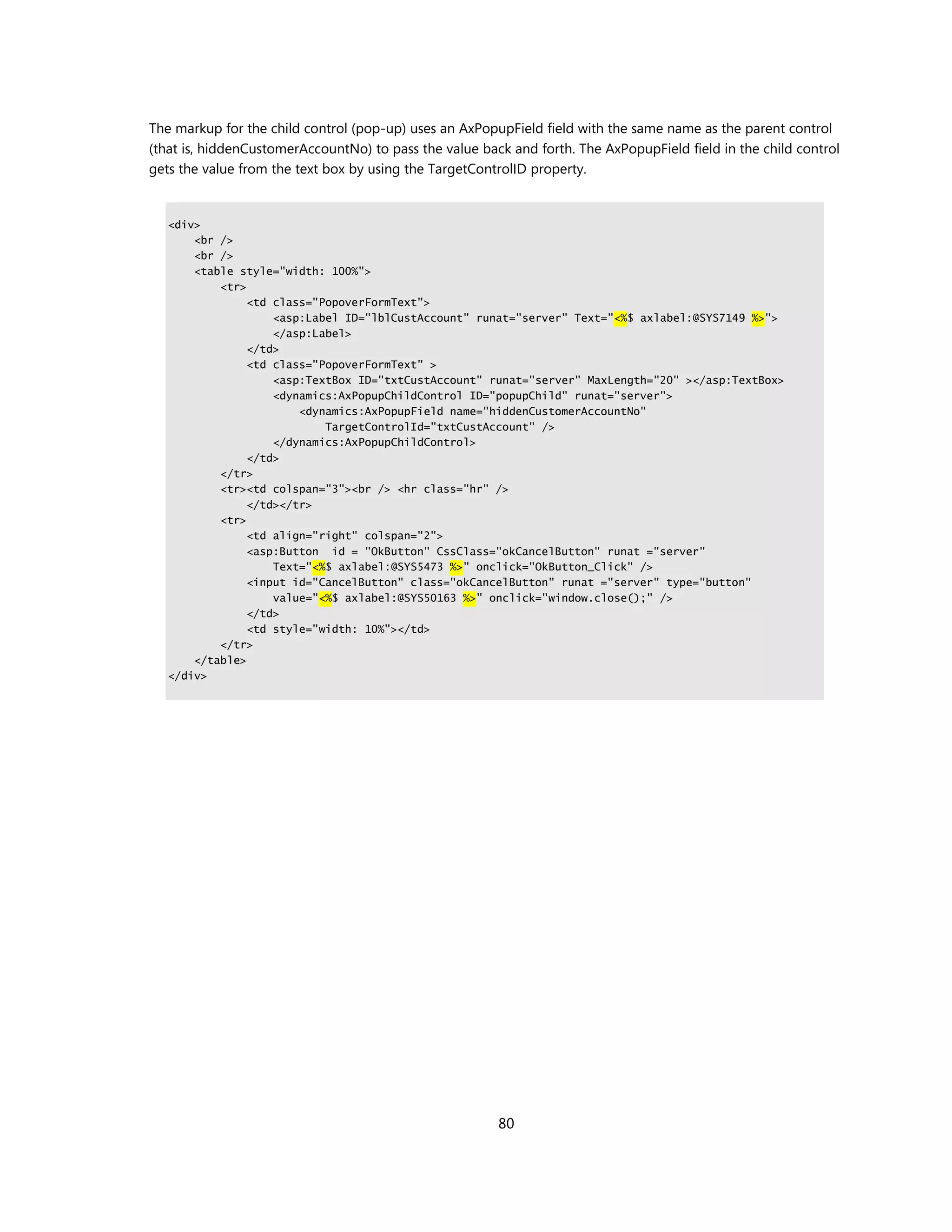 The markup for the child control (pop-up) uses an AxPopupField field with the same name as the parent control
(that is, hiddenCustomerAccountNo) to pass the value back and forth. The AxPopupField field in the child control
gets the value from the text box by using the TargetControlID property.


   <div>
       <br />
       <br />
       <table style="width: 100%">
           <tr>
                <td class="PopoverFormText">
                    <asp:Label ID="lblCustAccount" runat="server" Text="<%$ axlabel:@SYS7149 %>">
                    </asp:Label>
                </td>
                <td class="PopoverFormText" >
                    <asp:TextBox ID="txtCustAccount" runat="server" MaxLength="20" ></asp:TextBox>
                    <dynamics:AxPopupChildControl ID="popupChild" runat="server">
                        <dynamics:AxPopupField name="hiddenCustomerAccountNo"
                            TargetControlId="txtCustAccount" />
                    </dynamics:AxPopupChildControl>
                </td>
           </tr>
           <tr><td colspan="3"><br /> <hr class="hr" />
                </td></tr>
           <tr>
                <td align="right" colspan="2">
                <asp:Button id = "OkButton" CssClass="okCancelButton" runat ="server"
                    Text="<%$ axlabel:@SYS5473 %>" onclick="OkButton_Click" />
                <input id="CancelButton" class="okCancelButton" runat ="server" type="button"
                    value="<%$ axlabel:@SYS50163 %>" onclick="window.close();" />
                </td>
                <td style="width: 10%"></td>
           </tr>
       </table>
   </div>




                                                        80
 