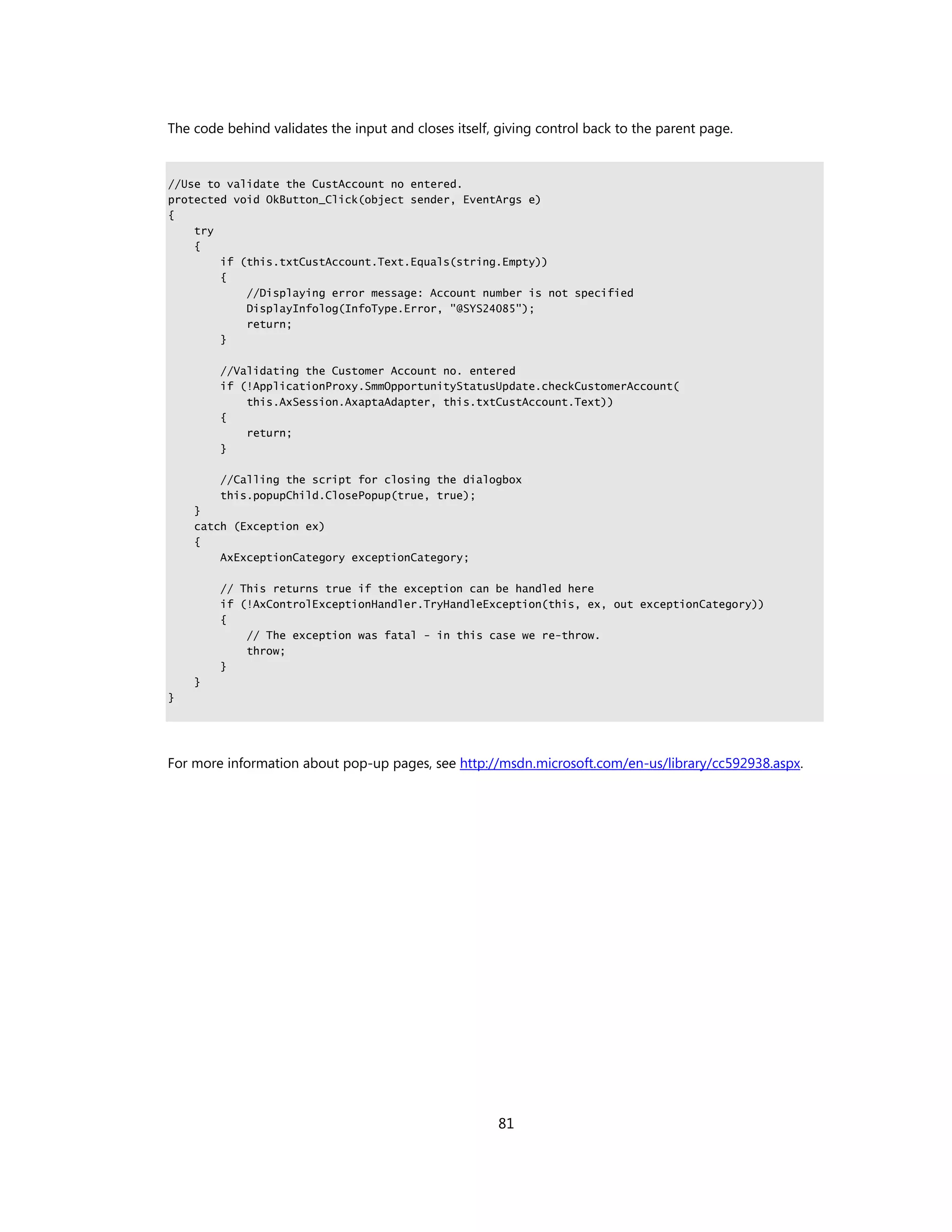 The code behind validates the input and closes itself, giving control back to the parent page.


//Use to validate the CustAccount no entered.
protected void OkButton_Click(object sender, EventArgs e)
{
    try
    {
        if (this.txtCustAccount.Text.Equals(string.Empty))
        {
            //Displaying error message: Account number is not specified
            DisplayInfolog(InfoType.Error, "@SYS24085");
            return;
        }

        //Validating the Customer Account no. entered
        if (!ApplicationProxy.SmmOpportunityStatusUpdate.checkCustomerAccount(
            this.AxSession.AxaptaAdapter, this.txtCustAccount.Text))
        {
            return;
        }

        //Calling the script for closing the dialogbox
        this.popupChild.ClosePopup(true, true);
    }
    catch (Exception ex)
    {
        AxExceptionCategory exceptionCategory;

        // This returns true if the exception can be handled here
        if (!AxControlExceptionHandler.TryHandleException(this, ex, out exceptionCategory))
        {
            // The exception was fatal - in this case we re-throw.
            throw;
        }
    }
}




For more information about pop-up pages, see http://msdn.microsoft.com/en-us/library/cc592938.aspx.




                                                      81
 