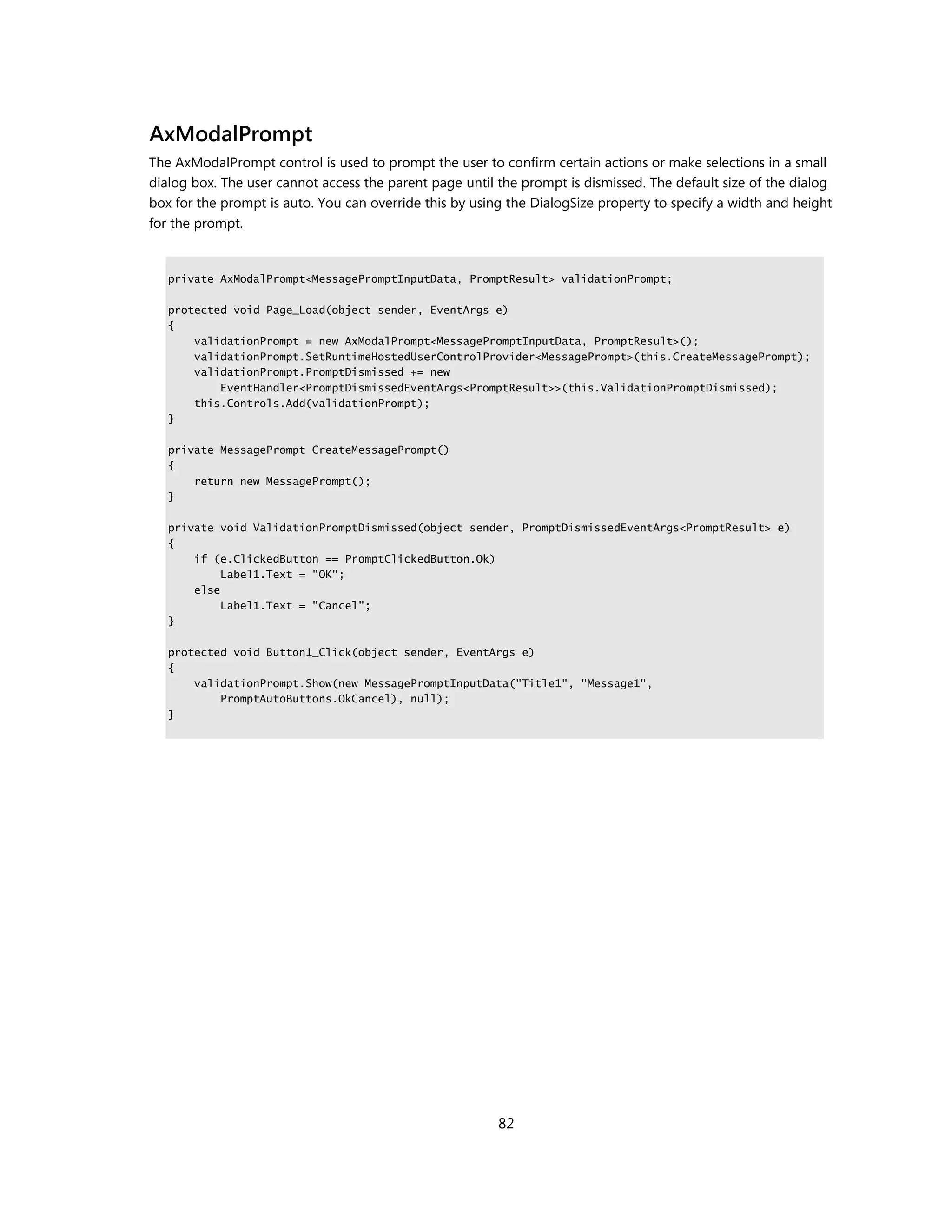 AxModalPrompt
The AxModalPrompt control is used to prompt the user to confirm certain actions or make selections in a small
dialog box. The user cannot access the parent page until the prompt is dismissed. The default size of the dialog
box for the prompt is auto. You can override this by using the DialogSize property to specify a width and height
for the prompt.


   private AxModalPrompt<MessagePromptInputData, PromptResult> validationPrompt;

   protected void Page_Load(object sender, EventArgs e)
   {
       validationPrompt = new AxModalPrompt<MessagePromptInputData, PromptResult>();
       validationPrompt.SetRuntimeHostedUserControlProvider<MessagePrompt>(this.CreateMessagePrompt);
       validationPrompt.PromptDismissed += new
           EventHandler<PromptDismissedEventArgs<PromptResult>>(this.ValidationPromptDismissed);
       this.Controls.Add(validationPrompt);
   }

   private MessagePrompt CreateMessagePrompt()
   {
       return new MessagePrompt();
   }

   private void ValidationPromptDismissed(object sender, PromptDismissedEventArgs<PromptResult> e)
   {
       if (e.ClickedButton == PromptClickedButton.Ok)
            Label1.Text = "OK";
       else
            Label1.Text = "Cancel";
   }

   protected void Button1_Click(object sender, EventArgs e)
   {
       validationPrompt.Show(new MessagePromptInputData("Title1", "Message1",
           PromptAutoButtons.OkCancel), null);
   }




                                                         82
 