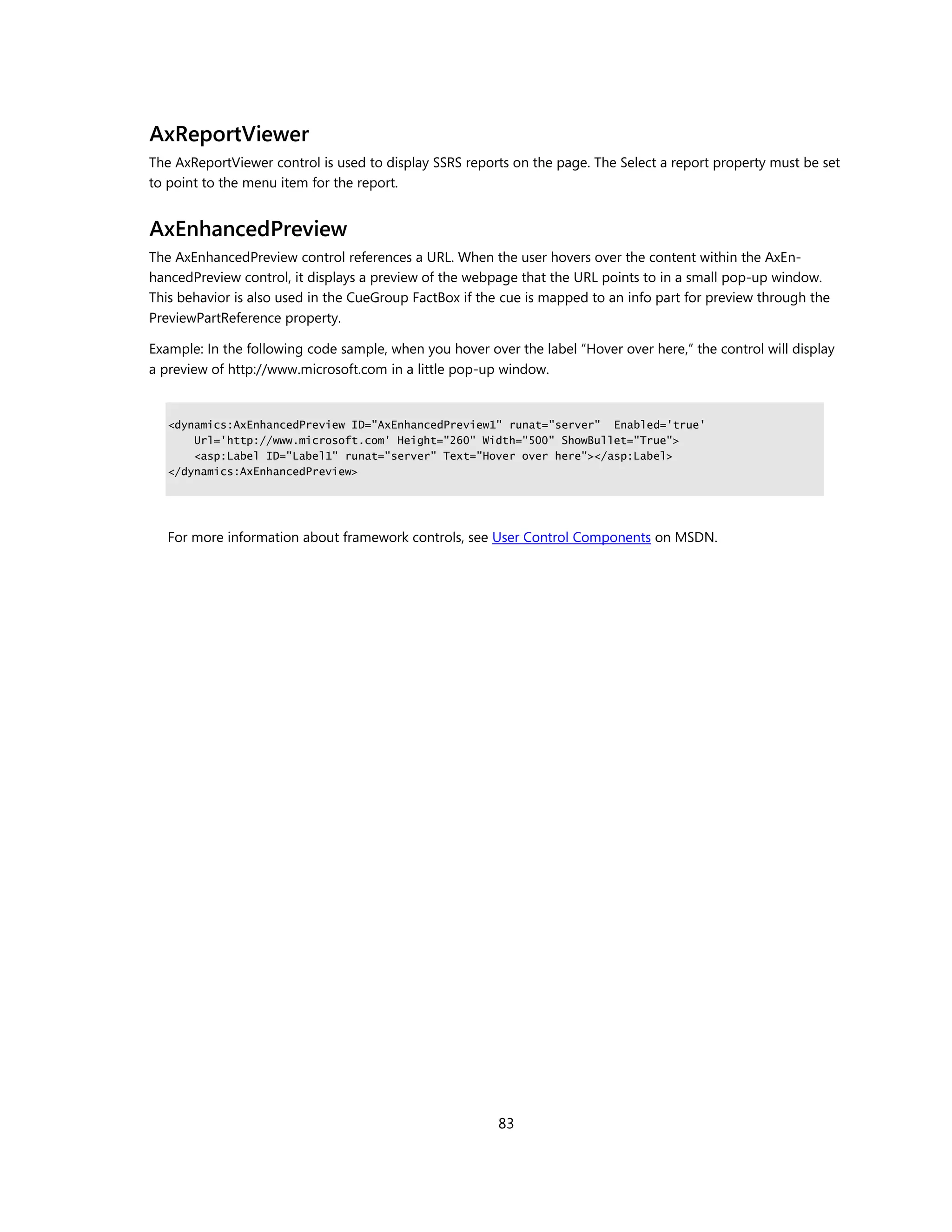 AxReportViewer
The AxReportViewer control is used to display SSRS reports on the page. The Select a report property must be set
to point to the menu item for the report.


AxEnhancedPreview
The AxEnhancedPreview control references a URL. When the user hovers over the content within the AxEn-
hancedPreview control, it displays a preview of the webpage that the URL points to in a small pop-up window.
This behavior is also used in the CueGroup FactBox if the cue is mapped to an info part for preview through the
PreviewPartReference property.

Example: In the following code sample, when you hover over the label “Hover over here,” the control will display
a preview of http://www.microsoft.com in a little pop-up window.


   <dynamics:AxEnhancedPreview ID="AxEnhancedPreview1" runat="server" Enabled='true'
       Url='http://www.microsoft.com' Height="260" Width="500" ShowBullet="True">
       <asp:Label ID="Label1" runat="server" Text="Hover over here"></asp:Label>
   </dynamics:AxEnhancedPreview>




   For more information about framework controls, see User Control Components on MSDN.




                                                         83
 