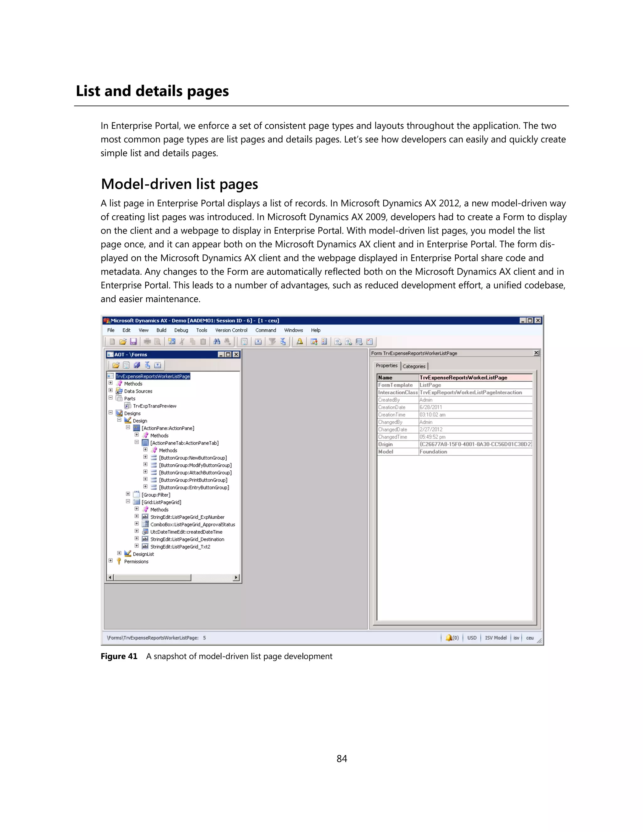 List and details pages

   In Enterprise Portal, we enforce a set of consistent page types and layouts throughout the application. The two
   most common page types are list pages and details pages. Let’s see how developers can easily and quickly create
   simple list and details pages.


   Model-driven list pages
   A list page in Enterprise Portal displays a list of records. In Microsoft Dynamics AX 2012, a new model-driven way
   of creating list pages was introduced. In Microsoft Dynamics AX 2009, developers had to create a Form to display
   on the client and a webpage to display in Enterprise Portal. With model-driven list pages, you model the list
   page once, and it can appear both on the Microsoft Dynamics AX client and in Enterprise Portal. The form dis-
   played on the Microsoft Dynamics AX client and the webpage displayed in Enterprise Portal share code and
   metadata. Any changes to the Form are automatically reflected both on the Microsoft Dynamics AX client and in
   Enterprise Portal. This leads to a number of advantages, such as reduced development effort, a unified codebase,
   and easier maintenance.




   Figure 41   A snapshot of model-driven list page development




                                                                  84
 