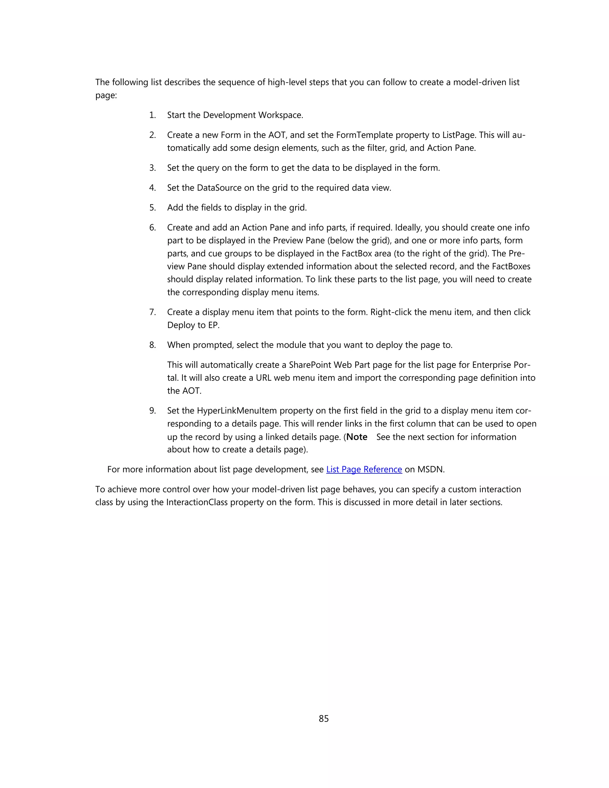 The following list describes the sequence of high-level steps that you can follow to create a model-driven list
page:

              1.   Start the Development Workspace.

              2.   Create a new Form in the AOT, and set the FormTemplate property to ListPage. This will au-
                   tomatically add some design elements, such as the filter, grid, and Action Pane.

              3.   Set the query on the form to get the data to be displayed in the form.

              4.   Set the DataSource on the grid to the required data view.

              5.   Add the fields to display in the grid.

              6.   Create and add an Action Pane and info parts, if required. Ideally, you should create one info
                   part to be displayed in the Preview Pane (below the grid), and one or more info parts, form
                   parts, and cue groups to be displayed in the FactBox area (to the right of the grid). The Pre-
                   view Pane should display extended information about the selected record, and the FactBoxes
                   should display related information. To link these parts to the list page, you will need to create
                   the corresponding display menu items.

              7.   Create a display menu item that points to the form. Right-click the menu item, and then click
                   Deploy to EP.

              8.   When prompted, select the module that you want to deploy the page to.

                   This will automatically create a SharePoint Web Part page for the list page for Enterprise Por-
                   tal. It will also create a URL web menu item and import the corresponding page definition into
                   the AOT.

              9.   Set the HyperLinkMenuItem property on the first field in the grid to a display menu item cor-
                   responding to a details page. This will render links in the first column that can be used to open
                   up the record by using a linked details page. (Note See the next section for information
                   about how to create a details page).

   For more information about list page development, see List Page Reference on MSDN.

To achieve more control over how your model-driven list page behaves, you can specify a custom interaction
class by using the InteractionClass property on the form. This is discussed in more detail in later sections.




                                                            85
 