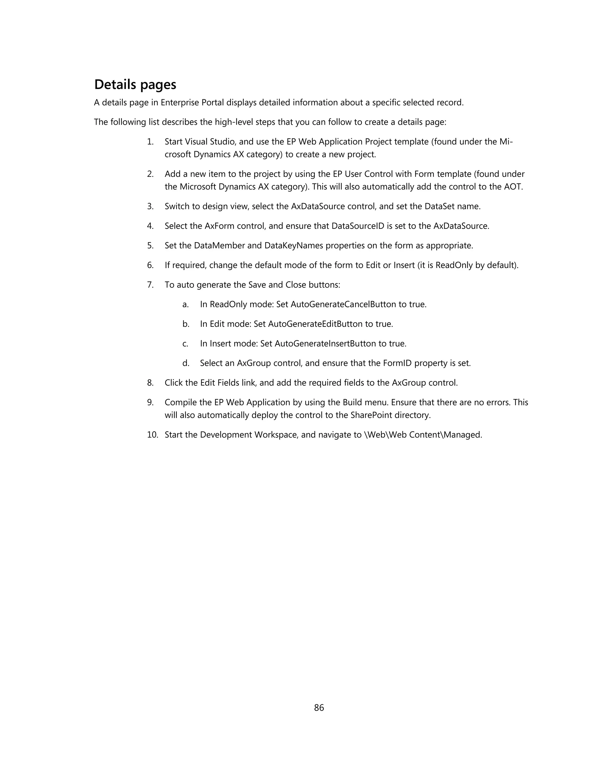 Details pages
A details page in Enterprise Portal displays detailed information about a specific selected record.

The following list describes the high-level steps that you can follow to create a details page:

              1.   Start Visual Studio, and use the EP Web Application Project template (found under the Mi-
                   crosoft Dynamics AX category) to create a new project.

              2.   Add a new item to the project by using the EP User Control with Form template (found under
                   the Microsoft Dynamics AX category). This will also automatically add the control to the AOT.

              3.   Switch to design view, select the AxDataSource control, and set the DataSet name.

              4.   Select the AxForm control, and ensure that DataSourceID is set to the AxDataSource.

              5.   Set the DataMember and DataKeyNames properties on the form as appropriate.

              6.   If required, change the default mode of the form to Edit or Insert (it is ReadOnly by default).

              7.   To auto generate the Save and Close buttons:

                       a.   In ReadOnly mode: Set AutoGenerateCancelButton to true.

                       b.   In Edit mode: Set AutoGenerateEditButton to true.

                       c.   In Insert mode: Set AutoGenerateInsertButton to true.

                       d.   Select an AxGroup control, and ensure that the FormID property is set.

              8.   Click the Edit Fields link, and add the required fields to the AxGroup control.

              9.   Compile the EP Web Application by using the Build menu. Ensure that there are no errors. This
                   will also automatically deploy the control to the SharePoint directory.

              10. Start the Development Workspace, and navigate to WebWeb ContentManaged.




                                                           86
 