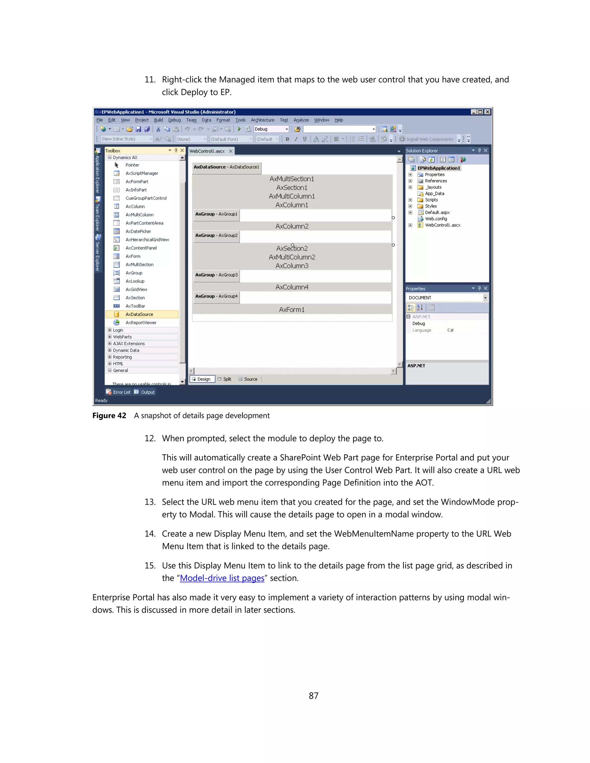 11. Right-click the Managed item that maps to the web user control that you have created, and
                  click Deploy to EP.




Figure 42   A snapshot of details page development

              12. When prompted, select the module to deploy the page to.

                   This will automatically create a SharePoint Web Part page for Enterprise Portal and put your
                   web user control on the page by using the User Control Web Part. It will also create a URL web
                   menu item and import the corresponding Page Definition into the AOT.

              13. Select the URL web menu item that you created for the page, and set the WindowMode prop-
                  erty to Modal. This will cause the details page to open in a modal window.

              14. Create a new Display Menu Item, and set the WebMenuItemName property to the URL Web
                  Menu Item that is linked to the details page.

              15. Use this Display Menu Item to link to the details page from the list page grid, as described in
                  the “Model-drive list pages” section.

Enterprise Portal has also made it very easy to implement a variety of interaction patterns by using modal win-
dows. This is discussed in more detail in later sections.




                                                          87
 
