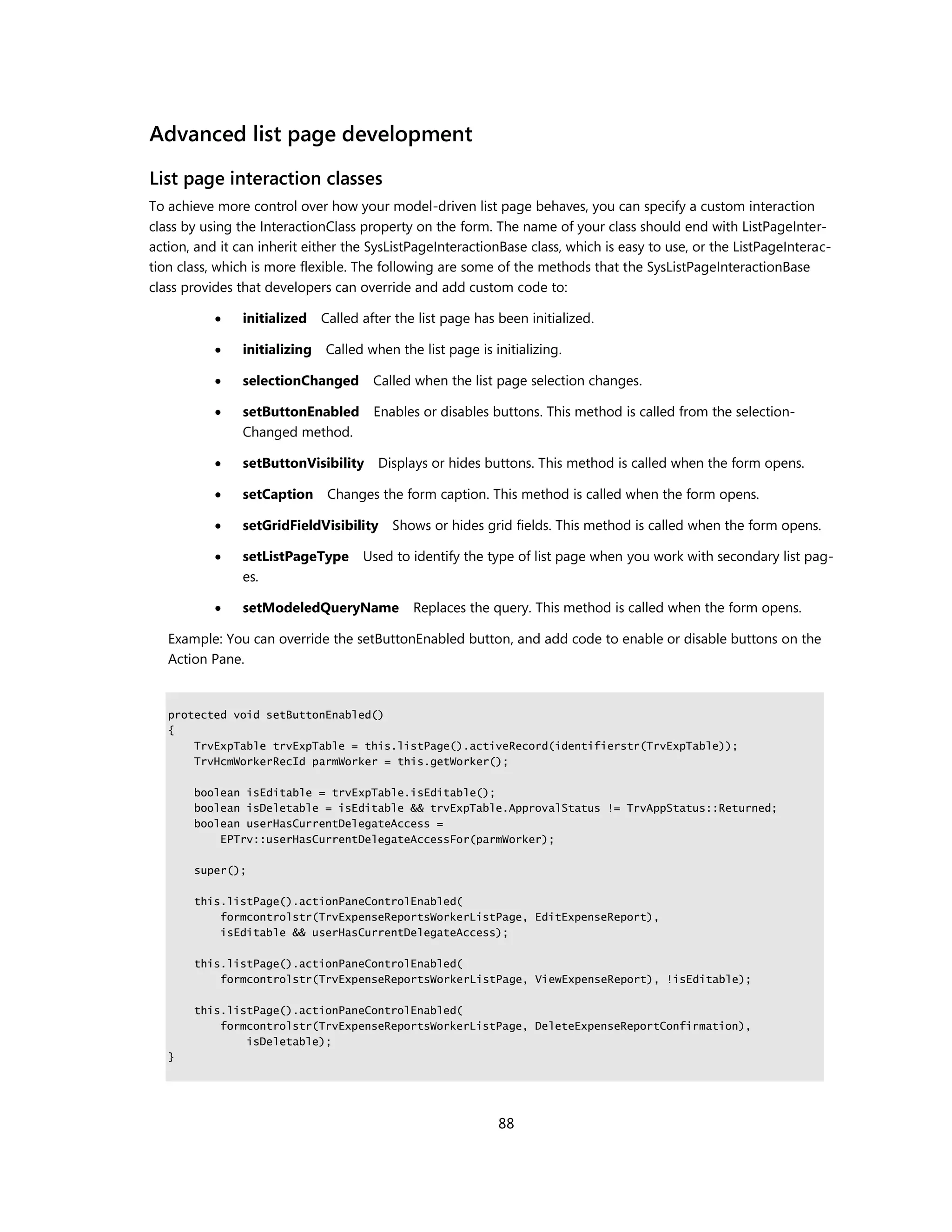 Advanced list page development
List page interaction classes
To achieve more control over how your model-driven list page behaves, you can specify a custom interaction
class by using the InteractionClass property on the form. The name of your class should end with ListPageInter-
action, and it can inherit either the SysListPageInteractionBase class, which is easy to use, or the ListPageInterac-
tion class, which is more flexible. The following are some of the methods that the SysListPageInteractionBase
class provides that developers can override and add custom code to:

               initialized    Called after the list page has been initialized.

               initializing   Called when the list page is initializing.

               selectionChanged        Called when the list page selection changes.

               setButtonEnabled Enables or disables buttons. This method is called from the selection-
                Changed method.

               setButtonVisibility Displays or hides buttons. This method is called when the form opens.

               setCaption      Changes the form caption. This method is called when the form opens.

               setGridFieldVisibility     Shows or hides grid fields. This method is called when the form opens.

               setListPageType       Used to identify the type of list page when you work with secondary list pag-
                es.

               setModeledQueryName            Replaces the query. This method is called when the form opens.

   Example: You can override the setButtonEnabled button, and add code to enable or disable buttons on the
   Action Pane.


   protected void setButtonEnabled()
   {
       TrvExpTable trvExpTable = this.listPage().activeRecord(identifierstr(TrvExpTable));
       TrvHcmWorkerRecId parmWorker = this.getWorker();

       boolean isEditable = trvExpTable.isEditable();
       boolean isDeletable = isEditable && trvExpTable.ApprovalStatus != TrvAppStatus::Returned;
       boolean userHasCurrentDelegateAccess =
           EPTrv::userHasCurrentDelegateAccessFor(parmWorker);

       super();

       this.listPage().actionPaneControlEnabled(
           formcontrolstr(TrvExpenseReportsWorkerListPage, EditExpenseReport),
           isEditable && userHasCurrentDelegateAccess);

       this.listPage().actionPaneControlEnabled(
           formcontrolstr(TrvExpenseReportsWorkerListPage, ViewExpenseReport), !isEditable);

       this.listPage().actionPaneControlEnabled(
           formcontrolstr(TrvExpenseReportsWorkerListPage, DeleteExpenseReportConfirmation),
               isDeletable);
   }




                                                              88
 