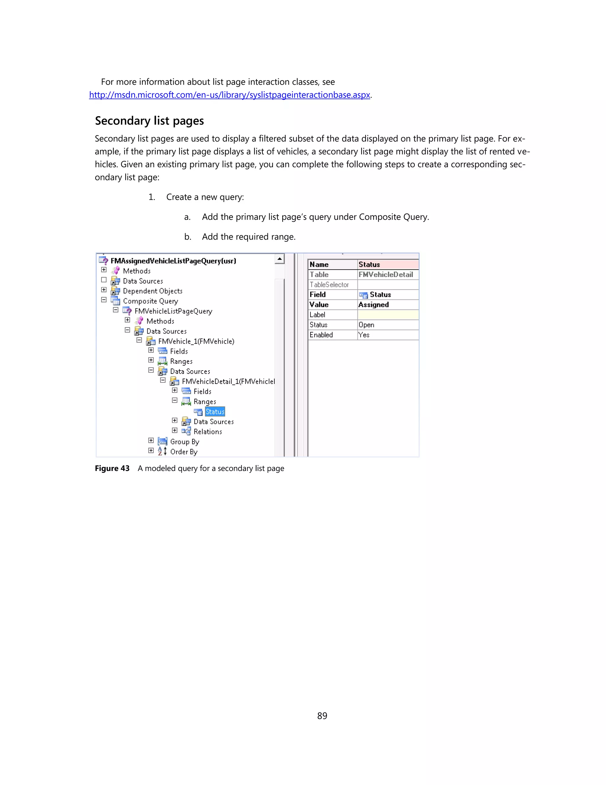 For more information about list page interaction classes, see
http://msdn.microsoft.com/en-us/library/syslistpageinteractionbase.aspx.


 Secondary list pages
 Secondary list pages are used to display a filtered subset of the data displayed on the primary list page. For ex-
 ample, if the primary list page displays a list of vehicles, a secondary list page might display the list of rented ve-
 hicles. Given an existing primary list page, you can complete the following steps to create a corresponding sec-
 ondary list page:

                1.   Create a new query:

                          a.   Add the primary list page’s query under Composite Query.

                          b.   Add the required range.




 Figure 43   A modeled query for a secondary list page




                                                             89
 