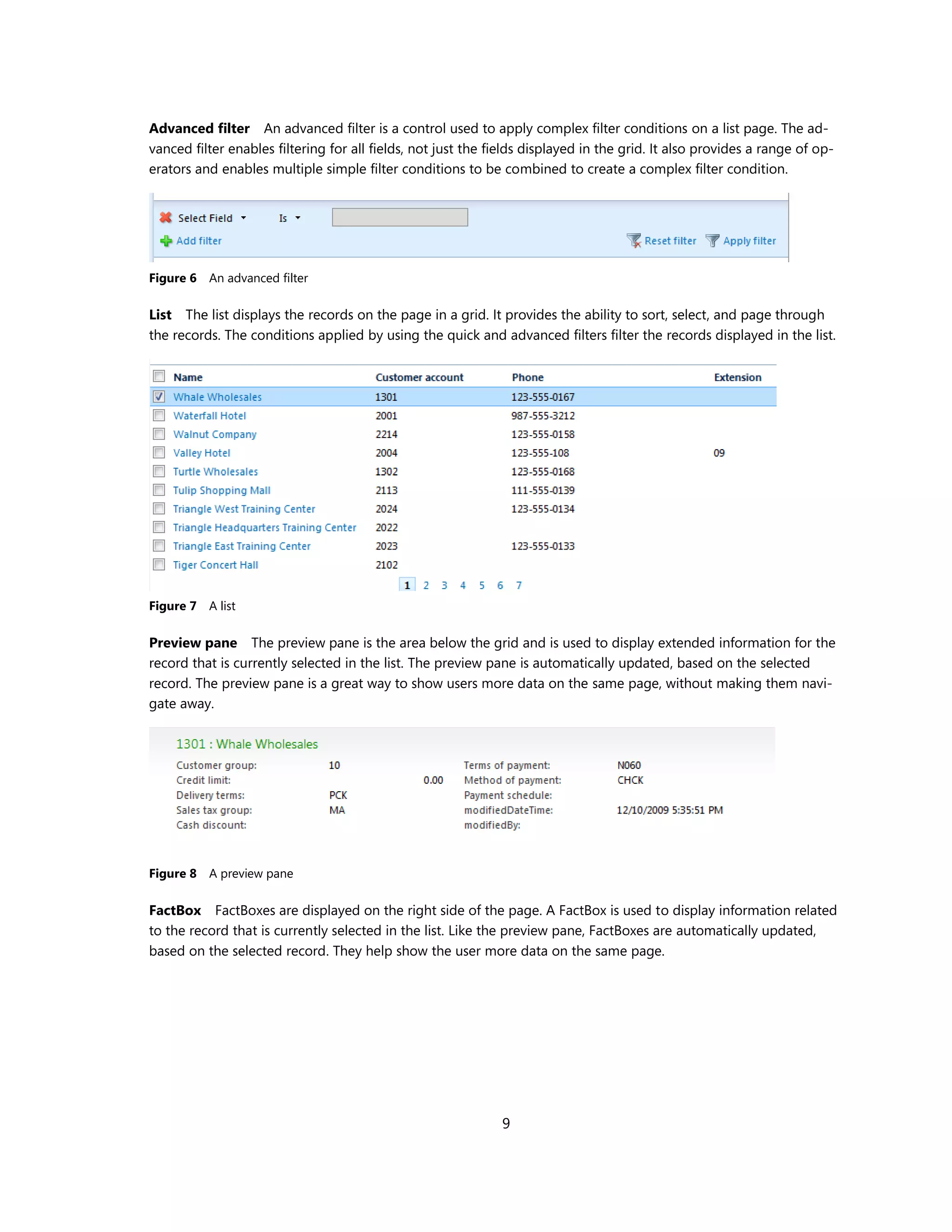 Advanced filter An advanced filter is a control used to apply complex filter conditions on a list page. The ad-
vanced filter enables filtering for all fields, not just the fields displayed in the grid. It also provides a range of op-
erators and enables multiple simple filter conditions to be combined to create a complex filter condition.




Figure 6 An advanced filter

List The list displays the records on the page in a grid. It provides the ability to sort, select, and page through
the records. The conditions applied by using the quick and advanced filters filter the records displayed in the list.




Figure 7 A list

Preview pane The preview pane is the area below the grid and is used to display extended information for the
record that is currently selected in the list. The preview pane is automatically updated, based on the selected
record. The preview pane is a great way to show users more data on the same page, without making them navi-
gate away.




Figure 8 A preview pane

FactBox FactBoxes are displayed on the right side of the page. A FactBox is used to display information related
to the record that is currently selected in the list. Like the preview pane, FactBoxes are automatically updated,
based on the selected record. They help show the user more data on the same page.




                                                              9
 