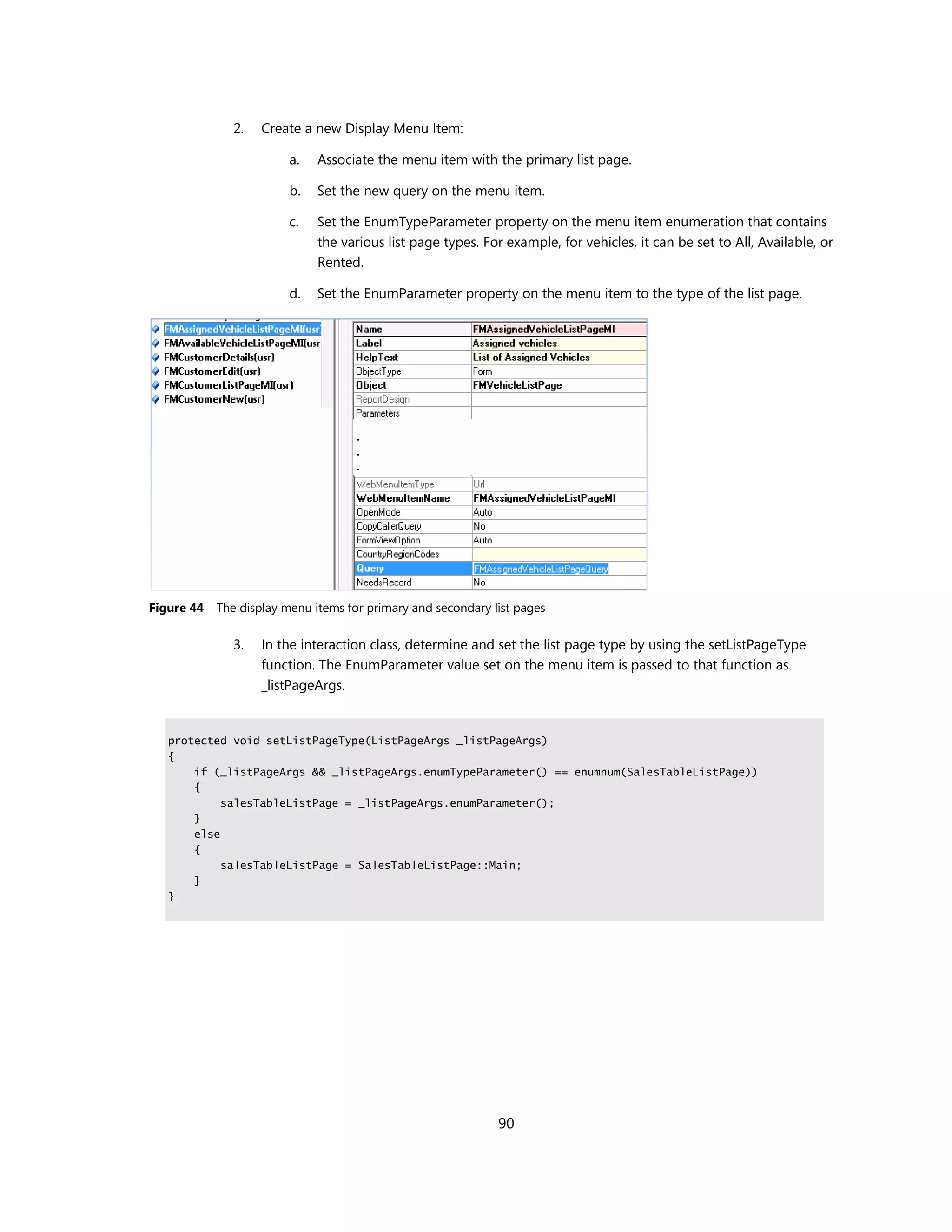 2.   Create a new Display Menu Item:

                         a.   Associate the menu item with the primary list page.

                         b.   Set the new query on the menu item.

                         c.   Set the EnumTypeParameter property on the menu item enumeration that contains
                              the various list page types. For example, for vehicles, it can be set to All, Available, or
                              Rented.

                         d.   Set the EnumParameter property on the menu item to the type of the list page.




Figure 44   The display menu items for primary and secondary list pages

               3.   In the interaction class, determine and set the list page type by using the setListPageType
                    function. The EnumParameter value set on the menu item is passed to that function as
                    _listPageArgs.


   protected void setListPageType(ListPageArgs _listPageArgs)
   {
       if (_listPageArgs && _listPageArgs.enumTypeParameter() == enumnum(SalesTableListPage))
       {
            salesTableListPage = _listPageArgs.enumParameter();
       }
       else
       {
            salesTableListPage = SalesTableListPage::Main;
       }
   }




                                                              90
 