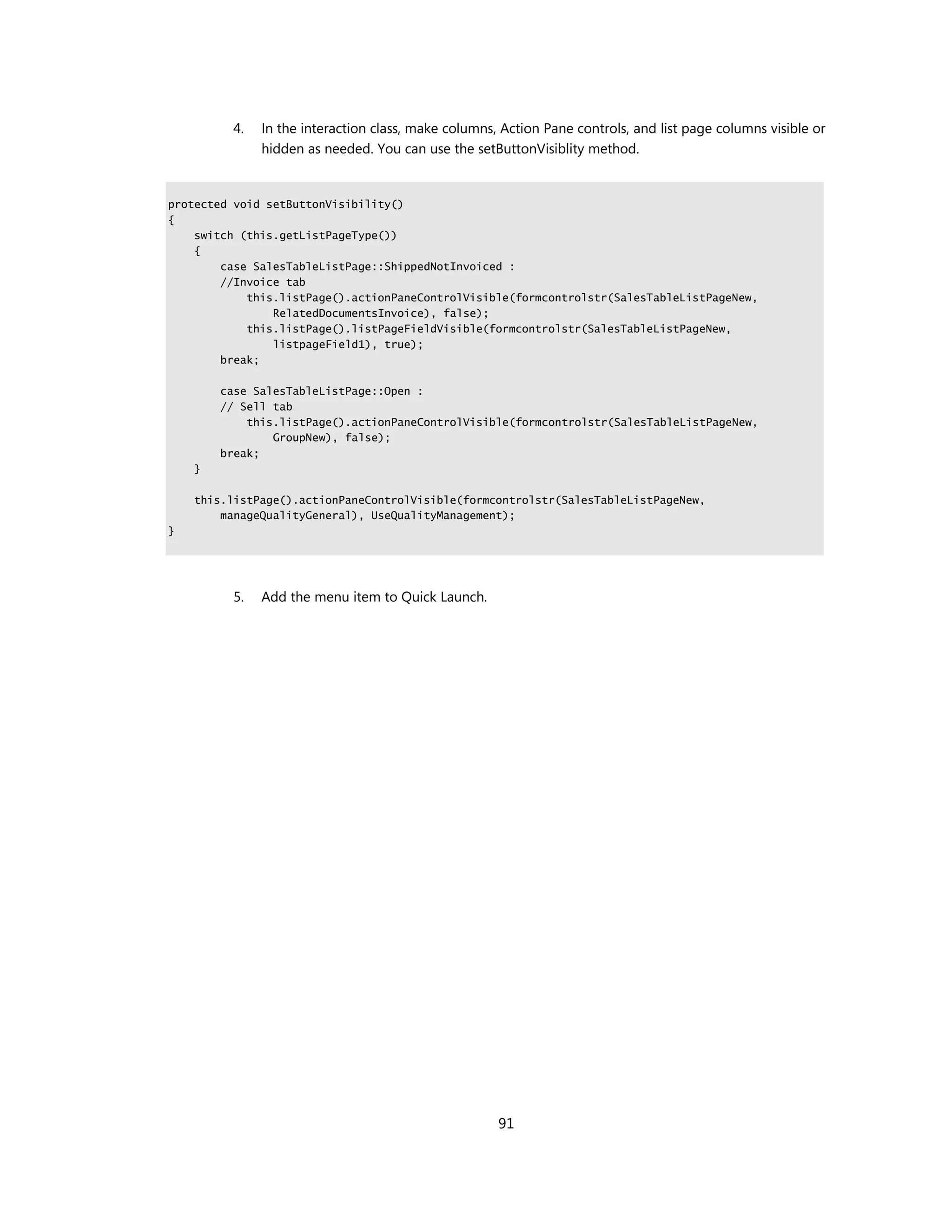 4.   In the interaction class, make columns, Action Pane controls, and list page columns visible or
              hidden as needed. You can use the setButtonVisiblity method.


protected void setButtonVisibility()
{
    switch (this.getListPageType())
    {
        case SalesTableListPage::ShippedNotInvoiced :
        //Invoice tab
            this.listPage().actionPaneControlVisible(formcontrolstr(SalesTableListPageNew,
                RelatedDocumentsInvoice), false);
            this.listPage().listPageFieldVisible(formcontrolstr(SalesTableListPageNew,
                listpageField1), true);
        break;

        case SalesTableListPage::Open :
        // Sell tab
            this.listPage().actionPaneControlVisible(formcontrolstr(SalesTableListPageNew,
                GroupNew), false);
        break;
    }

    this.listPage().actionPaneControlVisible(formcontrolstr(SalesTableListPageNew,
        manageQualityGeneral), UseQualityManagement);
}




         5.   Add the menu item to Quick Launch.




                                                     91
 