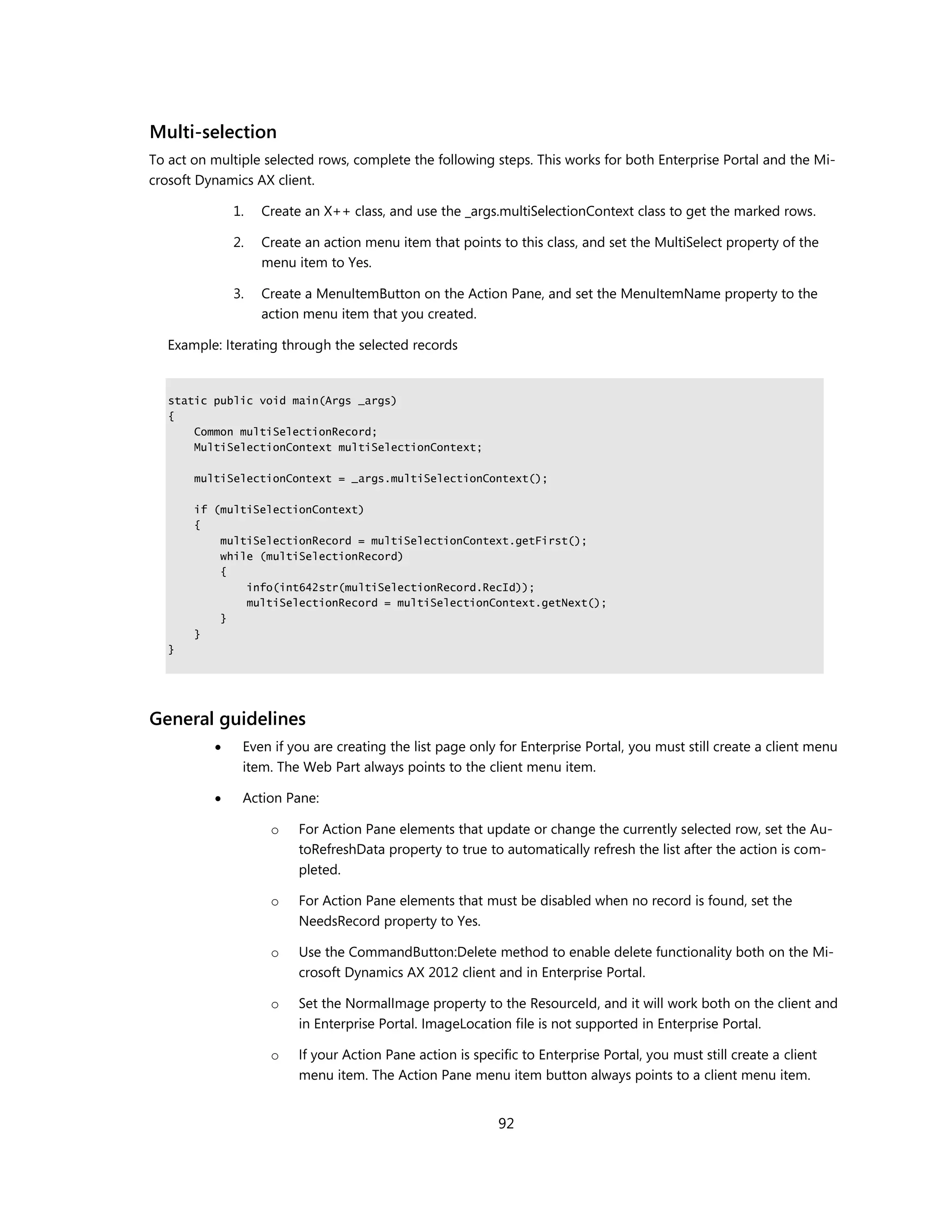 Multi-selection
To act on multiple selected rows, complete the following steps. This works for both Enterprise Portal and the Mi-
crosoft Dynamics AX client.

              1.   Create an X++ class, and use the _args.multiSelectionContext class to get the marked rows.

              2.   Create an action menu item that points to this class, and set the MultiSelect property of the
                   menu item to Yes.

              3.   Create a MenuItemButton on the Action Pane, and set the MenuItemName property to the
                   action menu item that you created.

   Example: Iterating through the selected records


   static public void main(Args _args)
   {
       Common multiSelectionRecord;
       MultiSelectionContext multiSelectionContext;

       multiSelectionContext = _args.multiSelectionContext();

       if (multiSelectionContext)
       {
           multiSelectionRecord = multiSelectionContext.getFirst();
           while (multiSelectionRecord)
           {
               info(int642str(multiSelectionRecord.RecId));
               multiSelectionRecord = multiSelectionContext.getNext();
           }
       }
   }




General guidelines
              Even if you are creating the list page only for Enterprise Portal, you must still create a client menu
               item. The Web Part always points to the client menu item.

              Action Pane:

                    o    For Action Pane elements that update or change the currently selected row, set the Au-
                         toRefreshData property to true to automatically refresh the list after the action is com-
                         pleted.

                    o    For Action Pane elements that must be disabled when no record is found, set the
                         NeedsRecord property to Yes.

                    o    Use the CommandButton:Delete method to enable delete functionality both on the Mi-
                         crosoft Dynamics AX 2012 client and in Enterprise Portal.

                    o    Set the NormalImage property to the ResourceId, and it will work both on the client and
                         in Enterprise Portal. ImageLocation file is not supported in Enterprise Portal.

                    o    If your Action Pane action is specific to Enterprise Portal, you must still create a client
                         menu item. The Action Pane menu item button always points to a client menu item.


                                                            92
 