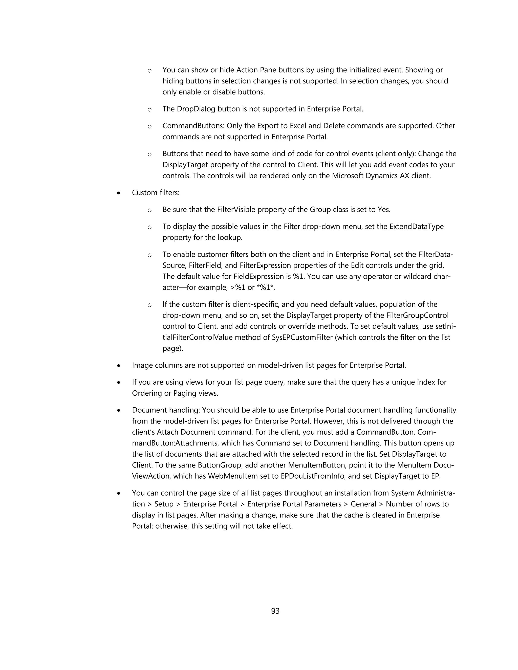 o    You can show or hide Action Pane buttons by using the initialized event. Showing or
             hiding buttons in selection changes is not supported. In selection changes, you should
             only enable or disable buttons.

        o    The DropDialog button is not supported in Enterprise Portal.

        o    CommandButtons: Only the Export to Excel and Delete commands are supported. Other
             commands are not supported in Enterprise Portal.

        o    Buttons that need to have some kind of code for control events (client only): Change the
             DisplayTarget property of the control to Client. This will let you add event codes to your
             controls. The controls will be rendered only on the Microsoft Dynamics AX client.

   Custom filters:

        o    Be sure that the FilterVisible property of the Group class is set to Yes.

        o    To display the possible values in the Filter drop-down menu, set the ExtendDataType
             property for the lookup.

        o    To enable customer filters both on the client and in Enterprise Portal, set the FilterData-
             Source, FilterField, and FilterExpression properties of the Edit controls under the grid.
             The default value for FieldExpression is %1. You can use any operator or wildcard char-
             acter—for example, >%1 or *%1*.

        o    If the custom filter is client-specific, and you need default values, population of the
             drop-down menu, and so on, set the DisplayTarget property of the FilterGroupControl
             control to Client, and add controls or override methods. To set default values, use setIni-
             tialFilterControlValue method of SysEPCustomFilter (which controls the filter on the list
             page).

   Image columns are not supported on model-driven list pages for Enterprise Portal.

   If you are using views for your list page query, make sure that the query has a unique index for
    Ordering or Paging views.

   Document handling: You should be able to use Enterprise Portal document handling functionality
    from the model-driven list pages for Enterprise Portal. However, this is not delivered through the
    client’s Attach Document command. For the client, you must add a CommandButton, Com-
    mandButton:Attachments, which has Command set to Document handling. This button opens up
    the list of documents that are attached with the selected record in the list. Set DisplayTarget to
    Client. To the same ButtonGroup, add another MenuItemButton, point it to the MenuItem Docu-
    ViewAction, which has WebMenuItem set to EPDouListFromInfo, and set DisplayTarget to EP.

   You can control the page size of all list pages throughout an installation from System Administra-
    tion > Setup > Enterprise Portal > Enterprise Portal Parameters > General > Number of rows to
    display in list pages. After making a change, make sure that the cache is cleared in Enterprise
    Portal; otherwise, this setting will not take effect.




                                               93
 