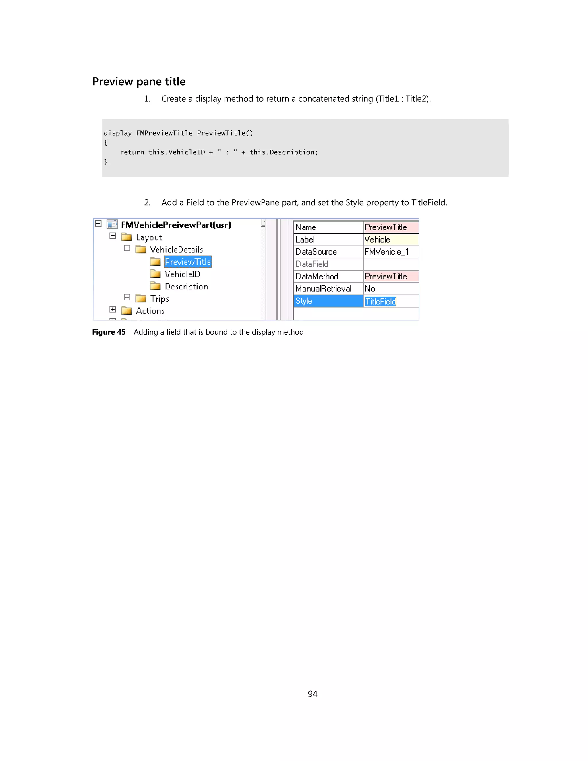 Preview pane title
               1.   Create a display method to return a concatenated string (Title1 : Title2).


   display FMPreviewTitle PreviewTitle()
   {
       return this.VehicleID + " : " + this.Description;
   }




               2.   Add a Field to the PreviewPane part, and set the Style property to TitleField.




Figure 45   Adding a field that is bound to the display method




                                                                 94
 