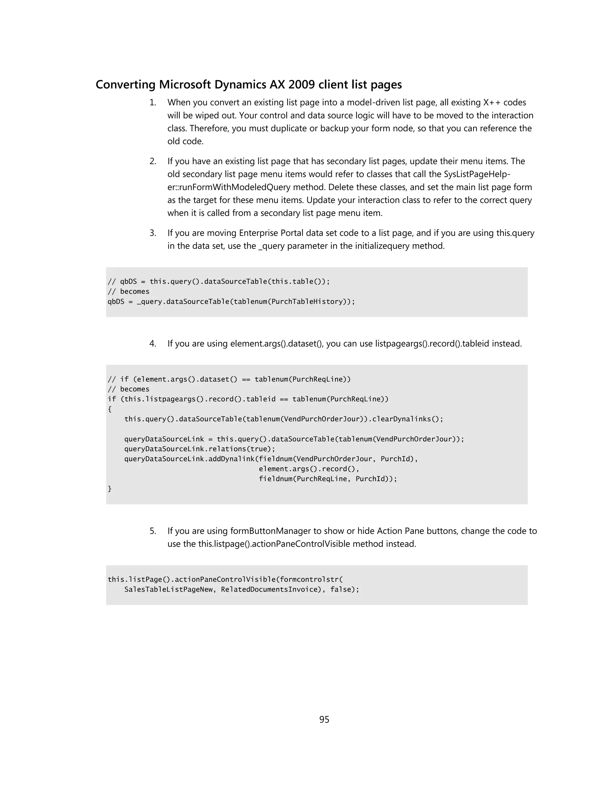 Converting Microsoft Dynamics AX 2009 client list pages
           1.   When you convert an existing list page into a model-driven list page, all existing X++ codes
                will be wiped out. Your control and data source logic will have to be moved to the interaction
                class. Therefore, you must duplicate or backup your form node, so that you can reference the
                old code.

           2.   If you have an existing list page that has secondary list pages, update their menu items. The
                old secondary list page menu items would refer to classes that call the SysListPageHelp-
                er::runFormWithModeledQuery method. Delete these classes, and set the main list page form
                as the target for these menu items. Update your interaction class to refer to the correct query
                when it is called from a secondary list page menu item.

           3.   If you are moving Enterprise Portal data set code to a list page, and if you are using this.query
                in the data set, use the _query parameter in the initializequery method.


  // qbDS = this.query().dataSourceTable(this.table());
  // becomes
  qbDS = _query.dataSourceTable(tablenum(PurchTableHistory));




           4.   If you are using element.args().dataset(), you can use listpageargs().record().tableid instead.


  // if (element.args().dataset() == tablenum(PurchReqLine))
  // becomes
  if (this.listpageargs().record().tableid == tablenum(PurchReqLine))
  {
      this.query().dataSourceTable(tablenum(VendPurchOrderJour)).clearDynalinks();

      queryDataSourceLink = this.query().dataSourceTable(tablenum(VendPurchOrderJour));
      queryDataSourceLink.relations(true);
      queryDataSourceLink.addDynalink(fieldnum(VendPurchOrderJour, PurchId),
                                      element.args().record(),
                                      fieldnum(PurchReqLine, PurchId));
  }




           5.   If you are using formButtonManager to show or hide Action Pane buttons, change the code to
                use the this.listpage().actionPaneControlVisible method instead.


  this.listPage().actionPaneControlVisible(formcontrolstr(
      SalesTableListPageNew, RelatedDocumentsInvoice), false);




                                                        95
 