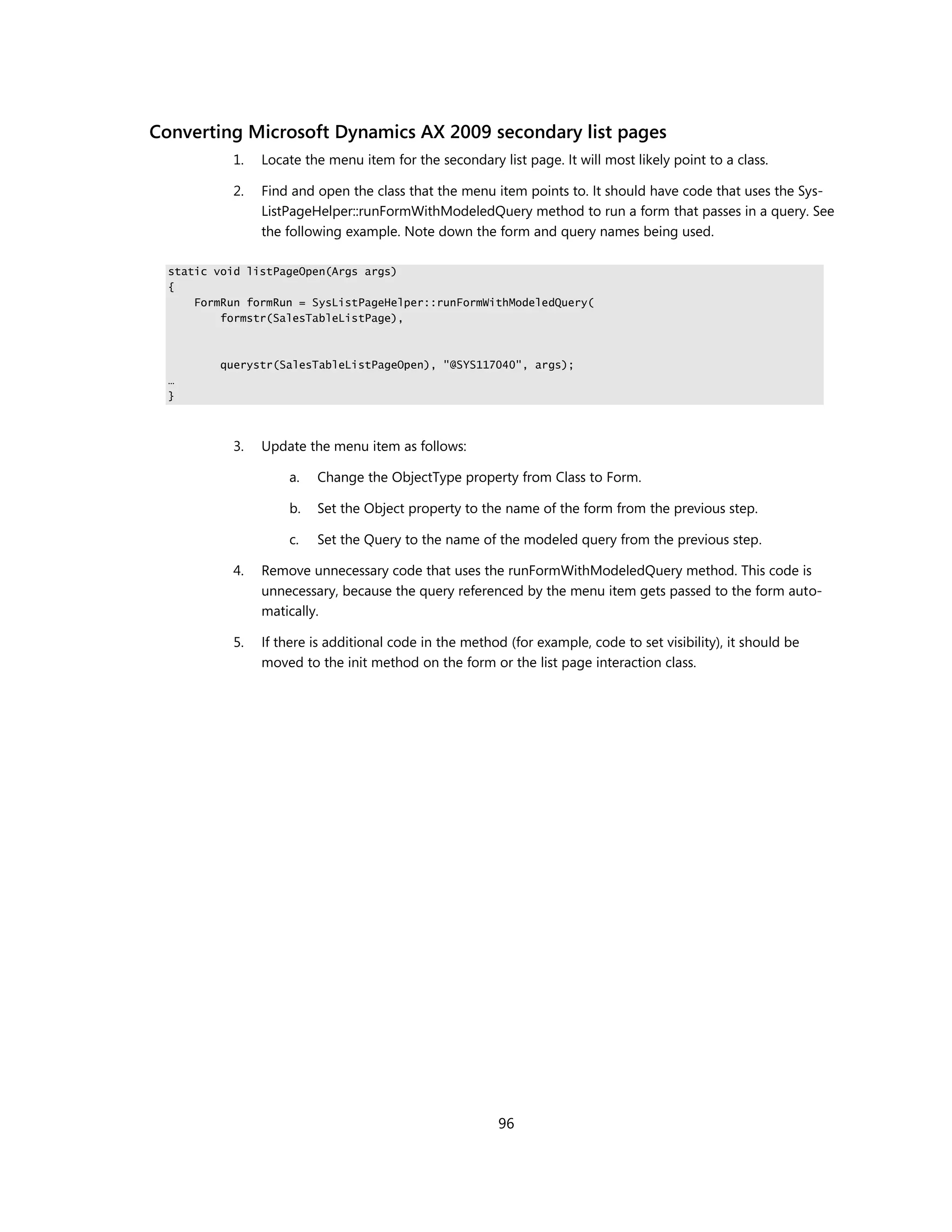 Converting Microsoft Dynamics AX 2009 secondary list pages
           1.   Locate the menu item for the secondary list page. It will most likely point to a class.

           2.   Find and open the class that the menu item points to. It should have code that uses the Sys-
                ListPageHelper::runFormWithModeledQuery method to run a form that passes in a query. See
                the following example. Note down the form and query names being used.

  static void listPageOpen(Args args)
  {
      FormRun formRun = SysListPageHelper::runFormWithModeledQuery(
          formstr(SalesTableListPage),



         querystr(SalesTableListPageOpen), "@SYS117040", args);
  …
  }



           3.   Update the menu item as follows:

                    a.   Change the ObjectType property from Class to Form.

                    b.   Set the Object property to the name of the form from the previous step.

                    c.   Set the Query to the name of the modeled query from the previous step.

           4.   Remove unnecessary code that uses the runFormWithModeledQuery method. This code is
                unnecessary, because the query referenced by the menu item gets passed to the form auto-
                matically.

           5.   If there is additional code in the method (for example, code to set visibility), it should be
                moved to the init method on the form or the list page interaction class.




                                                        96
 
