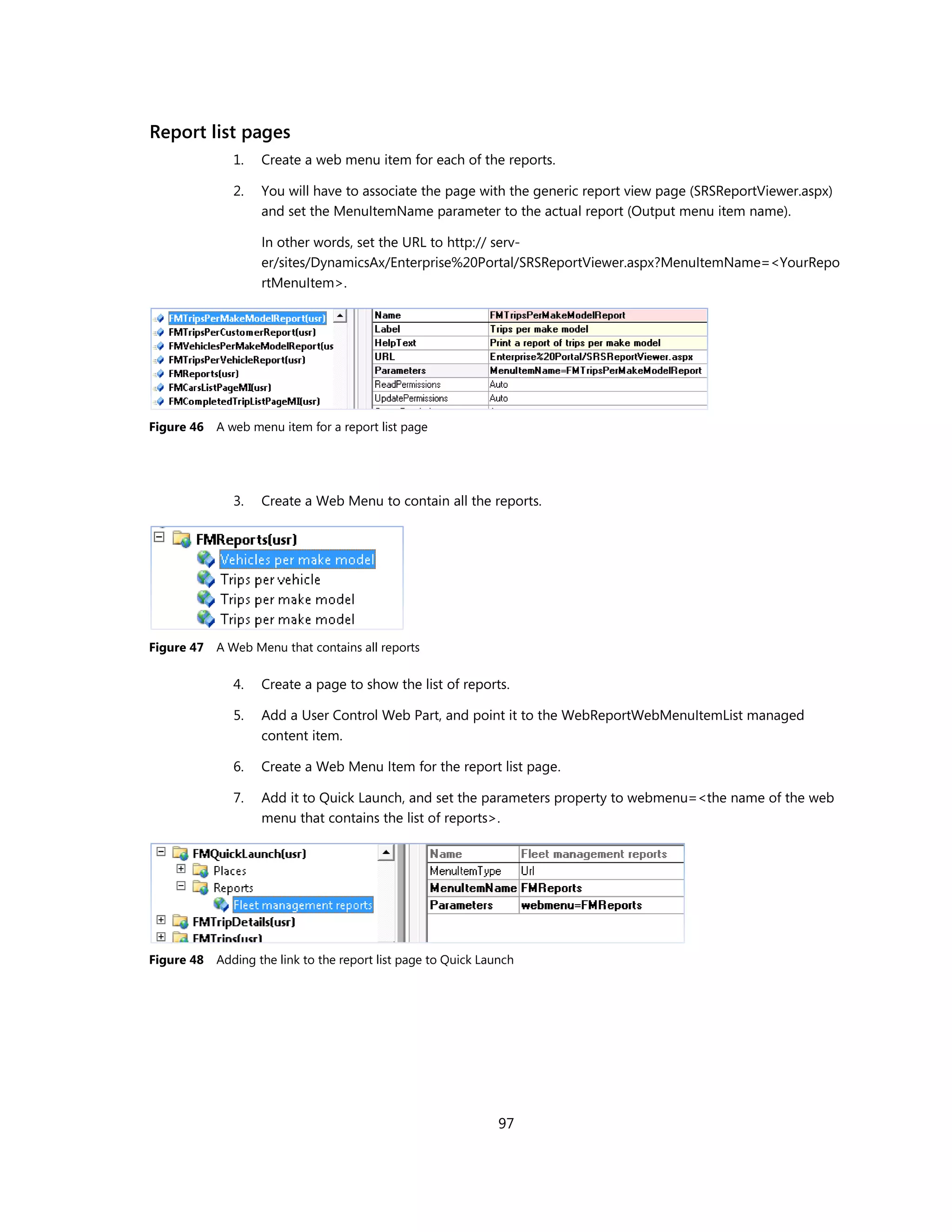 Report list pages
               1.   Create a web menu item for each of the reports.

               2.   You will have to associate the page with the generic report view page (SRSReportViewer.aspx)
                    and set the MenuItemName parameter to the actual report (Output menu item name).

                    In other words, set the URL to http:// serv-
                    er/sites/DynamicsAx/Enterprise%20Portal/SRSReportViewer.aspx?MenuItemName=<YourRepo
                    rtMenuItem>.




Figure 46   A web menu item for a report list page




               3.   Create a Web Menu to contain all the reports.




Figure 47   A Web Menu that contains all reports

               4.   Create a page to show the list of reports.

               5.   Add a User Control Web Part, and point it to the WebReportWebMenuItemList managed
                    content item.

               6.   Create a Web Menu Item for the report list page.

               7.   Add it to Quick Launch, and set the parameters property to webmenu=<the name of the web
                    menu that contains the list of reports>.




Figure 48   Adding the link to the report list page to Quick Launch




                                                                97
 