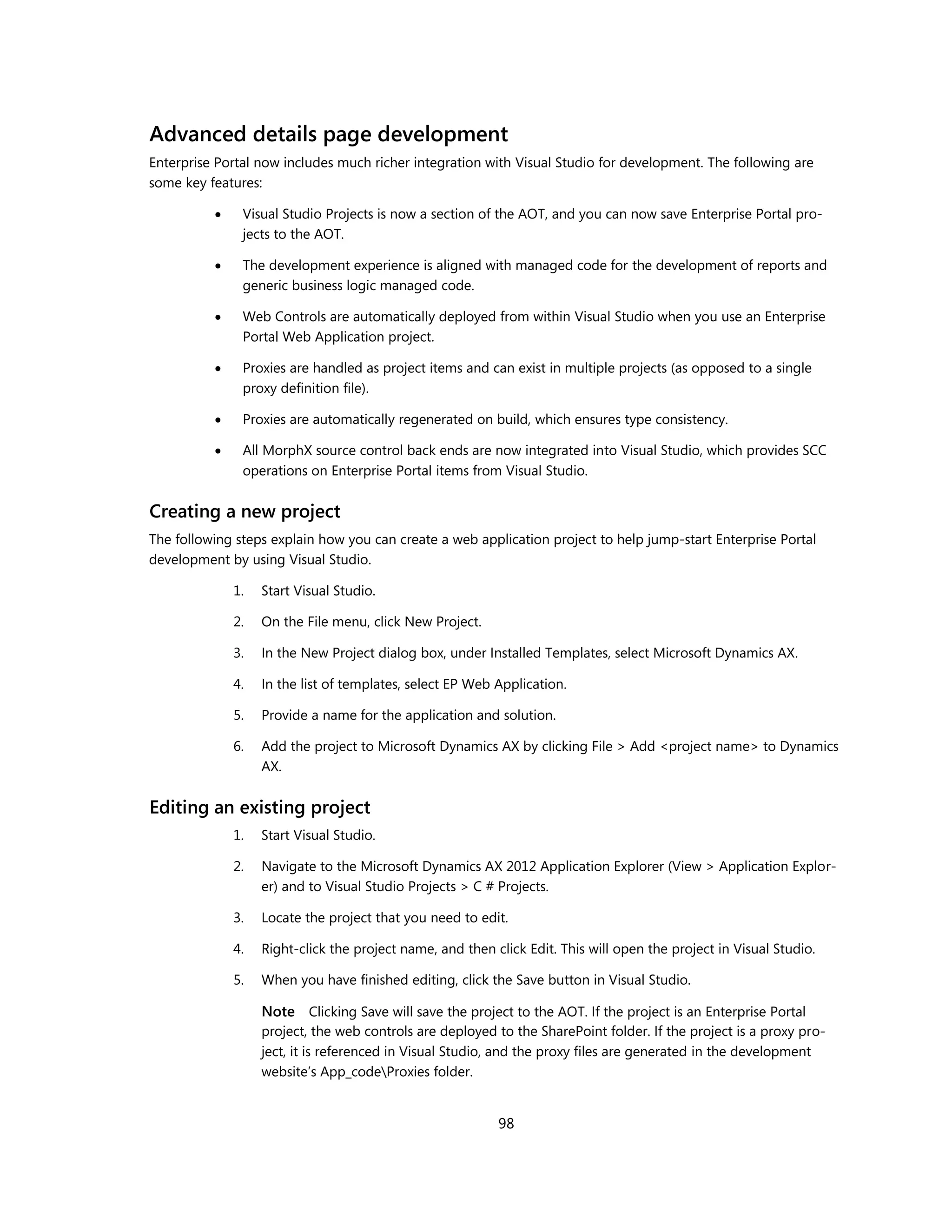 Advanced details page development
Enterprise Portal now includes much richer integration with Visual Studio for development. The following are
some key features:

              Visual Studio Projects is now a section of the AOT, and you can now save Enterprise Portal pro-
               jects to the AOT.

              The development experience is aligned with managed code for the development of reports and
               generic business logic managed code.

              Web Controls are automatically deployed from within Visual Studio when you use an Enterprise
               Portal Web Application project.

              Proxies are handled as project items and can exist in multiple projects (as opposed to a single
               proxy definition file).

              Proxies are automatically regenerated on build, which ensures type consistency.

              All MorphX source control back ends are now integrated into Visual Studio, which provides SCC
               operations on Enterprise Portal items from Visual Studio.


Creating a new project
The following steps explain how you can create a web application project to help jump-start Enterprise Portal
development by using Visual Studio.

              1.   Start Visual Studio.

              2.   On the File menu, click New Project.

              3.   In the New Project dialog box, under Installed Templates, select Microsoft Dynamics AX.

              4.   In the list of templates, select EP Web Application.

              5.   Provide a name for the application and solution.

              6.   Add the project to Microsoft Dynamics AX by clicking File > Add <project name> to Dynamics
                   AX.


Editing an existing project
              1.   Start Visual Studio.

              2.   Navigate to the Microsoft Dynamics AX 2012 Application Explorer (View > Application Explor-
                   er) and to Visual Studio Projects > C # Projects.

              3.   Locate the project that you need to edit.

              4.   Right-click the project name, and then click Edit. This will open the project in Visual Studio.

              5.   When you have finished editing, click the Save button in Visual Studio.

                   Note Clicking Save will save the project to the AOT. If the project is an Enterprise Portal
                   project, the web controls are deployed to the SharePoint folder. If the project is a proxy pro-
                   ject, it is referenced in Visual Studio, and the proxy files are generated in the development
                   website’s App_codeProxies folder.


                                                           98
 