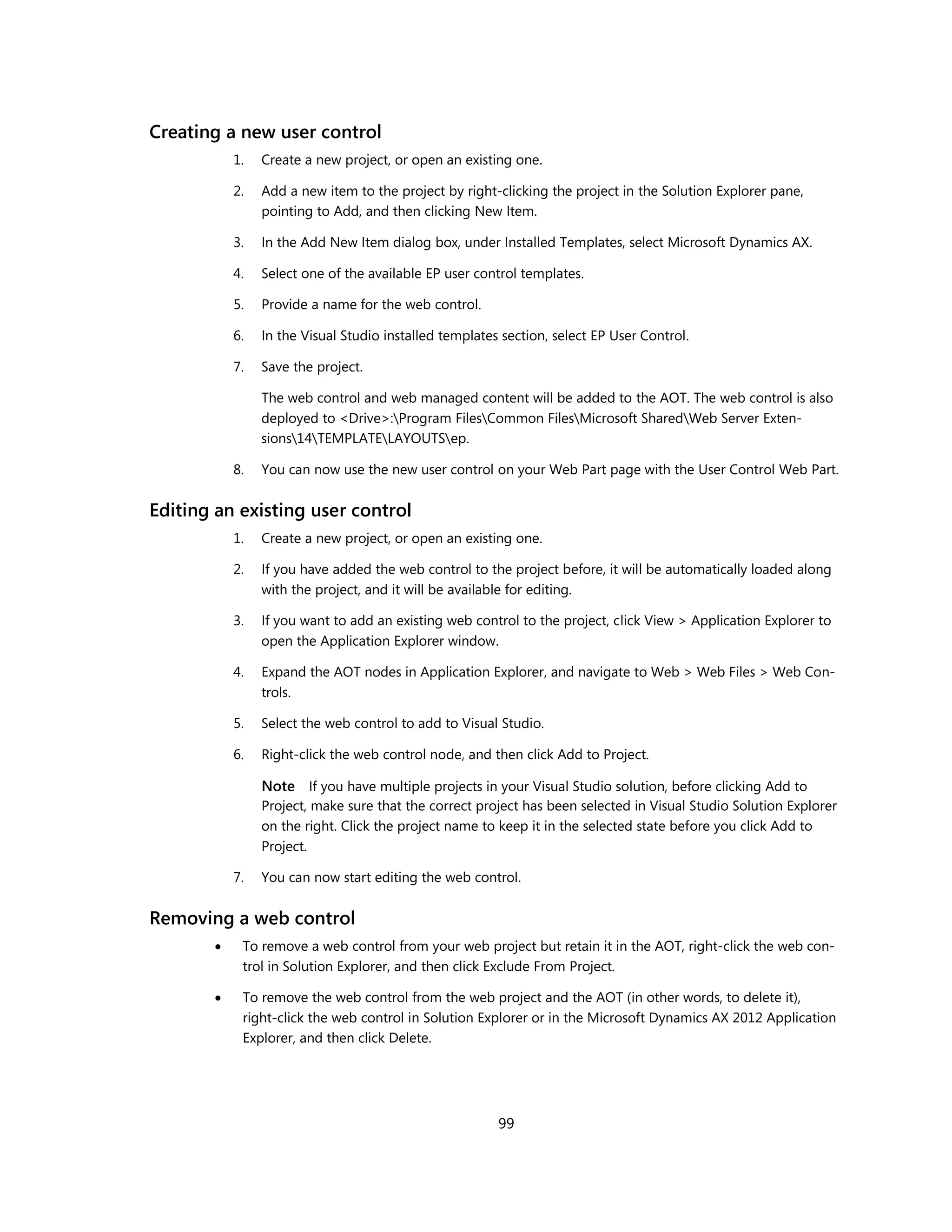 Creating a new user control
           1.   Create a new project, or open an existing one.

           2.   Add a new item to the project by right-clicking the project in the Solution Explorer pane,
                pointing to Add, and then clicking New Item.

           3.   In the Add New Item dialog box, under Installed Templates, select Microsoft Dynamics AX.

           4.   Select one of the available EP user control templates.

           5.   Provide a name for the web control.

           6.   In the Visual Studio installed templates section, select EP User Control.

           7.   Save the project.

                The web control and web managed content will be added to the AOT. The web control is also
                deployed to <Drive>:Program FilesCommon FilesMicrosoft SharedWeb Server Exten-
                sions14TEMPLATELAYOUTSep.

           8.   You can now use the new user control on your Web Part page with the User Control Web Part.


Editing an existing user control
           1.   Create a new project, or open an existing one.

           2.   If you have added the web control to the project before, it will be automatically loaded along
                with the project, and it will be available for editing.

           3.   If you want to add an existing web control to the project, click View > Application Explorer to
                open the Application Explorer window.

           4.   Expand the AOT nodes in Application Explorer, and navigate to Web > Web Files > Web Con-
                trols.

           5.   Select the web control to add to Visual Studio.

           6.   Right-click the web control node, and then click Add to Project.

                Note If you have multiple projects in your Visual Studio solution, before clicking Add to
                Project, make sure that the correct project has been selected in Visual Studio Solution Explorer
                on the right. Click the project name to keep it in the selected state before you click Add to
                Project.

           7.   You can now start editing the web control.


Removing a web control
           To remove a web control from your web project but retain it in the AOT, right-click the web con-
            trol in Solution Explorer, and then click Exclude From Project.

           To remove the web control from the web project and the AOT (in other words, to delete it),
            right-click the web control in Solution Explorer or in the Microsoft Dynamics AX 2012 Application
            Explorer, and then click Delete.




                                                        99
 